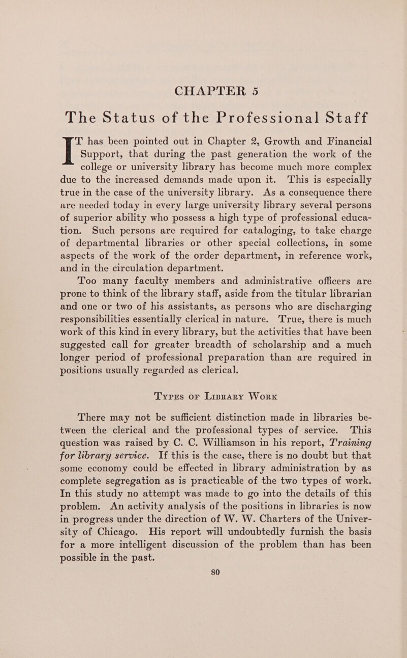 CHAPTER 5 The Status of the Professional Staff T has been pointed out in Chapter 2, Growth and Financial Support, that during the past generation the work of the college or university library has become much more complex due to the increased demands made upon it. ‘This is especially true in the case of the university library. As a consequence there are needed today in every large university library several persons of superior ability who possess a high type of professional educa- tion. Such persons are required for cataloging, to take charge of departmental libraries or other special collections, in some aspects of the work of the order department, in reference work, and in the circulation department. Too many faculty members and administrative officers are prone to think of the library staff, aside from the titular librarian and one or two of his assistants, as persons who are discharging responsibilities essentially clerical in nature. ‘True, there is much work of this kind in every library, but the activities that have been suggested call for greater breadth of scholarship and a much longer period of professional preparation than are required in positions usually regarded as clerical. Typrs or Linrary Work There may not be sufficient distinction made in libraries be- tween the clerical and the professional types of service. This question was raised by C. C. Williamson in his report, T'raining for library service. If this is the case, there is no doubt but that some economy could be effected in library administration by as complete segregation as is practicable of the two types of work. In this study no attempt was made to go into the details of this problem. An activity analysis of the positions in libraries is now in progress under the direction of W. W. Charters of the Univer- sity of Chicago. His report will undoubtedly furnish the basis for a more intelligent discussion of the problem than has been possible in the past.