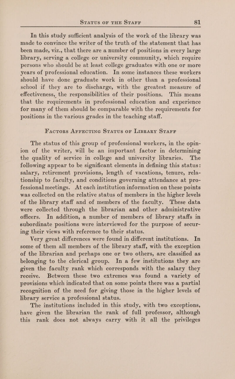 In this study sufficient analysis of the work of the library was made to convince the writer of the truth of the statement that has been made, viz., that there are a number of positions in every large library, serving a college or university community, which require persons who should be at least college graduates with one or more years of professional education. In some instances these workers should have done graduate work in other than a professional school if they are to discharge, with the greatest measure of effectiveness, the responsibilities of their positions. This means that the requirements in professional education and experience for many of them should be comparable with the requirements for positions in the various grades in the teaching staff. Factors AFFECTING STATUS OF LIBRARY STAFF The status of this group of professional workers, in the opin- ion of the writer, will be an important factor in determining the quality of service in college and university libraries. The following appear to be significant elements in defining this status: salary, retirement provisions, length of vacations, tenure, rela- tionship to faculty, and conditions governing attendance at pro- fessional meetings. At each institution information on these points was collected on the relative status of members in the higher levels of the library staff and of members of the faculty. These data were collected through the librarian and other administrative officers. In addition, a number of members of library staffs in subordinate positions were interviewed for the purpose of secur- ing their views with reference to their status. Very great differences were found in different institutions. In some of them all members of the library staff, with the exception of the librarian and perhaps one or two others, are classified as belonging to the clerical group. In a few institutions they are given the faculty rank which corresponds with the salary they receive. Between these two extremes was found a variety of provisions which indicated that on some points there was a partial recognition of the need for giving those in the higher levels of library service a professional status. The institutions included in this study, with two exceptions, have given the librarian the rank of full professor, although this rank does not always carry with it all the privileges