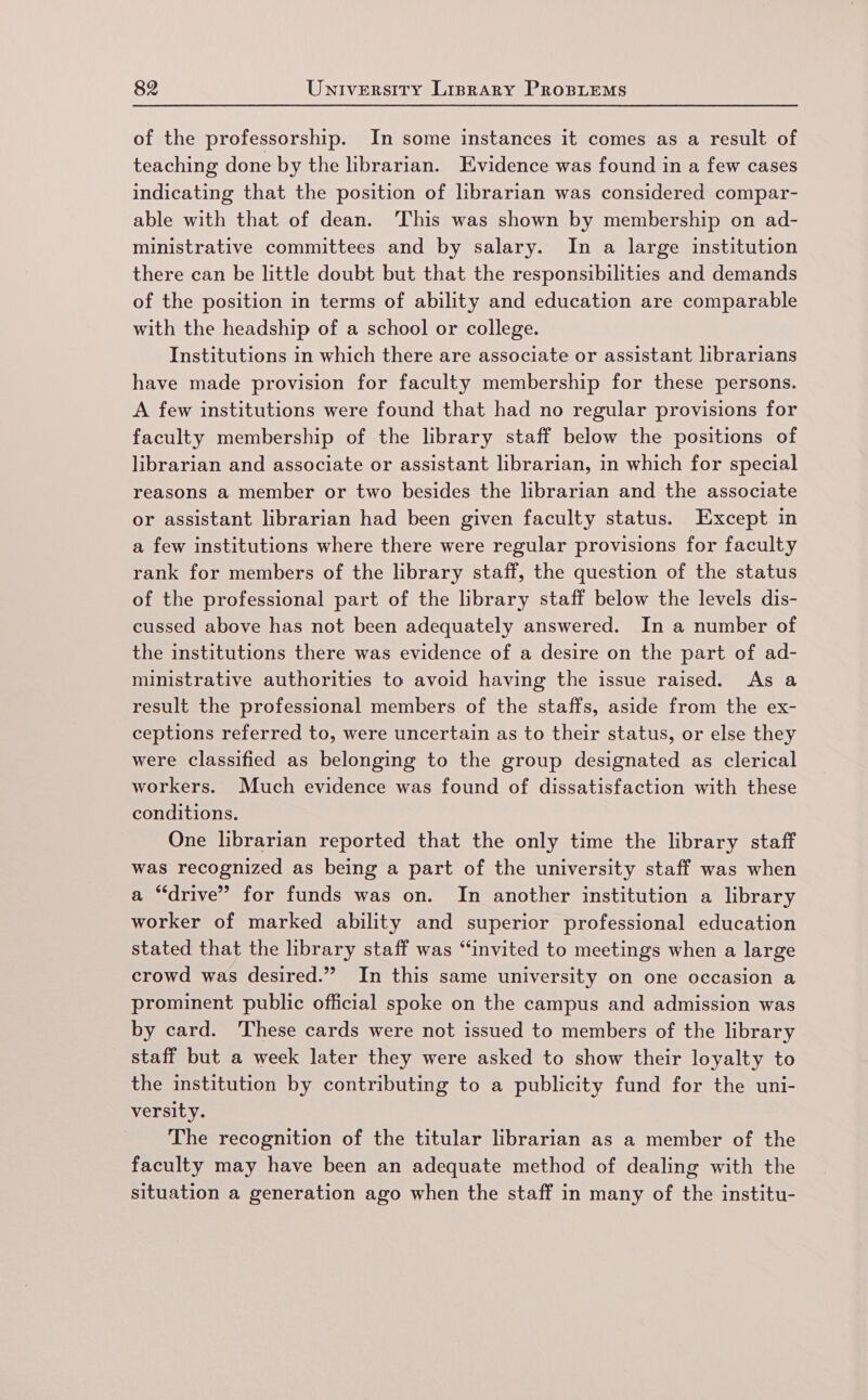 of the professorship. In some instances it comes as a result of teaching done by the librarian. Evidence was found in a few cases indicating that the position of librarian was considered compar- able with that of dean. This was shown by membership on ad- ministrative committees and by salary. In a large institution there can be little doubt but that the responsibilities and demands of the position in terms of ability and education are comparable with the headship of a school or college. Institutions in which there are associate or assistant librarians have made provision for faculty membership for these persons. A few institutions were found that had no regular provisions for faculty membership of the library staff below the positions of librarian and associate or assistant librarian, in which for special reasons a member or two besides the librarian and the associate or assistant librarian had been given faculty status. Except in a few institutions where there were regular provisions for faculty rank for members of the library staff, the question of the status of the professional part of the library staff below the levels dis- cussed above has not been adequately answered. In a number of the institutions there was evidence of a desire on the part of ad- ministrative authorities to avoid having the issue raised. As a result the professional members of the staffs, aside from the ex- ceptions referred to, were uncertain as to their status, or else they were classified as belonging to the group designated as clerical workers. Much evidence was found of dissatisfaction with these conditions. One librarian reported that the only time the library staff was recognized as being a part of the university staff was when a “drive” for funds was on. In another institution a library worker of marked ability and superior professional education stated that the library staff was “invited to meetings when a large crowd was desired.” In this same university on one occasion a prominent public official spoke on the campus and admission was by card. These cards were not issued to members of the library staff but a week later they were asked to show their loyalty to the institution by contributing to a publicity fund for the uni- versity. The recognition of the titular librarian as a member of the faculty may have been an adequate method of dealing with the situation a generation ago when the staff in many of the institu-