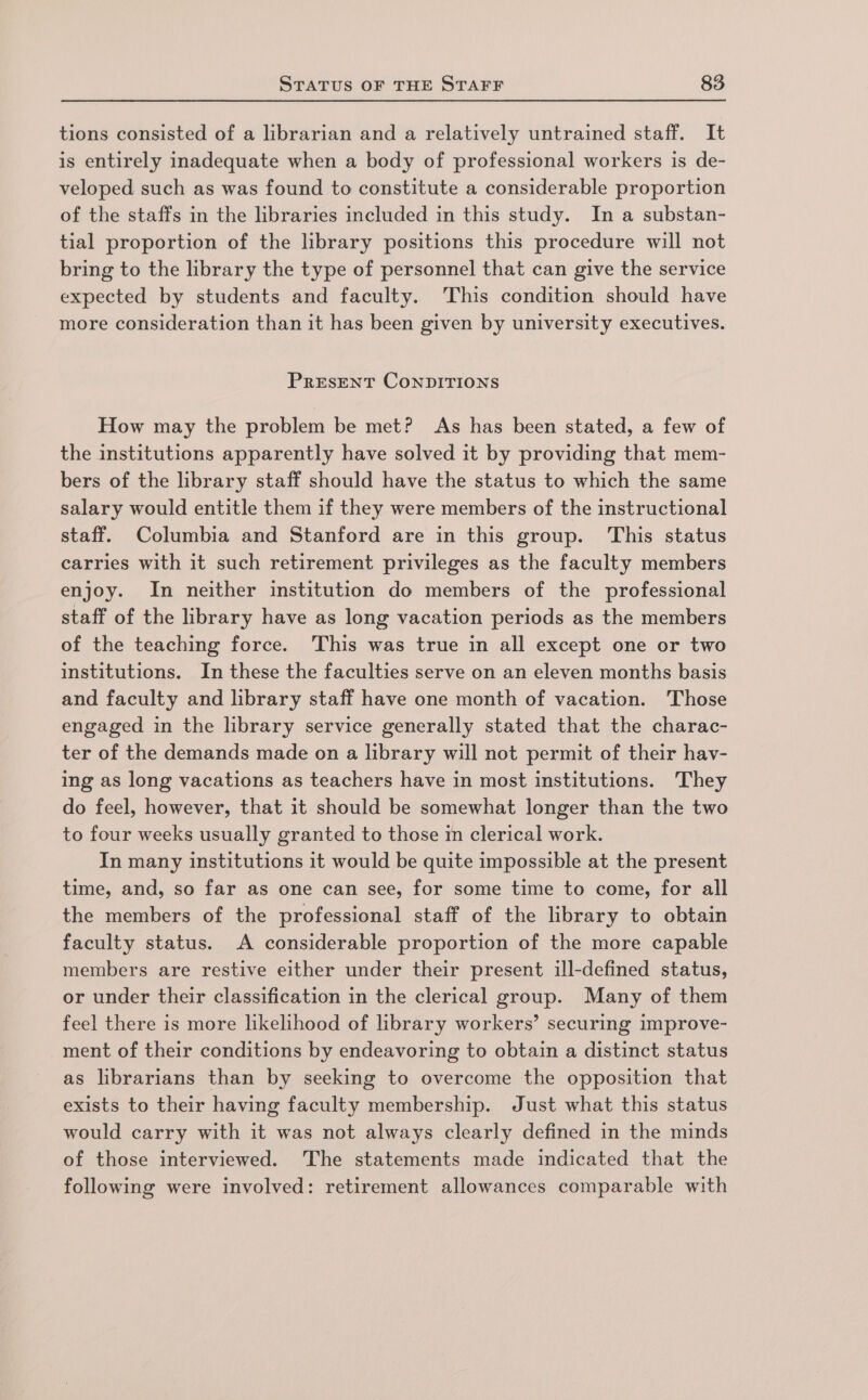 tions consisted of a librarian and a relatively untrained staff. It is entirely inadequate when a body of professional workers is de- veloped such as was found to constitute a considerable proportion of the staffs in the libraries included in this study. In a substan- tial proportion of the library positions this procedure will not bring to the library the type of personnel that can give the service expected by students and faculty. This condition should have more consideration than it has been given by university executives. PRESENT CONDITIONS How may the problem be met? As has been stated, a few of the institutions apparently have solved it by providing that mem- bers of the library staff should have the status to which the same salary would entitle them if they were members of the instructional staff. Columbia and Stanford are in this group. This status carries with it such retirement privileges as the faculty members enjoy. In neither institution do members of the professional staff of the library have as long vacation periods as the members of the teaching force. This was true in all except one or two institutions. In these the faculties serve on an eleven months basis and faculty and library staff have one month of vacation. Those engaged in the library service generally stated that the charac- ter of the demands made on a library will not permit of their hav- ing as long vacations as teachers have in most institutions. They do feel, however, that it should be somewhat longer than the two to four weeks usually granted to those in clerical work. In many institutions it would be quite impossible at the present time, and, so far as one can see, for some time to come, for all the members of the professional staff of the library to obtain faculty status. A considerable proportion of the more capable members are restive either under their present ill-defined status, or under their classification in the clerical group. Many of them feel there is more likelihood of library workers’ securing improve- ment of their conditions by endeavoring to obtain a distinct status as librarians than by seeking to overcome the opposition that exists to their having faculty membership. Just what this status would carry with it was not always clearly defined in the minds of those interviewed. The statements made indicated that the following were involved: retirement allowances comparable with