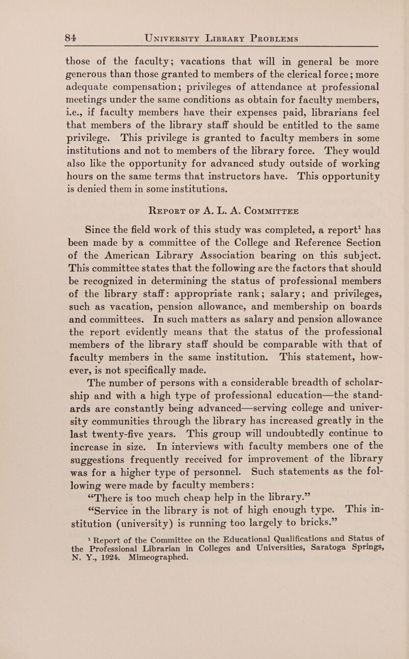 those of the faculty; vacations that will in general be more generous than those granted to members of the clerical force; more adequate compensation; privileges of attendance at professional meetings under the same conditions as obtain for faculty members, 1.e., 1f faculty members have their expenses paid, librarians feel that members of the library staff should be entitled to the same privilege. This privilege is granted to faculty members in some institutions and not to members of the library force. They would also like the opportunity for advanced study outside of working hours on the same terms that instructors have. This opportunity is denied them in some institutions. Report or A. L. A. CoMMITTEE Since the field work of this study was completed, a report’ has been made by a committee of the College and Reference Section of the American Library Association bearing on this subject. This committee states that the following are the factors that should be recognized in determining the status of professional members of the library staff: appropriate rank; salary; and privileges, such as vacation, pension allowance, and membership on boards and committees. In such matters as salary and pension allowance the report evidently means that the status of the professional members of the library staff should be comparable with that of faculty members in the same institution. This statement, how- ever, is not specifically made. The number of persons with a considerable breadth of scholar- ship and with a high type of professional education—the stand- ards are constantly being advanced—serving college and univer- sity communities through the library has increased greatly in the last twenty-five years. This group will undoubtedly continue to increase in size. In interviews with faculty members one of the suggestions frequently received for improvement of the library was for a higher type of personnel. Such statements as the fol- lowing were made by faculty members: “There is too much cheap help in the library.” “Service in the library is not of high enough type. This in- stitution (university) is running too largely to bricks.” 1 Report of the Committee on the Educational Qualifications and Status of the Professional Librarian in Colleges and Universities, Saratoga Springs, N. Y., 1924. Mimeographed.