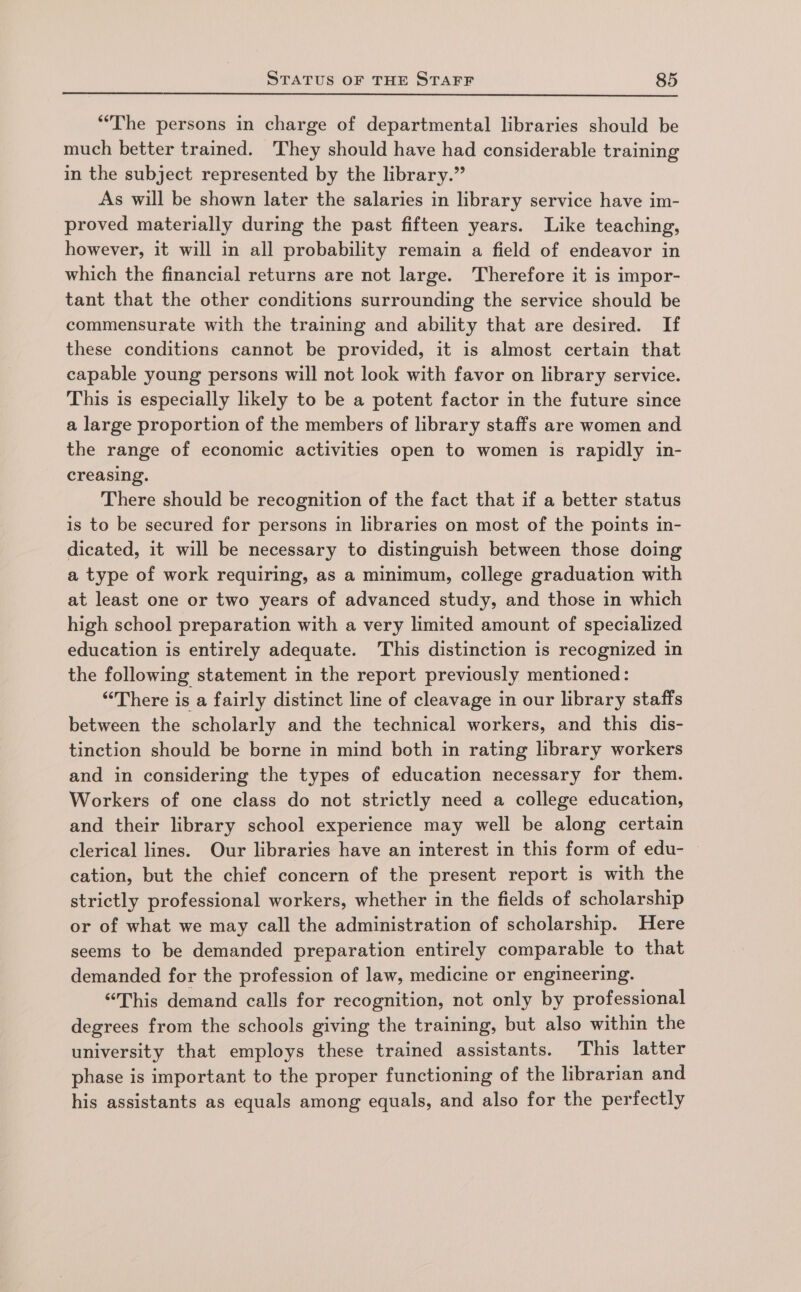 “The persons in charge of departmental libraries should be much better trained. They should have had considerable training in the subject represented by the library.” As will be shown later the salaries in library service have im- proved materially during the past fifteen years. Like teaching, however, it will in all probability remain a field of endeavor in which the financial returns are not large. Therefore it is impor- tant that the other conditions surrounding the service should be commensurate with the training and ability that are desired. If these conditions cannot be provided, it is almost certain that capable young persons will not look with favor on library service. This is especially likely to be a potent factor in the future since a large proportion of the members of library staffs are women and the range of economic activities open to women is rapidly in- creasing. There should be recognition of the fact that if a better status is to be secured for persons in libraries on most of the points in- dicated, it will be necessary to distinguish between those doing a type of work requiring, as a minimum, college graduation with at least one or two years of advanced study, and those in which high school preparation with a very limited amount of specialized education is entirely adequate. This distinction is recognized in the following statement in the report previously mentioned: “There is a fairly distinct line of cleavage in our library staffs between the scholarly and the technical workers, and this dis- tinction should be borne in mind both in rating library workers and in considering the types of education necessary for them. Workers of one class do not strictly need a college education, and their library school experience may well be along certain clerical lines. Our libraries have an interest in this form of edu- cation, but the chief concern of the present report is with the strictly professional workers, whether in the fields of scholarship or of what we may call the administration of scholarship. Here seems to be demanded preparation entirely comparable to that demanded for the profession of law, medicine or engineering. “This demand calls for recognition, not only by professional degrees from the schools giving the training, but also within the university that employs these trained assistants. This latter phase is important to the proper functioning of the librarian and his assistants as equals among equals, and also for the perfectly