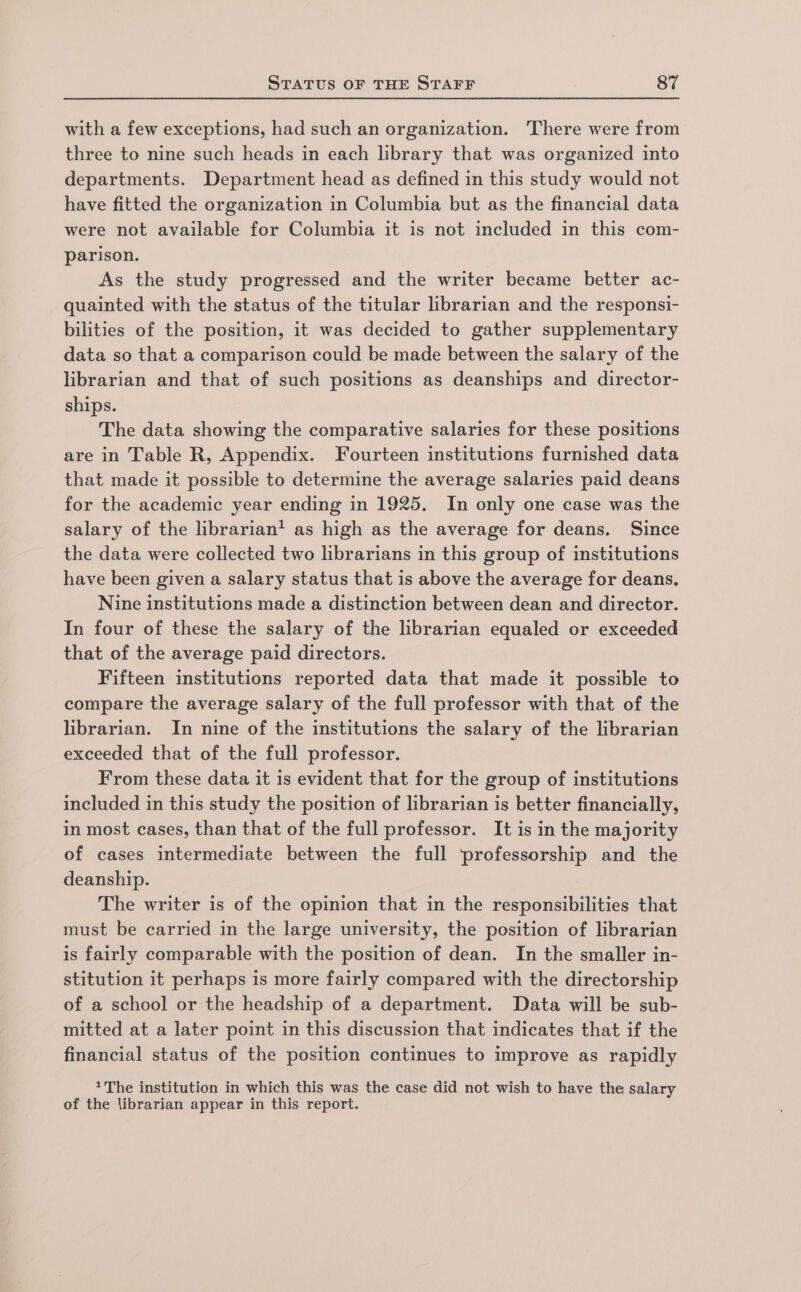 with a few exceptions, had such an organization. There were from three to nine such heads in each library that was organized into departments. Department head as defined in this study would not have fitted the organization in Columbia but as the financial data were not available for Columbia it is not included in this com- parison. As the study progressed and the writer became better ac- quainted with the status of the titular librarian and the responsi- bilities of the position, it was decided to gather supplementary data so that a comparison could be made between the salary of the librarian and that of such positions as deanships and director- ships. The data showing the comparative salaries for these positions are in Table R, Appendix. Fourteen institutions furnished data that made it possible to determine the average salaries paid deans for the academic year ending in 1925. In only one case was the salary of the librarian’ as high as the average for deans. Since the data were collected two librarians in this group of institutions have been given a salary status that is above the average for deans. Nine institutions made a distinction between dean and director. In four of these the salary of the librarian equaled or exceeded that of the average paid directors. Fifteen institutions reported data that made it possible to compare the average salary of the full professor with that of the librarian. In nine of the institutions the salary of the librarian exceeded that of the full professor. From these data it is evident that for the group of institutions included in this study the position of librarian is better financially, in most cases, than that of the full professor. It is in the majority of cases intermediate between the full ‘professorship and the deanship. The writer is of the opinion that in the responsibilities that must be carried in the large university, the position of librarian is fairly comparable with the position of dean. In the smaller in- stitution it perhaps is more fairly compared with the directorship of a school or the headship of a department. Data will be sub- mitted at a later point in this discussion that indicates that if the financial status of the position continues to improve as rapidly *The institution in which this was the case did not wish to have the salary of the librarian appear in this report.