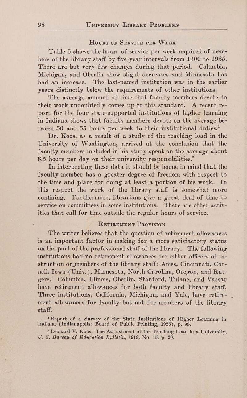 Hours or SERVICE PER WEEK Table 6 shows the hours of service per week required of mem- bers of the library staff by five-year intervals from 1900 to 1925. There are but very few changes during that period. Columbia, Michigan, and Oberlin show slight decreases and Minnesota has had an increase. The last-named institution was in the earlier years distinctly below the requirements of other institutions. The average amount of time that faculty members devote to their work undoubtedly comes up to this standard. A recent re- port for the four state-supported institutions of higher learning in Indiana shows that faculty members devote on the average be- tween 50 and 55 hours per week to their institutional duties.* Dr. Koos, as a result of a study of the teaching load in the University of Washington, arrived at the conclusion that the faculty members included in his study spent on the average about 8.5 hours per day on their university responsibilities.’ In interpreting these data it should be borne in mind that the faculty member has a greater degree of freedom with respect to the time and place for doing at least a portion of his work. In this respect the work of the library staff is somewhat more confining. Furthermore, librarians give a great deal of time to service on committees in some institutions. There are other activ- ities that call for time outside the regular hours of service. RETIREMENT PROVISION The writer believes that the question of retirement allowances is an important factor in making for a more satisfactory status on the part of the professional staff of the hbrary. The following institutions had no retirement allowances for either officers of in- struction or members of the library staff: Ames, Cincinnati, Cor- nell, Iowa (Univ.), Minnesota, North Carolina, Oregon, and Rut- - gers. Columbia, Illinois, Oberlin, Stanford, Tulane, and Vassar have retirement allowances for both faculty and library staff. Three institutions, California, Michigan, and Yale, have retire- ment allowances for faculty but not for members of the library staff. *Report of a Survey of the State Institutions of Higher Learning in Indiana: (Indianapolis: Board of Public Printing, 1926), p. 98. _? Leonard V. Koos. The Adjustment of the Teaching Load in a University, U. S. Bureau of Education Bulletin, 1919, No. 15, p. 20.