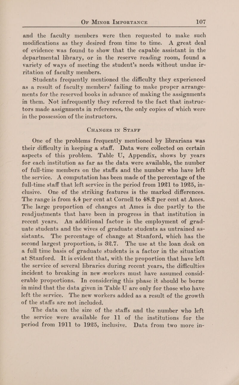 and the faculty members were then requested to make such modifications as they desired from time to time. A great deal of evidence was found to show that the capable assistant in the departmental library, or in the reserve reading room, found a variety of ways of meeting the student’s needs without undue ir- ritation of faculty members. Students frequently mentioned the difficulty they experienced as a result of faculty members’ failing to make proper arrange- ments for the reserved books in advance of making the assignments in them. Not infrequently they referred to the fact that instruc- tors made assignments in references, the only copies of which were in the possession of the instructors. CHANGES IN STAFF One of the problems frequently mentioned by librarians was their difficulty in keeping a staff. Data were collected on certain aspects of this problem. Table U, Appendix, shows by years for each institution as far as the data were available, the number of full-time members on the staffs and the number who have left the service. A computation has been made of the percentage of the full-time staff that left service in the period from 1921 to 1925, in- clusive. One of the striking features is the marked differences. The range is from 4.4 per cent at Cornell to 48.2 per cent at Ames. The large proportion of changes at Ames is due partly to the readjustments that have been in progress in that institution in recent years. An additional factor is the employment of grad- uate students and the wives of graduate students as untrained as- sistants. The percentage of change at Stanford, which has the second largest proportion, is 32.7. The use at the loan desk on a full time basis of graduate students is a factor in the situation at Stanford. It is evident that, with the proportion that have left the service of several libraries during recent years, the difficulties incident to breaking in new workers must have assumed consid- erable proportions. In considering this phase it should be borne in mind that the data given in Table U are only for those who have left the service. The new workers added as a result of the growth of the staffs are not included. The data on the size of the staffs and the number who left the service were available for 11 of the institutions for the period from 1911 to 1925, inclusive. Data from two more in-