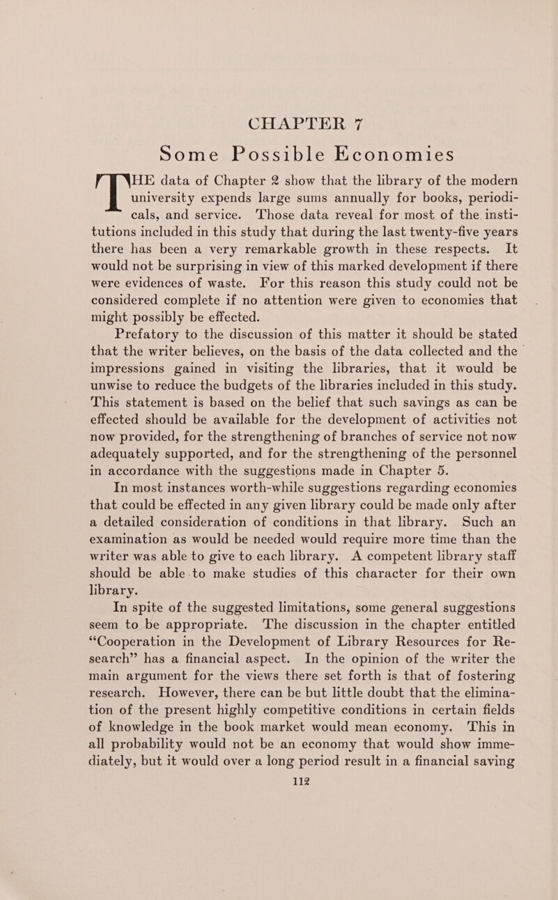 CHAPTER 7 Some Possible Economies HE data of Chapter 2 show that the hbrary of the modern university expends large sums annually for books, periodi- cals, and service. ‘Those data reveal for most of the insti- tutions included in this study that during the last twenty-five years there has been a very remarkable growth in these respects. It would not be surprising in view of this marked development if there were evidences of waste. For this reason this study could not be considered complete if no attention were given to economies that might possibly be effected. Prefatory to the discussion of this matter it should be stated that the writer believes, on the basis of the data collected and the impressions gained in visiting the libraries, that it would be unwise to reduce the budgets of the libraries included in this study. This statement is based on the belief that such savings as can be effected should be available for the development of activities not now provided, for the strengthening of branches of service not now adequately supported, and for the strengthening of the personnel in accordance with the suggestions made in Chapter 5. In most instances worth-while suggestions regarding economies that could be effected in any given library could be made only after a detailed consideration of conditions in that library. Such an examination as would be needed would require more time than the writer was able to give to each library. A competent library staff should be able-to make studies of this character for their own library. In spite of the suggested limitations, some general suggestions seem to be appropriate. ‘The discussion in the chapter entitled “Cooperation in the Development of Library Resources for Re- search” has a financial aspect. In the opinion of the writer the main argument for the views there set forth is that of fostering research. However, there can be but little doubt that the elimina- tion of the present highly competitive conditions in certain fields of knowledge in the book market would mean economy. ‘This in all probability would not be an economy that would show imme- diately, but it would over a long period result in a financial saving