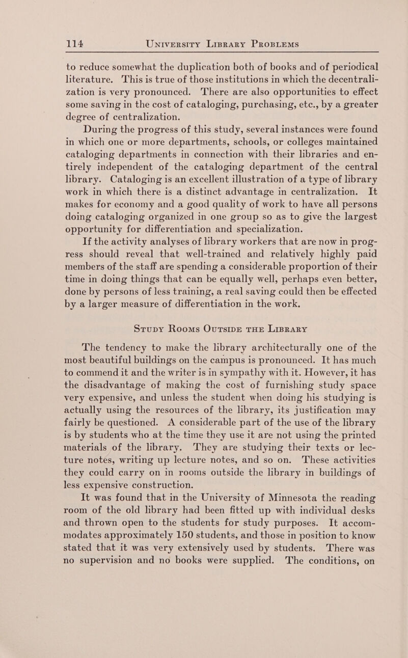 to reduce somewhat the duplication both of books and of periodical literature. This is true of those institutions in which the decentrali- zation is very pronounced. There are also opportunities to effect some saving in the cost of cataloging, purchasing, etc., by a greater degree of centralization. During the progress of this study, several instances were found in which one or more departments, schools, or colleges maintained cataloging departments in connection with their libraries and en- tirely independent of the cataloging department of the central library. Cataloging is an excellent illustration of a type of library work in which there is a distinct advantage in centralization. It makes for economy and a good quality of work to have all persons doing cataloging organized in one group so as to give the largest opportunity for differentiation and specialization. If the activity analyses of library workers that are now in prog- ress should reveal that well-trained and relatively highly paid members of the staff are spending a considerable proportion of their time in doing things that can be equally well, perhaps even better, done by persons of less training, a real saving could then be effected by a larger measure of differentiation in the work. Stupy Rooms OurTsipE THE LIBRARY The tendency to make the library architecturally one of the most beautiful buildings on the campus is pronounced. It has much to commend it and the writer is in sympathy with it. However, it has the disadvantage of making the cost of furnishing study space very expensive, and unless the student when doing his studying is actually using the resources of the library, its justification may fairly be questioned. A considerable part of the use of the library is by students who at the time they use it are not using the printed materials of the library. ‘They are studying their texts or lec- ture notes, writing up lecture notes, and so on. These activities they could carry on in rooms outside the library in buildings of less expensive construction. It was found that in the University of Minnesota the reading room of the old library had been fitted up with individual desks and thrown open to the students for study purposes. It accom- modates approximately 150 students, and those in position to know stated that it was very extensively used by students. There was no supervision and no books were supplied. The conditions, on