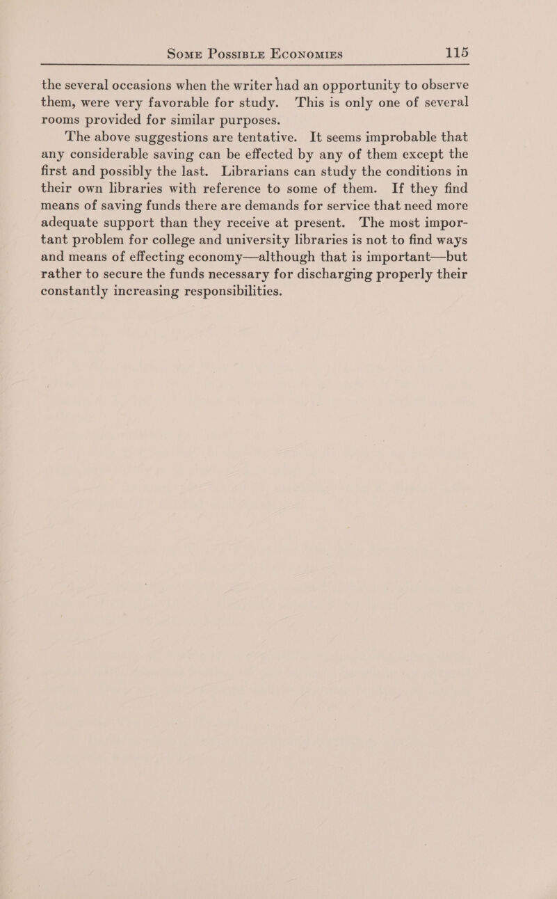 the several occasions when the writer had an opportunity to observe them, were very favorable for study. This is only one of several rooms provided for similar purposes. The above suggestions are tentative. It seems improbable that any considerable saving can be effected by any of them except the first and possibly the last. Librarians can study the conditions in their own libraries with reference to some of them. If they find means of saving funds there are demands for service that need more adequate support than they receive at present. The most impor- tant problem for college and university libraries is not to find ways and means of effecting economy—although that is important—but rather to secure the funds necessary for discharging properly their constantly increasing responsibilities.