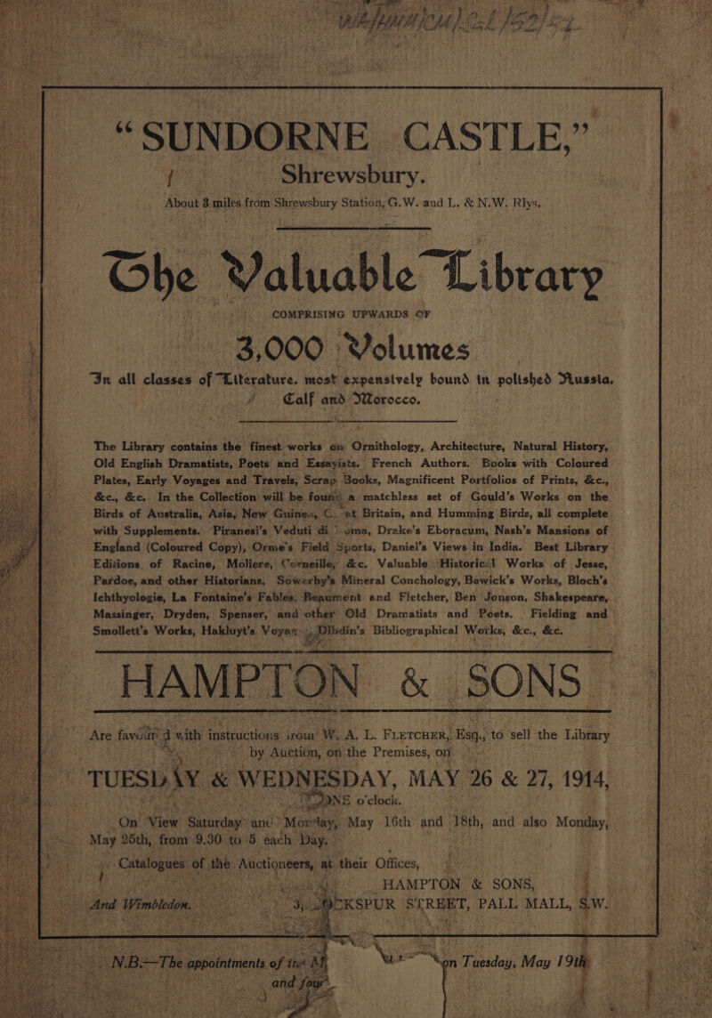 Hs ‘SUN DORNE. ‘CASTLE, i hy ee ee - Shrewsbury. About 3 miles from Strewsbury Station, G.W. and L.&amp;N, W. Rlys. f te Oe Ve Library ee 000 Plclumes: In all classes Wah teatucs: oa. ‘expensively bound in polished Pussia, v4 Calf and Morocco. ae Birds of Australia, Asia, New Guines, C, “at Britain, and Humming Birds, all complete. with Supplements. ‘Piranesi’s Veduti- di) i 2ma, Drake’s Eboracum, Nash’s Mansions of England (Coloured. Copy), Orme’s Field. ‘Sports, Daniel’s Views in: India. Best Library ; Editions. of Racine, Moliere, orneille, ec. Valuable | ‘Historic: Works of Jesse, Pardoe, and other Historians. Sowerby’s Mineral Conchology, Bewick’s Works, Bloch’s 3 Ichthyologie, La Fontaine’s Fables, Beaumont and Fletcher, Ben’ Jonson, Shakespeare, a Massinger, Dryden, Spenser, and other ‘Old Dramatists and Poets. ' Fielding and © Smollett’s sidatie Hee ues ot Dibdin’s Bibliographical Works, Bawa &amp;e, Ae paar H A MP ik ) On = \ rete Ate faventt os De vith i instructions: wou’ iW. A, L: F LETCHER, Bg to sell the Library ah 5 es het | HAMPTON &amp; SONS, i oe EKSPUR SEREBT, PALL MALL, “Pe 2 i) s ry), ae : ?