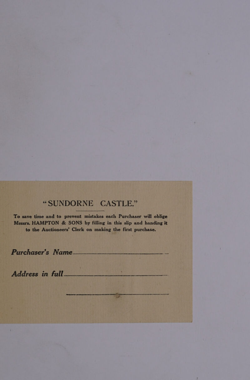 “SUNDORNE CASTLE.” To save time and to prevent mistakes each Purchaser will oblige Messrs. HAMPTON &amp; SONS by filling in this slip and handing it to the Auctioneers’ Clerk on making the first purchase. Parchaser’s Name _—----———--—- Pe Pese thy Pal ee ae Ns CB eH er re tr ee evveneeme Ht 2 i