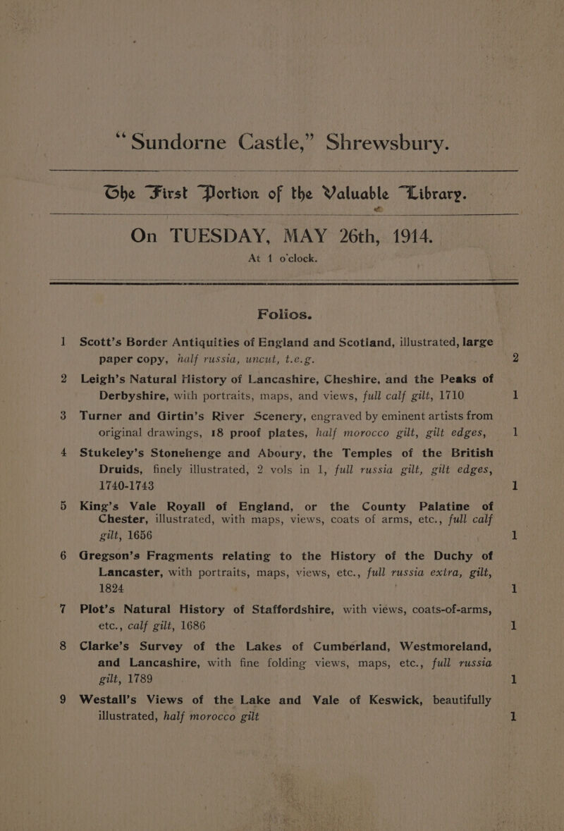 Ghe First Portion cf a mek “Library. On TUESDAY. MAY 2th, 1914. At 1 o'clock. Folios. Scott’s Border Antiquities of England and Scotland, illustrated, large paper copy, half russia, uncut, t.e.g. Leigh’s Natural History of Lancashire, Cheshire, and the Peaks of Derbyshire, with portraits, maps, and views, full calf gilt, 1710 Turner and Girtin’s River Scenery, engraved by eminent artists from original drawings, 18 proof plates, half morocco gilt, gilt edges, Stukeley’s Stonehenge and Aboury, the Temples of the British Druids, finely illustrated, 2 vols in 1, full russia gilt, gilt edges, 1740-1743 King’s Vale Royall of England, or the County Palatine of Chester, illustrated, with maps, views, coats of arms, etc., full calf gilt, 1656 Gregson’s Fragments relating to the History of the Duchy of Lancaster, with portraits, maps, views, etc., full russia exira, gilt, 1824 Plot’s Natural History of Staffordshire, with views, coats-of-arms, etc., calf gilt, 1686 Clarke’s Survey of the Lakes of Cumberland, Westmoreland, and Lancashire, with fine folding views, maps, etc., full russia gilt, 1789 Westall’s Views of the Lake and Vale of Keswick, beautifully illustrated, half morocco gilt