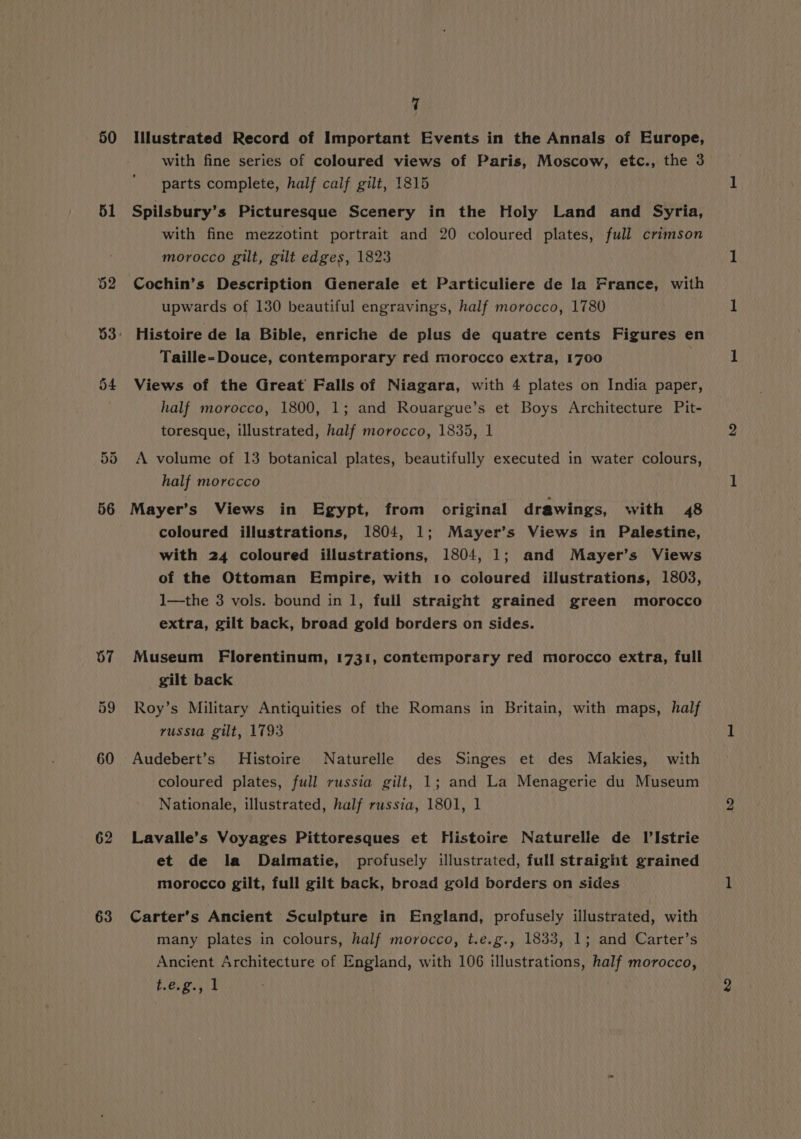 50 51 67 59 60 62 63 7 Illustrated Record of Important Events in the Annals of Europe, with fine series of coloured views of Paris, Moscow, etc., the 3 parts complete, half calf gilt, 1815 Spilsbury’s Picturesque Scenery in the Holy Land and Syria, with fine mezzotint portrait and 20 coloured plates, full crimson morocco gilt, gilt edges, 1823 Cochin’s Description Generale et Particuliere de la France, with upwards of 130 beautiful engravings, half morocco, 1780 Histoire de la Bible, enriche de plus de quatre cents Figures en Taille-Douce, contemporary red morocco extra, 1700 Views of the Great Falls of Niagara, with 4 plates on India paper, half morocco, 1800, 1; and Rouargue’s et Boys Architecture Pit- toresque, illustrated, half morocco, 1835, 1 A volume of 13 botanical plates, beautifully executed in water colours, half morecco Mayer’s Views in Egypt, from original drawings, with 48 coloured illustrations, 1804, 1; Mayer’s Views in Palestine, with 24 coloured illustrations, 1804, 1; and Mayer’s Views of the Ottoman Empire, with 10 coloured illustrations, 1803, I1—the 3 vols. bound in 1, full straight grained green morocco extra, gilt back, broad gold borders on sides. Museum Florentinum, 1731, contemporary red morocco extra, full gilt back Roy’s Military Antiquities of the Romans in Britain, with maps, half russia gilt, 1793 coloured plates, full russia gilt, 1; and La Menagerie du Museum Nationale, illustrated, half russia, 1801, 1 Lavalle’s Voyages Pittoresques et Histoire Naturelle de Il’Istrie et de la Dalmatie, profusely illustrated, full straight grained morocco gilt, full gilt back, broad gold borders on sides Carter’s Ancient Sculpture in England, profusely illustrated, with many plates in colours, half morocco, t.e.g., 1833, 1; and Carter’s Ancient Architecture of England, with 106 illustrations, half morocco, be. 2.55%