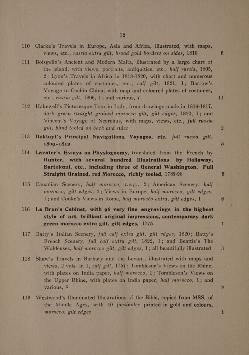 111 112 113 114 116 117 118 119 12 views, etc., russia extra gilt, broad gold borders on sides, 1810 Boisgelin’s Ancient and Modern Malta, illustrated by a large chart of the island, with views, portraits, antiquities, etc., half russia, 1805, 2; Lyon’s Travels in Africa in 1818-1820, with chart and numerous coloured plates of costumes, etc., calf gilt, 1821, 1; Barrow’s Voyage to Cochin China, with map and coloured plates of costumes, etc., russia gill, 1806, 1; and various, 7 Hakewell’s Picturesque Tour in Italy, from drawings made in 1816-1817, dark green straight grained morocco gilt, gilt edges, 1820, 1; and Vincent’s Voyage of Nearchus, with maps, views, etc., full russia gilt, blind tooled on hack and sides Hakluyt’s Principal Navigations, Veyages, etc. full russia gilt, 1809-1812 Lavater’s Essays on Physiognomy, translated from the French by Hunter, with several hundred Illustrations by Holloway, Bartolozzi, etc., including three of General Washington, Full Straight Grained, red Morocco, richly tooled, 1789-98 Canadian Scenery, half morocco, t.e.g., 2; American Scenery, half morocco, gilt edges, 2; Views in Europe, half morocco, gilt edges, 1; and Cooke’s Views in Rome, half morocéo extra, gilt edges, 1 Le Brun’s Cabinet, with 96 very fine engravings in the highest style of art, brilliant original impressions, contemporary dark green morocco extra gilt, gilt edges, 1775 Batty’s Italian Scenery, full calf extra gilt, gilt edges, 1820; Batty’s French Scenery, full calf extra gilt, 1822, 1; and Beattie’s The Waldenses, half morocco gilt, gilt edges, 1; all beautifully illustrated Shaw’s Travels in Barbary and the Levant, illustrated with maps and views, 2 vols. in 1, calf gilt, 1757; Tombleson’s Views on the Rhine, with plates on India paper, half morocco, 1; Tombleson’s Views on the Upper Rhine, with plates on India paper, half morocco, 1; and various, 4 Westwood’s Illuminated Illustrations of the Bible, copied from MSS. of the Middle Ages, with 40 facsimiles printed in gold and colours, morocco, gilt edges ; 1] Le) Cs