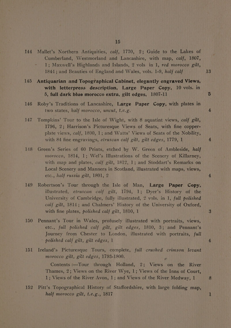 144 145 146 147 148 149 151 152 15 Mallet’s Northern Antiquities, calf, 1770, 2; Guide to the Lakes of Cumberland, Westmorland and Lancashire, with map, calf, 1807, 1; Maxwell’s Highlands and Islands, 2 vols in 1, red morocco gilt, 1844; and Beauties of England and Wales, vols. 1-9, half calf Antiquarian and Topographical Cabinet, elegantly engraved Views, with letterpress description, Large Paper Copy, 10 vols. in 5, full dark blue morocco extra, gilt edges, 1807-11 Roby’s Traditions of Lancashire, Large Paper Copy, with plates in two states, half morocco, uncut, t.e.g. . Tompkins’ Tour to the Isle of Wight, with 8 aquatint views, calf gilt, plate views, calf, 1800, 1; and Watts’ Views of Seats of the Nobility, with 84 fine engravings, etruscan calf gilt, gilt edges, 1779, 1 Green’s Series of 60 Prints, etched by W. Green of Ambleside, half morocco, 1814, 1; Wel’s Illustrations of the Scenery of Killarney, with map and plates, calf gilt, 1812, 1; and Stoddart’s Remarks on Local Scenery and Manners in Scotland, illustrated with maps, views, etc., half russia gilt, 1801, 2 Robertson’s Tour through the Isle of Man, Large Paper Copy, illustrated, etruscan calf gilt, 1794, 1; Dyer’s History of the University of Cambridge, fully illustrated, 2 vols. in 1, full polished calf gilt, 1814; and Chalmers’ History of the University of Oxford, with fine plates, polished calf gilt, 1810, 1 Pennant’s Tour in Wales, profusely illustrated with portraits, views, etc., full polished calf gilt, gilt edges, 1810, 3; and Pennant’s Journey from Chester to London, illustrated with portraits, full ' polished calf gilt, gilt edges, 1 Ireland’s Picturesque Tours, complete, full crushed crimson levant morocco gilt, gilt edges, 1793-1800. Contents :—Tour through Holland, 2; Views on the River Thames, 2; Views on the River Wye, 1; Views of the Inns of Court, 1; Views of the River Avon, 1; and Views of the River Medway, 1 Pitt’s Topographical History of Staffordshire, with large folding map, half morocco gilt, t.e.g., 1817 13