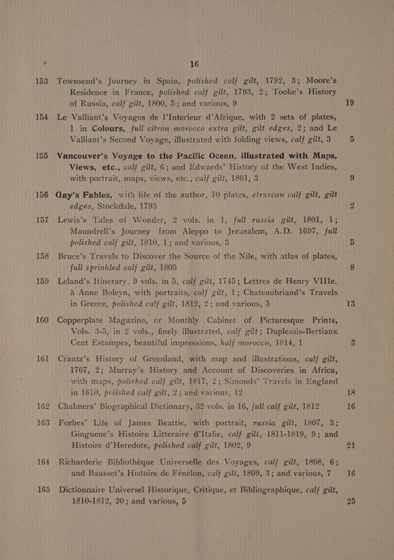 154 155 160 161 162 16 Townsend’s Journey in Spain, polished calf gilt, 1792, 3; Moore’s Residence in France, polished calf gilt, 1793, 2; Tooke’s History of Russia, calf gilt, 1800, 5; and various, 9 Le Valliant’s Voyages de I|’Interieur d’Afrique, with 2 sets of plates, Valliant’s Second Voyage, illustrated with folding views, calf gilt, 3 Vancouver’s Voyage to the Pacific Ocean, illustrated with Maps, Views, etc., calf gilt, 6; and Edwards’ History of the West Indies, with portrait, maps, views, etc., calf gilt, 1801, 3 Gay’s Fables, with life of the author, 70 plates, etruscan calf gilt, gilt edges, Stockdale, 1793 Lewis’s Tales of Wonder, 2 vols. in 1, full russia gilt, 1801, 1; Maundrell’s Journey from Aleppo to Jerusalem, A.D. 1697, full polished calf gilt, 1810, 1; and various, 3 Bruce’s Travels to Discover the Source of the Nile, with atlas of plates, full sprinkled calf gilt, 1805 Leland’s Itinerary, 9 vols. in 5, calf gilt, 1745; Lettres de Henry VIIIe. a Anne Boleyn, with portraits, calf gilt, 1; Chateaubriand’s Travels in Greece, polished calf gilt, 1812, 2; and various, 5 Copperplate Magazine, or Monthly -Cabinet of Picturesque Prints, Vols. 3-5, in 2 vols., finely illustrated, calf gilt; Duplessis-Bertiaux Cent Estampes, beautiful impressions, half morocco, 1814, 1 Crantz’s History of Greenland, with map and illustrations, calf gilt, 1767, 2; Murray’s History and Account of Discoveries in Africa, with maps, polished calf gilt, 1817, 2; Simonds’ Travels in England in 1810, polished calf gilt, 2; and various, 12 Chalmers’ Biographical Dictionary, 32 vols. in 16, full calf gilt, 1812 Forbes’ Life of James Beattie, with portrait, russia gilt, 1807, 3; Ginguene’s Histoire Litteraire d’Italie, calf gilt, 1811-1819, 9; and Histoire d’Heredote, polished calf gilt, 1802, 9 Richarderie Bibliotheque Universelle des Voyages, calf gilt, 1808, 6; Dictionnaire Universel Historique, Critique, et Bibliographique, calf gilt, 1810-1812, 20; and various, 5 19 13 18 16 21
