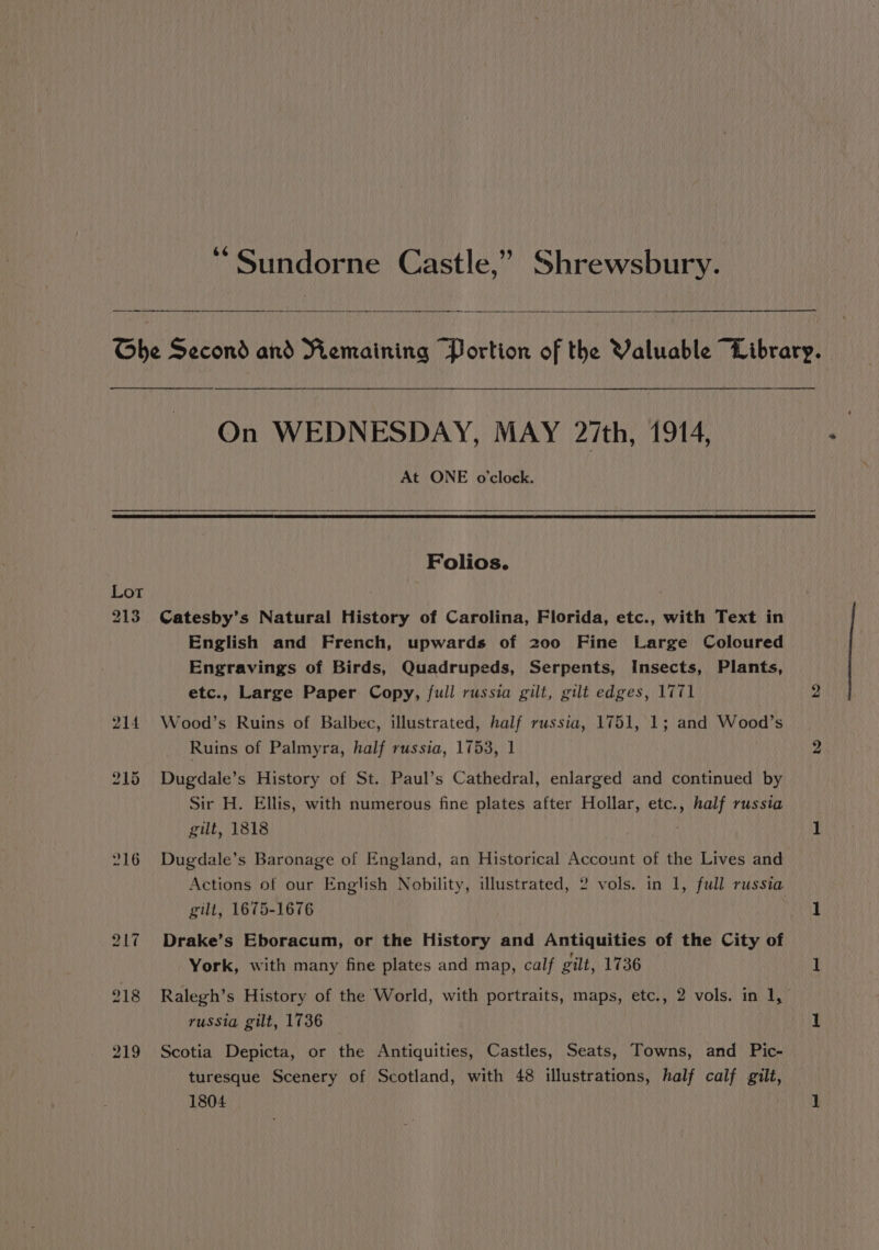 ‘“Sundorne Castle,” Shrewsbury. Ghe Second and Remaining Portion of the Valuable “Library. On WEDNESDAY, MAY 27th, 1914, At ONE o'clock. Folios. 213. Catesby’s Natural History of Carolina, Florida, etc., with Text in English and French, upwards of 200 Fine Large Coloured Engravings of Birds, Quadrupeds, Serpents, Insects, Plants, etc., Large Paper Copy, full russia gilt, gilt edges, 1771 2 214 Wood’s Ruins of Balbec, illustrated, half russia, 1751, 1; and Wood’s Ruins of Palmyra, half russia, 1753, 1 2 215 Dugdale’s History of St. Paul’s Cathedral, enlarged and continued by Sir H. Ellis, with numerous fine plates after Hollar, etc., half russia gilt, 1818 1 216 Dugdale’s Baronage of England, an Historical Account of the Lives and Actions of our English Nobility, illustrated, 2 vols. in 1, full russia gilt, 1675-1676 1 217 Drake’s Eboracum, or the History and Antiquities of the City of York, with many fine plates and map, calf gilt, 1736 1 218 Ralegh’s History of the World, with portraits, maps, etc., 2 vols. in 1, russia gilt, 1736 1 219 Scotia Depicta, or the Antiquities, Castles, Seats, Towns, and Pic- turesque Scenery of Scotland, with 48 illustrations, half calf gilt,