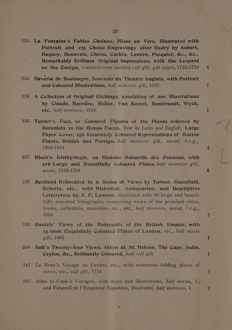 239 240 23 La Fontaine’s Fables Choisies, Mises en Vers, illustrated with Portrait and 275 Choice Engravings after Oudry by Aubert, Baquoy, Beauvais, Chenu, Cochin, Lemire, Pasquier, &amp;c., &amp;c., Remarkably Brilliant Original Impressions, with the Leopard on the Ensign, contempcrary mottled calf gilt, gilt edges, 1755-1759 Deveria de Boulanger, Souvenir du Theatre Anglais, with Portrait and Coloured Illustrations, half morocco gilt, 1827 A Collection of Original Etchings, consisting of 200 Illustrations by Claude, Barriere, Hollar, Van Kessel, Rembrandt, Wyck, etc. half morocco, 1816 Turner’s Fuci, or Coloured Figures of the Plants referred by Botanists to the Genus Fucus, Text in Latin and English, Large Paper Cover, 258 Accurately Coloured Reprentations of Marine Plants, British and Foreign, half morocco gilt, uncut, t.e.g., 1809-1819 Bloch’s Ichthyologie, ou Histoire Naturelle des Poissons, with 216 Large and Beautifully Coloured Plates, half morocco gilt, uncut, 1785-1788 é Scotland Delineated in a Series of Views by Turner, Stansfield, Reberts, etc., with Historical, Antiquarian, and Descriptive Letterpress by J. P. Lawson, illustrated with 90 large and beauti- fully executed lithographs, comprising views of the principal cities, towns, cathedrals, mansions, etc., etc., half morocco, uncut, t.e.g., 1854 Daniels’ Views of the Metropolis of the British Empire, with 15 most Exquisitely Coloured Plates of London, etc., half russia gilt, 1805 Salt’s Twenty-four Views, taken at St. Helena, The Cape, India, Ceylon, &amp;c., Brilliantly Coloured, half calf gilt Le Brun’s Voyage au Levant, etc., with numerous tolding plates of views, etc., calf gilt, 1714 Atlas to Cook’s Voyages, with maps and illustrations, half russia, 1;