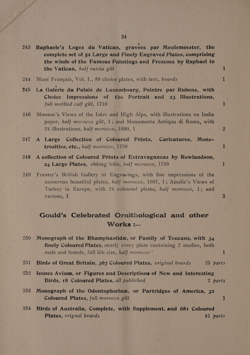 244 245 246 bho Tse ~J 249 24 Raphaele’s Loges du Vatican, gravees par Meulemeester, the complete set of 52 Large and Finely Engraved Plates, comprising the whole of the Famous Paintings and Frescoes by Raphael in the Vatican, half russia gilt 1 Musée Frangais, Vol. IJ., 88 choice plates, with text, boards 1 La Galerie du Palais de Luxembourg, Peintre par Rubens, with Choice Impressions of the Portrait. and 23 Illustrations, { full mottled calf gilt, 1710 1 Monson’s Views of the Isére and High Alps, with illustrations on India paper, half morocco gilt, 1; and Monumenta Antiqua di Roma, with 24 illustrations, half morocco, 1800, 1 2 A Large Collection of Coloured Prints, Caricatures, Mons- trosities, etc., half morocco, 1790 1 A collection of Coloured Prints of Extravaganzas by Rowlandson, 24 Large Plates, oblong folio, half mcrocco, 1799 1 Forster’s British Gallery of Engravings, with fine impressions of the numerous beautiful plates, half morocco, 1807, 1; Ainslie’s Views of Turkey in Europe, with 24 coloured plates, half morocco, 1; and various, 1 ! 3 Gould’s Celebrated Ornithological and other Works :— Monograph of the Rhamphastide, or Family of Toucans, with 34 finely Coloured Plates, nearly every plate containing 2 studies, both male and female, full life size, half morocco 1 Birds of Great Britain, 367 Coloured Plates, original boards 25 parts Icones Avium, or Figures and Descriptions of New and Interesting Birds, 18 Coloured Plates, all published . 2 parts Monograph of the Odontophorine, or Partridges of America, 32 Coloured Plates, full morocco gilt 1 Birds of Australia, Complete, with Supplement, and 681 Coloured Plates, orignal boards 41 parts