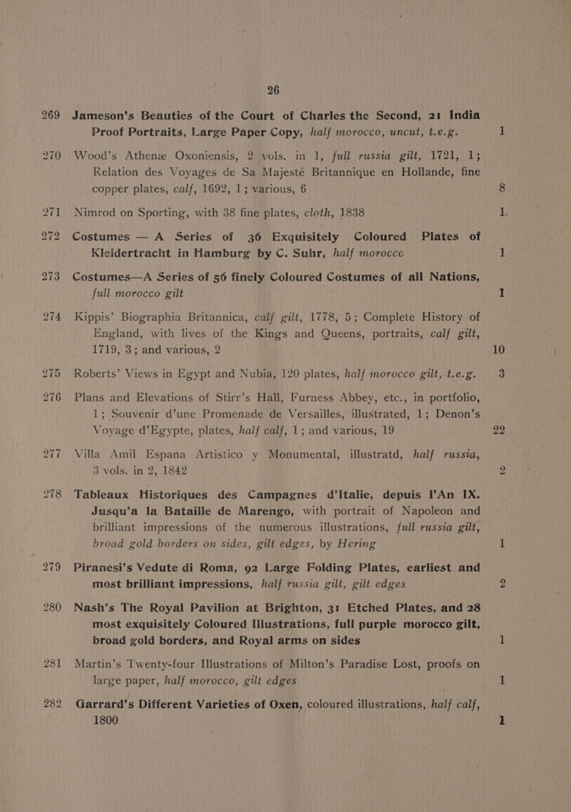 281 282 26 Jameson’s Beauties of the Court of Charles the Second, 21 India Proof Portraits, Large Paper Copy, half morocco, uncut, t.e.g. Wood’s Athene Oxoniensis, 2 vols. in 1, full russia gilt, 1721, 1; Relation des Voyages de Sa Majesté Britannique en Hollande, fine copper plates, calf, 1692, 1; various, 6 Nimrod on Sporting, with 38 fine plates, cloth, 1838 Costumes — A Series of 36 Exquisitely Coloured Plates of Kleidertracht in Hamburg by C. Suhr, half moroccc Costumes—A Series of 56 finely Coloured Costumes of ail Nations, full morocco gilt Kippis’ Biographia Britannica, calf gilt, 1778, 5; Complete History of England, with lives of the Kings and Queens, portraits, calf gilt, 1719, 3; and various, 2 Roberts’ Views in Egypt and Nubia, 120 plates, half morocco gilt, t.e.g. Plans and Elevations of Stirr’s Hall, Furness Abbey, etc., in portfolio, 1; Souvenir d’une Promenade de Versailles, illustrated, 1; Denon’s Voyage d’Egypte, plates, half calf, 1; and various, 19 Villa Amil Espana Artistico y Monumental, illustratd, half russia, 3 vols. in 2, 1842 Jusqu’a la Bataille de Marengo, with portrait of Napoleon and brilliant impressions of the numerous illustrations, full russia gilt, broad gold borders on sides, gilt edges, by Hering Piranesi’s Vedute di Roma, 92 Large Folding Plates, earliest and most brilliant impressions, half russia gilt, gilt edges Nash’s The Royal Pavilion at Brighton, 31 Etched Plates, and 28 most exquisitely Coloured Illustrations, full purple morocco gilt, broad gold borders, and Royal arms on sides Martin’s Twenty-four Illustrations of Milton’s Paradise Lost, proofs on large paper, half morocco, gilt edges Garrard’s Different Varieties of Oxen, coloured illustrations, half calf, 1800 10