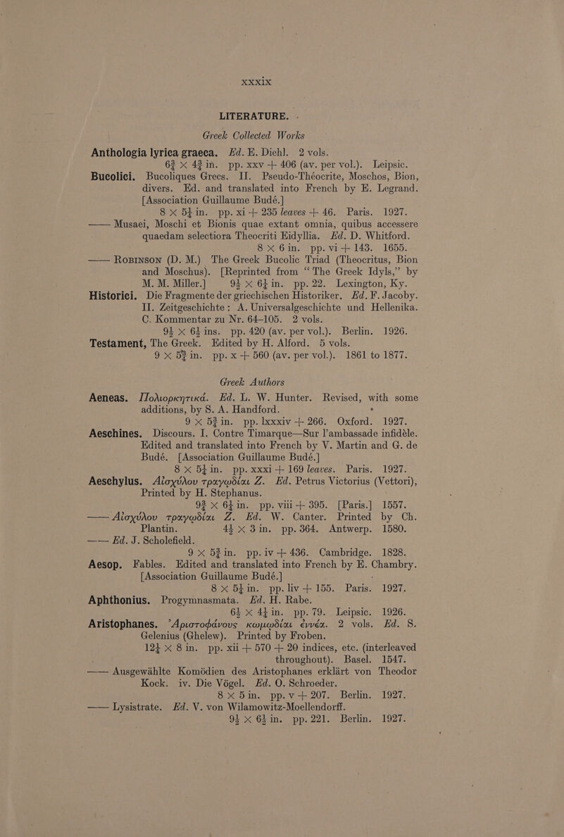 LITERATURE. Greek Collected Works Anthologia lyriea graeea. Hd. HE. Diehl. 2 vols. 63 x 42 in. pp. xxv + 406 (av. per vol.). Leipsic. Bucolici. Bucoliques Grecs. II. Pseudo-Théocrite, Moschos, Bion, divers. Hd. and translated into French by HE. Legrand. [Association Guillaume Bude. | 8 x 541m. pp. x1-+ 235 leaves + 46. Paris. 1927. —— Musaei, Moschi et Bionis quae extant omnia, quibus accessere quaedam selectiora Theocriti Hidyllia. Hd. D. Whitford. 8x 6in. pp. vi+ 143. 1655. —— Rosinson (D. M.) The Greek Bucolic Triad (Theocritus, Bion and Moschus). [Reprinted from “ The Greek Idyls,’ by M. M. Miller.] 94 xX 6f1n. pp. 22. Lexington, Ky. Historici. Die Fragmente der griechischen Historiker. Hd. F. Jacoby. II. Zeitgeschichte: A. Universalgeschichte und Hellenika. C. Kommentar zu Nr. 64-105. 2 vols. 94 x 64 ins. pp. 420 (av. per vol.). Berlin. 1926. Testament, The Greek. Edited by H. Alford. 5 vols. 9 x 5B in. pp. x -+ 560 (av. per vol.). 1861 to 1877. Greek Authors Aeneas. JJo\opxyntiKxd. Ed. L. W. Hunter. Revised, with some additions, by 8. A. Handford. ; 9 x 52in. pp. Ixxxiv + 266. Oxford. 1927. Aeschines. Discours. I. Contre Timarque—Sur |’ambassade infidéle. Edited and translated into French by V. Martin and G. de Budé. [Association Guillaume Budé.] 8 x 54 in. pp. xxxi-+ 169 leaves. Paris. 1927. Aeschylus. Aioyvrov Seam eetay Z. Ed. Petrus Victorius (Vettori); Printed by H. Stephanus. 92 x 6$in. pp. vii-+ 395. [Paris.] 1557. —— Aioyvrov “ha aye Pier ae Canton or nted by Ch. Plantin. 44x 3in. pp. 364. Antwerp. 1580. —— Kd. J. Scholefield. 9x 52in. pp.iv-+ 436. Cambridge. 1828. Aesop. Fables. Edited and translated into French by E. Chambry. [Association Guillaume Budé.] 8 x 5h in. pp.liv+155. Paris. 1927. Aphthonius. Progymnasmata. Hd. H. Rabe. 64 x 4tin. pp. 79. Leipsic. 1926. Aristophanes. “Apioroddvouvs Kwywdia évvéx. 2 vols. Ed. 8S. Gelenius (Ghelew). Printed by Froben. 124 x 8 a pp. xii + 570 + 20 indices, etc. (interleaved throughout). Basel. 1547. —— Ausgewahlte Komédien des Aristophanes erklart von Theodor Kock. iv. Die Végel. Hd. O. Schroeder. 8x 5im. pp.v-+ 207. Berlin. 1927. —— Lysistrate. Hd. V. von Wilamowitz-Moellendorff. 94 x 64 in. pp. 221. Berlin. 1927.