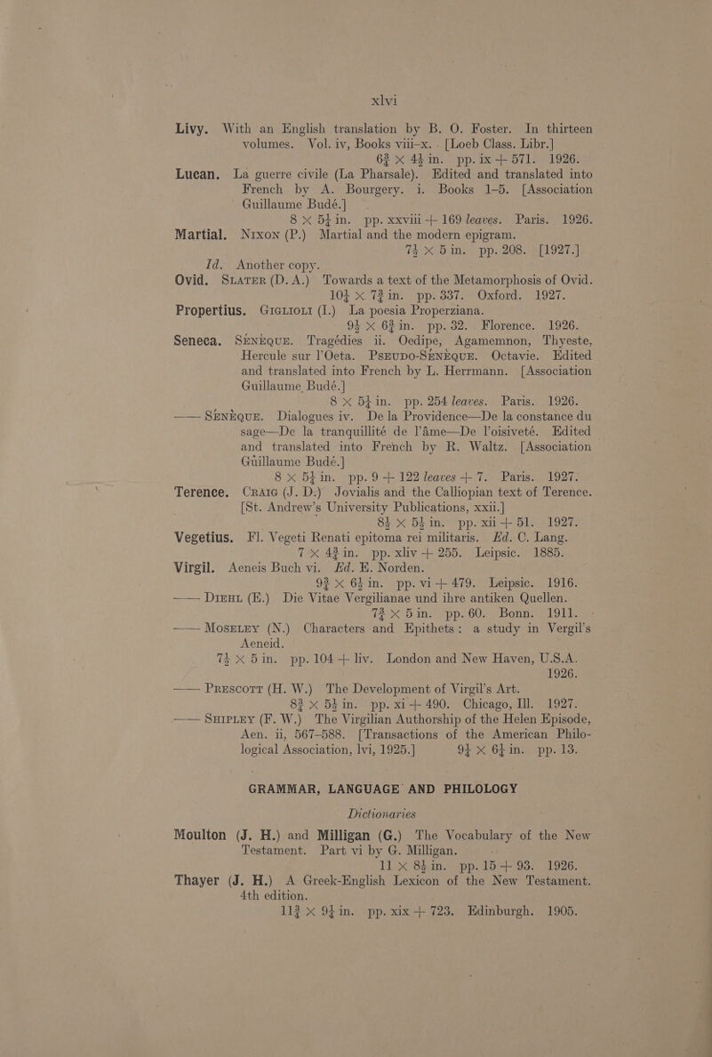 Livy. With an English translation by B. O. Foster. In thirteen volumes. Vol. iv, Books vii—x. . [Loeb Class. Libr.] 62 x 44in. pp.ix+ 571. 1926. Luean. La guerre civile (La Pharsale). Edited and translated into French by A. Bourgery. i. Books 1-5. [Association ~ Guillaume Budé.] 8 xX 5Lin. pp. xxvii-+ 169 leaves. Paris. 1926. Martial. Nixon (P.) Martial and the modern epigram. (eX, Dane (pp. 208. wal lO27 aa. Id. Another copy. Ovid. StaterR(D.A.) Towards a text of the Metamorphosis of Ovid. 104 x. 72 im. pp. 337.- Oxford, 1927. Propertius. Guicauiozt (I.) La poesia Properziana. 94 x 62in. pp. 32.. Florence. 1926. Seneca. SrNEQUE. Tragédies ii. Oedipe, Agamemnon, Thyeste, Hercule sur l’Oeta. PsEupo-SENEQUE. Octavie. Edited and translated into French by L. Herrmann. [Association Guillaume, Budé. | 8 x B5hin. pp. 254 leaves. Paris. 1926. —— SENEQUE. Dialogues iv. Dela Providence—De la constance du sage—De la tranquillite de !Ame—De Voisiveté. Hdited — and translated into French by R. Waltz. [Association Guillaume Budé.] 8 x 5tin. pp.9 +122 leaves+ 7. Paris. 1927. Terence. Craic (J. D.) Jovialis and the Calliopian text of Terence. [St. Andrew’s University Publications, xxu.] 84 x 54 im. pp. xi -+ 51. 1927. Vegetius. Il. Vegeti Renati epitoma rei militaris. Hd. C. Lang. 7X 43 in. pp. xliv-+ 255. Leipsic. 1885. Virgil. Aeneis Buch vi. Hd. EK. Norden. ; 93 x 64in. pp. vi+ 479. Leipsic. 1916. —— Dieuu (E.) Die Vitae Vergilianae und ihre antiken Quellen. TX -5in. pp. 60... Bonne 19bb. —— Mosetey (N.) Characters and Epithets: a study in Vergil’s Aeneid. 7% X 5in. pp. 104+ liv. London and New Haven, U.S.A. 1926. —— Prescott (H. W.) The Development of Virgil’s Art. 83 x 5hin. pp. xi-+ 490. Chicago, Ill. 1927. —— SHIPLEY (F. W.) ‘The Virgilian Authorship of the Helen Episode, Aen. ii, 567-588. [Transactions of the American Philo- logical Association, lvi, 1925.] 91 x 64in. pp. 13. GRAMMAR, LANGUAGE AND PHILOLOGY Tnictionaries Moulton (J. H.) and Milligan (G@.) The Vocabulary of the New Testament. Part vi by G. Milligan. 11] x 84 in. pp.15+ 93. 1926. Thayer (J. H.) A Greek-English Lexicon of the New Testament. 4th edition. 112 X 94in. pp. xix + 723. Edinburgh. 1905.