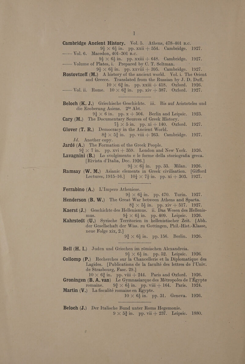 1 Cambridge Ancient History. Vol. 5. Athens, 478-401 B.c. 93 X 641in. pp. xxu-+ 554. Cambridge. 1927. — — Vol. 6. Macedon, 401-301 B.c. 94 x 64in. pp. xxiii 648. Cambridge. 1927. —— Volume of Plates, i. Prepared by C. T. Seltman. 94 x.64 in. pp. xxvili+ 395. Cambridge. 1927. Rostovtzeff (M.) A history of the ancient world. Vol. i. The Orient and Greece. Translated from the Russian by J. D. Duff. 10 X 62 in. pp. xxmi-+ 418. Oxford. 1926. —Vol.u. Rome. 10 X 62in. pp. xiv + 387. Oxford. 1927. Beloch (K. J.) Griechische Geschichte. ii. Bis auf Aristoteles und die Eroberung Asiens. 2% Abt. 94x 6in. pp.x +504. Berlin and Leipsic. 1923. Cary (M.) The Documentary Sources of Greek History. 74 xX 5in. pp. xi1+ 140. Oxford. 1927. Glover (T. R.) Democracy in the Ancient World. 83 x 5in. pp. vii + 263. Cambridge. 1927. Id. Another copy. Jardé (A.) The Formation of the Greek People. 92 xX Tin. pp. xvi-+ 359. London and New York. 1926. Lavagnini (B.) Lo svolgimento e le forme della storiografia greca. [Rivista d’Italia, Dec. 1926.] 94 x 64in. pp. 33. Milan. 1926. Ramsay (W. M.) Asianic elements in Greek civilisation. [Gifford Lectures; 1915-16.] 104 x 7#in. pp. xi + 303. 1927. Ferrabino (A.) L’Impero Atheniese. 9} x 6bin. pp. 470... Turin.) 1927. Henderson (B. W.) Great War: between Athens and Sparta. 82 x 54 in. pp. xiv-+ 517. 1927. Kaerst (J.) Gesohioite des Hellenistic ii. Das Wesen des Hellenis- mus. 91 x 64in. pp. 409. Leipsic. 1926. Kahrstedt (U.) Syrische Territorien in hellenistischer Zeit. [Abh. der Gesellschaft der Wiss. zu Gottingen, Phil.-Hist.-Klasse, neue Folge xix, 2.] 93 x 641n. pp. 156. Berlm. 1926. Bell (H. I.) Juden und Griechen im rémischen Alexandreia. 94 x 64in. pp. 52. Leipsic. 1926. Collomp (P.) Recherches sur la Chancellerie et la Diplomatique des Lagides. [Publications de la faculté des lettres de ? Univ. de Strasbourg, Fasc. 29.] 10 x 62 in. pp. viii+ 244. Paris and Oxford. 1926. Groningen (B. A. van) Le Gymnasiarque des Métropoles de I’ Egypte romaine. 92 X 64in. pp. viei+ 164. Paris. 1924. Martin (V.) La fiscalité Te en Egypte. ; 10 X 64in. pp. 31. Geneva. 1926. Beloch (J.) Der Italische Bund unter Roms Hegemonie. 9x 52in. pp. viu-+ 237. Leipsic. 1880.