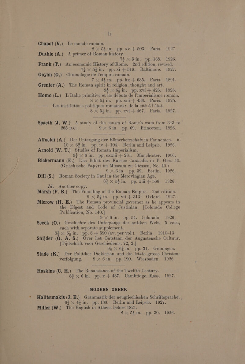 Chapot (V.) Le monde romain. 8 x 54in. pp.xv+ 503. Paris. 1927. Duthie (A.) A primer of Roman history. Toe6 ins. pps l68s +1926. Frank (T.) An economic History of Rome. 2nd edition, revised. 3 72 x 54m. pp. x1 +519. Baltimore. 1927. Goyan (G.) Chronologie de l’empire romain. 7X 44in. pp. lix-+ 635. Paris. 1891. Grenier (A.) The Roman spirit in religion, thought and art. 92 x 64 in. pp. xvi + 423. -1926. Homo (L.) L’Italie primitive et les débuts de ’impérialisme romain. 8 x 5hin. pp. xmi-+ 436. Paris. 1925. —— Les institutions politiques romaines: de la cité 4 l'état. 8 x 54 in. pp. xvi+ 467. Paris. 1927. Spaeth (J. W.) A study of the causes of Rome’s wars from 343 to 265 B.C. Paix Onn. = pps Got Princetem 1926. Alfoeldi (A.) Der Untergang der Rémerherrschaft in Pannonien. ii. 10 X 62in. pp.iv-+ 104. Berlin and Leipsic. 1926. Arnold (W. T.) Studies of Roman Imperialism. 94 < 6in. pp. cxxii-+ 281. Manchester. 1906. Bickermann (E.) Das Edikt des Kaisers Caracalla in P. Giss. 40. (Griechische Papyri im Museum zu Giessen, No. 40.) 9X. Gine M pp. 39. Berlin: ©1926. Dill (S.) Roman Society in Gaul in the Merovingian Age. 82 <x 5k in. pp. xmi+ 566. 1926. Id. Another copy. Marsh (F. B.) The Founding of the Roman Empire. . 2nd edition. 9X 53in. pp. vi+ 313. Oxford. 1927.: Mierow (H. E.) ‘The Roman provincial governor as he appears in the Digest and Code of Justinian. [Colorado College Publication, No. 140.] 9x 6in. pp. 54. Colorado. 1926. Seeck (O.) Geschichte des Untergangs der antiken Welt. 5 vols., each with separate supplement. 81 x 5k in. \ pp. 8 + 590 (av. per vol.). Berlin. 1910-13. Snijder (G. A. S.) Over het Ontstaan der Augusteische Cultuur. [Tijdschrift voor Geschiedenis, 72, 2.] 94 x 64in. pp. 3l. Groningen. Stade (K.) Der Politiker Diokletian und die letzte grosse Christen- verfolgung. 9 X61.) pp 190s Wiesbaden... 1926. Haskins (C. H.) The Renaissance of the Twelfth Century. 823 x 6in. pp. x-+ 437. Cambridge, Mass. 1927. MODERN GREEK Kalitsunakis (J. E.) Grammatik der neugriechischen Schriftsprache. , 6+ x 44in. pp. 138. Berlin and Leipsic. 1927. Miller (W.) ‘The English in Athens before 1821.