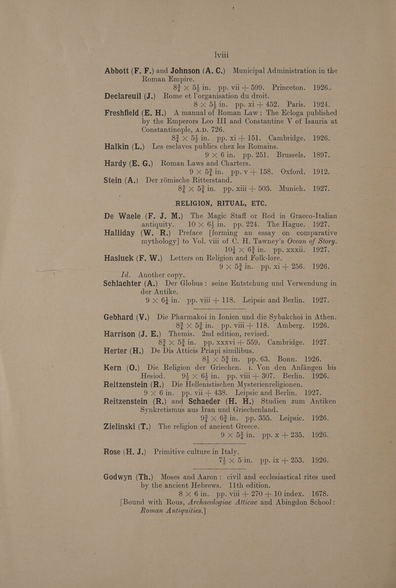 Abbott (F. F.) and Johnson (A. C.) Municipal Administration in the Roman Empire. 83 x 5h in. pp. vi + 599. Denon 1926.. Declareuil (J.) ae et as a du droit. 8x 5hin. pp. xi+ 452. Paris. 1924. Freshfield (E. H.) A manual of Roman Law: The Ecloga published by the Emperors Leo III and Constantine V of Isauria at Constantinople, A.D. 726. 83 x 5} in. pp. xi+ 151. Cambridge. 1926. Halkin (L.) Les esclaves publics chez les Romains. 9 &lt;.6.ins pp. 201.» Brissele? 1897, Hardy (E. G.) Roman Laws and Charters. 9x 52in. pp.v +158. Oxford. 1912. Stein (A.) Der rémische Ritterstand. 83 x 53in. pp. xmi+ 503. Munich. 1927. RELIGION, RITUAL, ETC. De Waele (F. J. M.) The Magic Staff or Rod in Graeco-Italian antiquity. 10x 64in. pp. 224. The Hague. _ 1927. Halliday (W. R.) Preface [forming an essay on comparative mythology] to Vol. vin of C. H. Tawney’s Ocean of Story. 103 x 62 im. ‘pp. xxxii. 1927. Hasluck (F. W.) Letters on Relieior and Folk-lore. 9 x 52in. pp. xi+ 256. 1926. Id. Another copy. Schlachter (A.) Der Globus: seine Entstehung und Verwendung in der Antike. 9x 64in. pp. vii+118. Leipsic and Berlin. 1927. Gebhard (V.) Die Pharmakoi in Jonien und die Sybakchoi in Athen. 82 X 52 in. pp. vin + 118. “Amberg. 1926: Harrison (J. E.) Themis. 2nd edition, revised. 83 x 5231in. pp. xxxvi+ 559. Cambridge. 1927. Herter (H.) De Dis Atticis Priapi similibus. 84 x 523in. pp. 63. Bonn. 1926. Kern (0.) Die Religion der Griechen. i. Von den Anfangen bis Hesiod. 9X 641in. pp. vii+ 307. Berlin. 1926. Reitzenstein (R.) Die Hellenistischen Mysterienreligionen. 9X 6in. pp. vii+ 438. Leipsic and Berlin. 1927. Reitzenstein (R.) and Sehaeder (H. H.) Studien zum Antiken Synkretismus aus Iran und Griechenland. 92 x 621m. pp.'355. Leipsic. 1926. Zielinski (T.) The religion ae ancient Greece. 9x 52m. pp. x +235. 1926. Rose (H. J.) Primitive culture in Italy. | 4 x 5in. pp. ix+ 253. 1926. Godwyn (Th.) Moses and Aaron: civil and ecclesiastical rites used by the ancient Hebrews. 11th edition. 8 X 6in. pp. vil + 270 + 10 index. 1678. [Bound with Rous, Archaeologiae Atticae and Abingdon School: Roman Antiquities. |