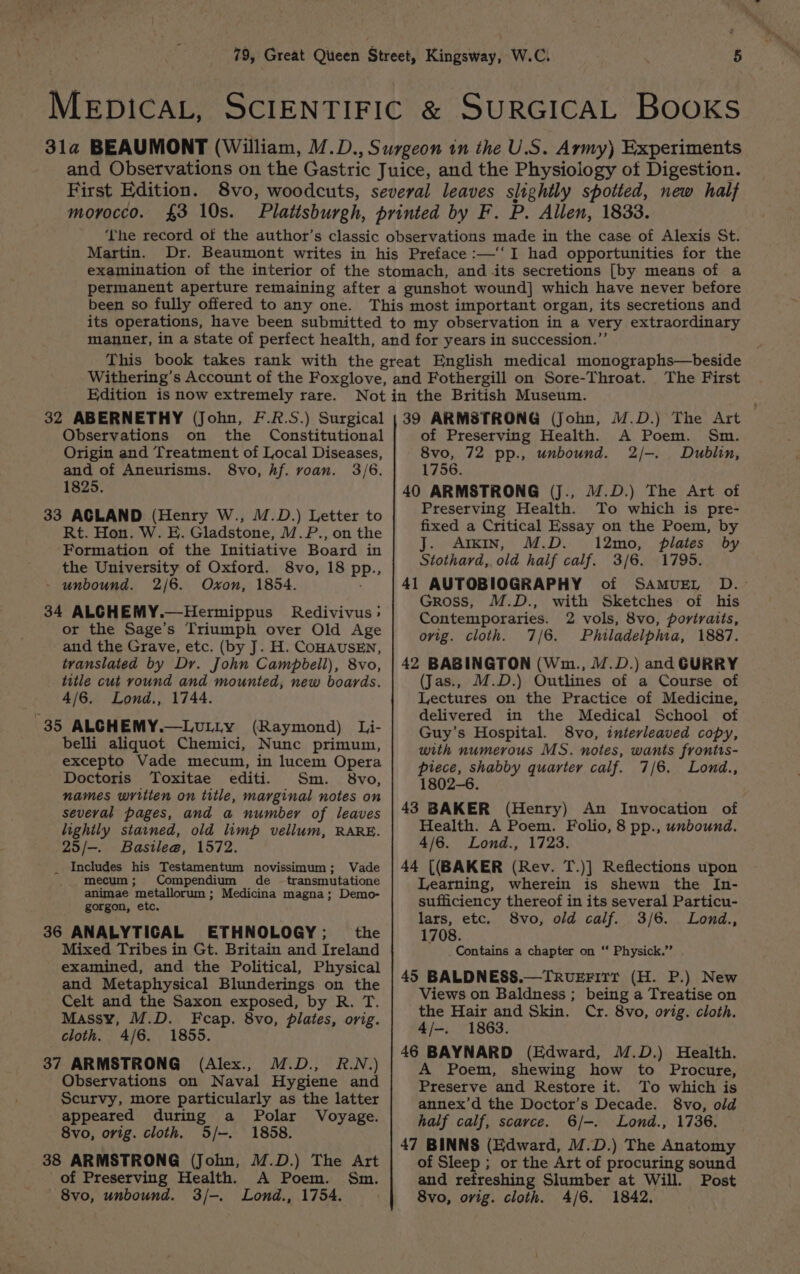 First Edition. morocco. £3 10s. Martin. been so fully offered to any one. Edition is now extremely rare. Observations on the Origin and Treatment of Local Diseases, and of Aneurisms. 8vo, hf. voan. 3/6. 1825. 33 AGLAND (Henry W., M.D.) Letter to Rt. Hon. W. E. Gladstone, M.P., on the Formation of the Initiative Board in the University of Oxford. 8vo, 18 PR: % - unbound. 2/6. Oxon, 1854. 34 ALCHEMY.—Hermippus Redivivus; or the Sage’s Triumph over Old Age and the Grave, etc. (by J. H. COHAUSEN, translated by Dr. John Campbell), 8vo, title cut round and mounted, new boards. 4/6. Lond., 1744. 35 ALGHEMY.—LvuLLy (Raymond) Li- belli aliquot Chemici, Nunc primum, excepto Vade mecum, in lucem Opera Doctoris Toxitae editi. Sm. 8vo, names written on title, marginal notes on several pages, and a number of leaves lightly stained, old limp vellum, RARE. 25/-. Basile@, 1572. _ Includes his Testamentum novissimum; Vade mecum; Compendium de -transmutatione animae metallorum ; Medicina magna; Demo- gorgon, etc. 36 ANALYTICAL ETHNOLOGY; the Mixed Tribes in Gt. Britain and Ireland examined, and the Political, Physical and Metaphysical Blunderings on the Celt and the Saxon exposed, by R. T. Massy, M.D. Fcap. 8vo, plates, orig. cloth. 4/6. 1855. 37 ARMSTRONG (Alex., M.D., R.N.) Observations on Naval Hygiene and Scurvy, more particularly as the latter appeared during a Polar Voyage. 8vo, orig. cloth. 5/-. 1858. 38 ARMSTRONG (John, M.D.) The Art of Preserving Health. A Poem. Sm. —8vo, unbound. 3/-. Lond., 1754. The First 39 ARMSTRONG (John, M.D.) The Art of Preserving Health. A Poem. Sm. 8vo, 72 pp., unbound. 2/-. Dublin, 1756. 40 ARMSTRONG (jJ., 14.D.) The Art of Preserving Health. To which is pre- fixed a Critical Essay on the Poem, by AIKIN, M.D. 12mo, plates by Stothard, old half calf. 3/6. 1795. 41 AUTOBIOGRAPHY of SamuEL D.- Gross, M.D., with Sketches of his Contemporaries. 2 vols, 8vo, poriraiis, ovig. cloth. 7/6. Philadelphia, 1887. 42 BABINGTON (Wm., /.D.) and GURRY (Jas., M.D.) Outlines of a Course of Lectures on the Practice of Medicine, delivered in the Medical School of Guy’s Hospital. 8vo, interleaved copy, with numerous MS. notes, wants fronirs- piece, shabby quarter calf. 7/6. Lond., 1802-6. 43 BAKER (Henry) An Invocation of Health. A Poem. Folio, 8 pp., unbound. 4/6. Lond., 1723. 44 [(BAKER (Rev. T.)] Reflections upon Learning, wherein is shewn the In- sufficiency thereof in its several Particu- lars, etc. 8vo, old calf. 3/6. Lond., 1708. Contains a chapter on “* Physick.” . 45 BALDNESS.—TRvueEFITT (H. P.) New Views on Baldness ; being a Treatise on the Hair and Skin. Cr. 8vo, orig. cloth. 4/-. 1863. 46 BAYNARD (Edward, M.D.) Health. A Poem, shewing how to Procure, Preserve and Restore it. To which is annex’d the Doctor’s Decade. 8vo, old half calf, scarce. 6/-. Lond., 1736. 47 BINNS (Edward, M.D.) The Anatomy of Sleep ; or the Art of procuring sound and refreshing Slumber at Will. Post 8vo, orig. cloth. 4/6. 1842.
