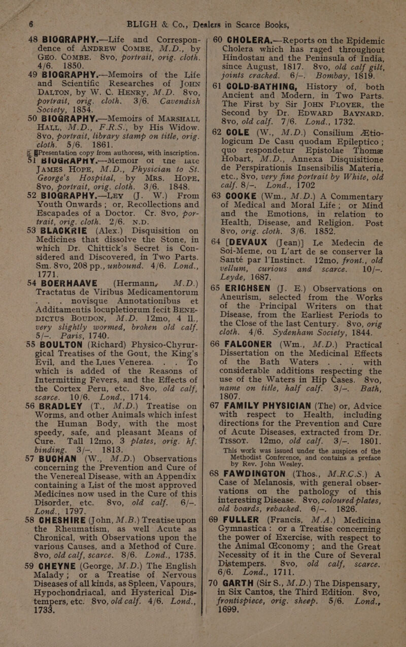 OF oa! es a dence of ANDREW COMBE, M.D., by GEO. COMBE. 8vo, portrait, orig. cloth. 4/6. 1850. 49 BIOGRAPHY.—Memoirs of the Life and Scientific Researches of JOHN DaLton, by W. C. HENRy, M.D. 8vo, portrait, ovig. cloth. 3/6. Cavendish Society, 1854. 50 BIOGRAPHY.—Memoirs of MARSHALL Hatt, M.D., F.R.S., by His Widow. 8vo, portrait, library stamp on title, orig. cloth. 5/6. 1861. &amp; Presentation copy from authoress, with inscription. 51 BIOGKRAPHY.—Memoir of the tate JAMES Hope, M.D., Physician to St. George’s Hospital, by Mrs. Hope. 8vo, portrait, orig. cloth. 3/6. 1848. 52 BIOGRAPHY.—LkEy (J. W.) From Youth Onwards; or, Recollections and Escapades of a Doctor. Cr. 8vo, por- trait, orig. cloth. 2/6. N.D. 53 BLACKRIE (Alex.) Disquisition on Medicines that dissolve the Stone, in which Dr. Chittick’s Secret is Con- sidered and Discovered, in Two Parts. Sm. 8vo, 208 pp., unbound. 4/6. Lond., 1771. 54 BOERHAAVE (Hermann, M.D.) Tractatus de Viribus Medicamentorum . . . novisque Annotationibus et Additamentis locupletiorum fecit BENE- pictus Boupon, M.D. 12mo, 4 IL, very slightly wormed, broken old calf. 5/-. Paris, 1740. 55 BOULTON (Richard) Physico-Chyrur- gical Treatises of the Gout, the King’s Evil, and the Lues Venerea. To which is added of the Reasons of Intermitting Fevers, and the Effects of the Cortex Peru, etc. 8vo, old calif, scayce. 10/6. Lond., 1714. 56 BRADLEY (T., M.D.) Treatise on Worms, and other Animals which infest the Human Body, with the most speedy, safe, and pleasant Means of Cure. Tall 12mo, 3 plates, orig. hf. binding. 3/-. 1813. 57 BUGHAN (W., M.D.) Observations concerning the Prevention and Cure of the Venereal Disease, with an Appendix containing a List of the most approved Medicines now used in the Cure of this Disorder, etc. 8vo, old calf. 6/-. Lond., 1797. 58 GHESHIRE (John, 1.B.) Treatise upon the Rheumatism, as well Acute as Chronical, with Observations upon the various Causes, and a Method of Cure. 8vo, old calf, scarce. 8/6. Lond., 1735. 59 GHEYNE (George, M.D.) The English Malady; or a Treatise of Nervous Diseases of all kinds, as Spleen, Vapours, Hypochondriacal, and Hysterical Dis- tempers, etc. 8vo, old calf. 4/6. Lond., 1733. Cholera which has raged throughout Hindostan and the Peninsula of India, since August, 1817. 8vo, old calf gilt, joints cracked. 6/-. Bombay, 1819. 61 GOLD-BATHING, History of, both Ancient and Modern, in Two Parts. The First by Sir JoHN FLOVER, the © Second by Dr. EDWARD BAYNARD. 8vo, old calf. 7/6. Lond., 1732. 62 COLE (W., M.D.) Consilium Atio- logicum De Casu quodam Epileptico ; quo respondetur Epistolae Thome . Hobart, M.D., Annexa Disquisitione de Perspirationis Insensibilis Materia, etc., 8vo, very fine portrait by White, old calf. 8/-. Lond., 1702 63 COOKE (Wm., M.D.) A Commentary of Medical and Moral Life; or Mind and the Emotions, in trelation to Health, Disease, and Religion. Post 8vo, orig. cloth. 3/6. 1852. 64 [DEVAUX (Jean)] Le Medecin de Soi-Meme, ou L’art de se conserver la Santé par l’Instinct. 12mo, front., old vellum, curious and scarce. 10/-. Leyde, 1687. 65 ERICHSEN (J. E.) Observations on Aneurism, selected from the. Works of the Principal Writers on that Disease, from the Earliest Periods to the Close of the last Century. 8vo, orig cloth. 4/6. Sydenham Society, 1844. 66 FALCONER (Wm., M.D.) Practical Dissertation on the Medicinal Effects of the Bath Waters with considerable additions respecting the use of the Waters in Hip Cases. 8vo, name on title, half calf. 3/-. Bath, 1807. 67 FAMILY PHYSICIAN (The) or, Advice with respect to Health, including directions for the Prevention and Cure of Acute Diseases, extracted from Dr. Tissot. 12mo, old calf. 3/-. 1801. This work was issued under the auspices of the Methodist Conference, and contains a preface by Rev. John Wesley. ‘ 68 FAWDINGTON (Thos., M.R.C.S.) A Case of Melanosis, with general obser- vations on the pathology of this interesting Disease. 8vo, coloured plates, old boards, vebacked. 6/-. 1826. 69 FULLER (Francis, M.A.) Medicina Gymnastica: or a Treatise concerning the power of Exercise, with respect to the Animal Giconomy ; and the Great Necessity of it in the Cure of Several Distempers. 8vo, old calf, scarce. 6/6. Lond., 1711. 70 GARTH (Sit S., /.D.) The Dispensary, in Six Cantos, the Third Edition. 8vo, frontispiece, orig. sheep. 5/6. Lond., 1699,