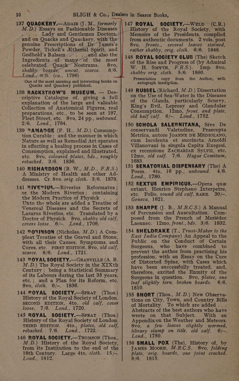 ra 137 phe tier Dhaene (J. M., formerly D.) Essays on Fashionable Diseases Lady and Gentlemen Doctors, _ genuine Prescriptions of Dr. James’s | Powder, Tickell’s Aitherial Spirit, and f Godbold’s Balsam . and also the Ingredients of many“of the most ' celebrated -Quack” Nostrums. 8vo, shabby boards; uncut, scarce. 8/6. [shat N-D. (ca., 1796) One of the most amusing and interesting books on Quacks and Quackery published. 138 RAGKSTROW’S MUSEUM. — Des- criptive Catalogue of, giving a full explanation of the large and valuable Collection of Anatomical Figures, real preparations, etc., to be seen at 197, Fleet Street, etc. 8vo, 24 pp., unbound. 2/6. Lond., 1794. 139 @AMADGE (F. H., M.D.) Consump- tion Curable ; and the manner in which Nature as well as Remedial Art operates in effecting a healing process in Cases of Consumption, explained and illustrated, etc. 8vo, coloured plates, bds., roughly vebacked. 3/6. 1836. 140 RICHARDSON (B. W., M.D., F.R.S.) A Ministry of Health and other Ad- dresses. Cr. 8vo. ovig. cloth. 3/6. 1879. 141 RIVE? IUS.—Riverius Reformatus; or the Modern Riverius; containing the Modern Practice of Physick Unto the whole are added a Treatise of Venereal Diseases and the Secrets of Lazarus Riverius, etc. Translated by a Doctor of Physick. 8vo, shabby old calf, covers loose. 6/—. Lond., 1706. 142 PORINSON (Nicholas, M.D.) A Com- pleat Treatise of the Gravel and Stone, with all their Causes, Symptoms, and Cures, etc. FIRST EDITION, 8vo, old calf, scarce. 8/6. Lond., 1721. 143 2OYAL SOCIETY.—GRANVILLE (A. B. M.D.) The Royal Society in the XIXth Century ; being a Statistical Summary of its Labours during the last 35 years, etc.; and a Plan for its Reform, etc. 8vo, cloth. 6/-. 1836. 144 ROYAL SOCIETY.—SprRAt (Thos.) History of the Royal Society of London. SECOND EDITION, 4to, old calf, covey loose. 7/6. Lond., 1720. 145 ROYAL SOCIETY.—Sprat (Thos.) History of the Royal Society of London. THIRD EDITION. 4to., plates, old calf, vebacked. 7/6. Lond., 1722.° 146 ROYAL SOCIETY.—THOMSON (Thos., M.D.) History of the Royal Society, from its Institution to the end of the 18th Century. Large 4to, cloth. 15/-. Lond., 1812, en 147 ROYAL SOCIETY.—WeELD (C.R.) History of the Royal Society, with Memoirs of the Presidents, compiled from authentic documents. 2 vols, post 8vo, fronts., several leaves stained, vathey shabby, orig. cloth. 6/6. 1848. 148 ROYAL SOCIETY GLUB (The) Sketch of the Rise and Progress of (by Admiral W. H. SmvyrtH, F.R.S.). Imp. 8vo, shabby orig. cloth. 5/6. 1860. Presentation copy from the Author, with autograph inscription. 149 RUSSEL (Richard, M.D.) Dissertation on the Use of Sea-Water in the Diseases of the Glands, particularly Scurvy, ~ King’s Evil, Leprosy and Glandular Consumption. 12mo, front. and plate, old half calf. 6/-. Lomnd., 1752. 150 SCHOLA SALERNITANA, Sive De conservandi Valetudine, Praecepta Metrica, autore JOANNE DE MEDIOLANO, cum luculenta et succincta Arnoldi Villanovani in singula Capita Exegesi, ex recensione ZACHARIAE SyLvil, etc. 12mo, old calf. 7/6. Hagae Comitum, 1683. 151 SENATORIAL DISPENSARY (The) A Poem. 4to, 16 pp., unbound. 4/6. Lond., 1780. 152 SEXTUS EMPIRICUS.—Opera que extant, Henrico Stephano Interpetre, etc. Folio, sownd old calf, RARE. 30/-. Geneva, 1621. 153 SHARPE (J. B., /.R.C.S.) A Manual of Percussion and Auscultation. Com- posed from the French of Meriédec Laennec. 12mo, front., bds. 3/6. 1832. 154 SHELDRAKE (T., Tvuss-Maker to the East India Company) An Appeal to the Public on the Conduct of Certain Surgeons, who have combined to prevent the author from practising his profession, with an Essay on the Cure of Distorted Spine, with Cases which have been successfully treated, and, therefore, excited the Enmity of the Surgeons in question. 8vo, plates, one leaf slightly torn, broken boards. 6/6. 1810. 155 SHORT (Thos., M.D.) New Observa- tions on City, Town, and Country Bills of Mortality. To which are added... Abstracts of the best authors who have wrote on that Subject. With an Appendix on the Weather and Meteors. 8vo, a few leaves slightly wormed, libvary stamp on title, old calf. 6/-. Lond., 1750. 156 SMALL POX (The), History of, by JAMES Moore, M.R.C.S. 8vo, folding plate, orig. boards, one joint cracked. 8/6. 1815,