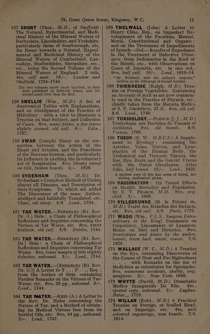 157 SHORT (Thos., M.D., of Sheffield) The Natural, Experimental, and Medi- cinal History of the Mineral Waters of Derbyshire, Lincolnshire, and Yorkshire. particularly those of Scarborough, etc, An Essay towards a Natural, Experi- mental and Medicinal History of the _ Mineral Waters of Cumberland, Lan- - cashire, Staffordshire, Shropshire, etc., etc., being the Second Volume of the Mineral Waters of England. 2 vols, Ato, calf neat. 15/-. London and Sheffield, 1734-1740. The two volumes rarely occur together, as they were published at different towns, and the second much later than the first. 158 SMELLIE (Wm., M.D.) A Set of “Anatomical Tables with Explanations, and an Abridgment of the Practice of Midwifery ; with a view to illustrate a Treatise on that Subject, and Collection of Cases. 8vo, many plates, a few leaves slightly stained, old calf. 6/-. Edin., 1787, 159 SWAN (Joseph) Essay on the con- nection between the action of the Heart and Arteries, and the Functions of the Nervous System, and particularly its Influence in exciting the involuntary act of Respiration. 8vo, library stamp on title, broken boards. 4/-. 1829. 160 SYDENHAM (Thos., M.D.) Dr. Sydenham’s Compleat Method of Curing almost all Diseases, and Description of theirSymptoms. To which are added The Discourses of the same Author, abridged and faithfully Translated, etc. 12mo, old sheep. 4/6. .Lond., 1724. 161 TAR WATER.—BERKELEy (Rt. Rev. Dr. G.) Siris; a Chain of Philosophical Reflexions and Inquiries concerning the Virtues of Tar Water, etc. 8vo, FIRST EDITION, old calf. 5/6. Dublin, 1744. 162 TAR WATER.—BERKELEy (Rt. Rev. Dr.) Siris: a Chain of Philosophical Reflexions and Inquiries concerning Tar Water. 8vo, lower margin of title shghtly defective, unbound. 3/-. Lond., 1744. 163 TAR WATER eee ae (Rt. Rev. Dr. G.)] A Letter to T. , Esq. ; from the Author of Sire. containing Farther Remarks on the Virtues of Tar- Water, etc. 8vo, 28 pp., unbound. 3/-. Lond., 1744. 164 TAR WATER.—RED (A.) A Letter to the Rev. Dr. Hales concerning the _ Nature of Tar, and a Method of obtain- ing its Medical Virtues free from its hurtful Oils, etc. 8vo, 44 pp., unbound. 11 165 THELWALL (John) A Letter to Henry Cline, Esq., on Imperfect De- velopments of the Faculties, Mental, Moral, Constitutional and Organic ; and on the Treatment of Impediments of Speech—ibid.—Results of Experience in the Treatment of Defective Utter- ance, from Deficiencies in the Roof of the Mouth, etc., with Observations on Cases of Amentia, etc. in one vol., 8vo, half calf. 10/—-. Lond., 1810-14. “Dr. Birkbeck, with the author’s respects,” written on the title-page of second treatise. 166 THICKNESSE (Ralph, M.D.) Trea- tise on Foreign Vegetables. Containing an Account of such as are now common- ly used in the Practice of Physick, etc., chiefly taken from the Materia Medica | of S. F. Gkorrroy, M.D. 8vo, old calf. 8/6. Lond., 1749. 167 TOXICOLOGY.—PLENcK (J.J., M.D.) Toxicologia seu Doctrina de Venenis et Antidotis. 8vo, old boards. 8/6. Vienna, 1785. 168 TUSON (E. W., M.R.C.S.) A Supple- ment to Myology; containing the Arteries, Veins, Nerves, and Lym- phatics of the Human Body, the Abdominal and Thoracic Viscera, the Ear, Eye, Brain and the Gravid Uterus with the Feetal Circulation. Atlas folio, half bound. 35/-. Lond., 1828. A spotless copy of this fine series of tinted, dis- secting, anatomical plates. 169 VACCINATION: Its Tested Effects on Health, Mortality and Population, by C. T. PEARCE, M.D. 8vo, orig. cloth. 3/-. 1868. 170 VILLEBRUNNE (M. le Febure de, M.D.) Traité des Maladies des Enfants, etc. 8vo, old calf. 4/6. Paris, 1778. 171 WADD (Wm., F.L.S., Surgeon Exira- ovdinary to the King) Comments on Corpulency, Lineaments of Leanness, Mems. on Diet and Dietetics. 8vo, frontispiece and plates by the author, boards, linen back, uncut, scarce. 7/6. 1829. 172 WALLACE (W. C., W.D.) A Treatise on the Eye, containing Discoveries of the Causes of Near and Far Sightedness with Remarks on the use of Medicines as substitutes for Spectacles. S8vo, numerous woodcuts, shabby, orig. wrappers. 3/-. New York, 1846. 173 WHYTE (David, M.D.) Dissertatio Medica Inauguralis De Bile. 4to., spotted copy, unbound. 3/-. Lugdun. Batav.,, 1710. 174 WILLAN (Robt., M.D.) A Practical Treatise on Porrigo, or Scalled Head, and on Impetigo, ete. 4to, with coloured engravings, new boards. 7/6.