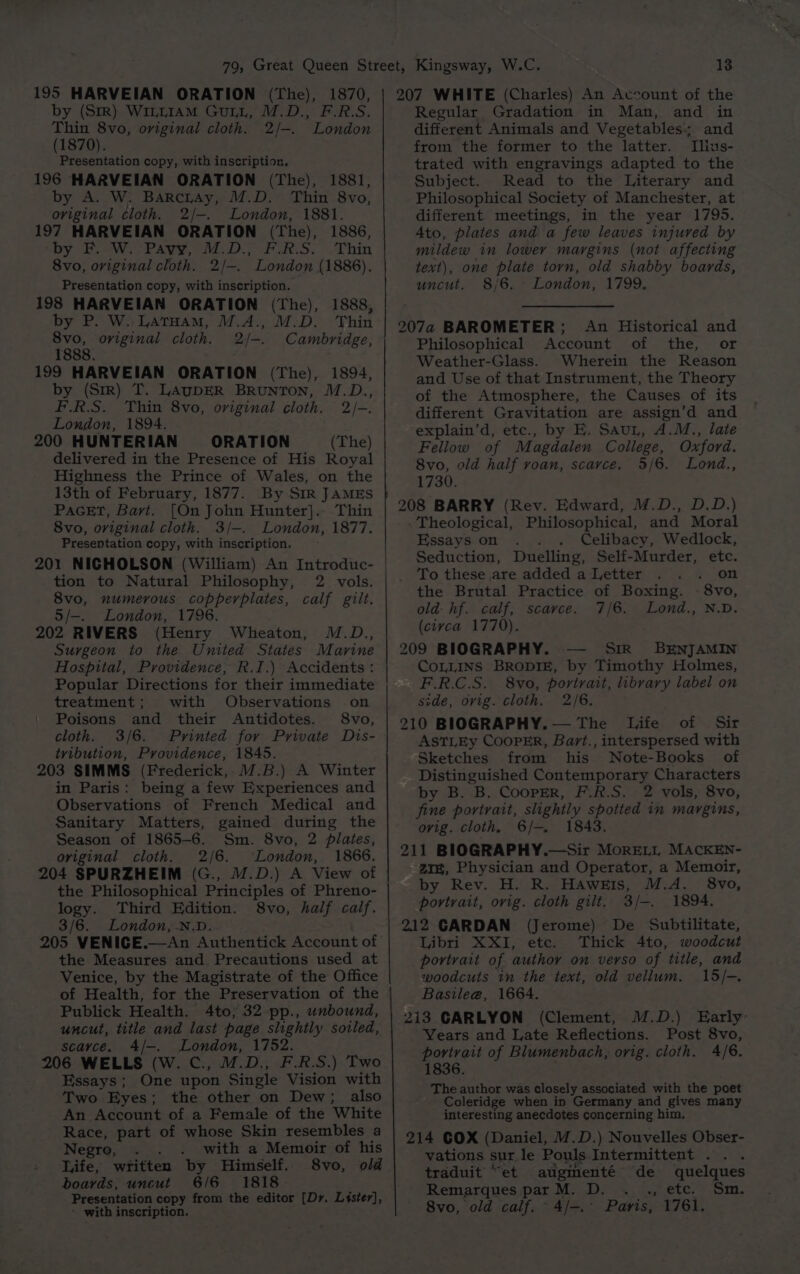 195 HARVEIAN ORATION (The), 1870, by (SrR) Wi1LLIAM GuLL, M.D., F.R.S. Thin 8vo, oviginal cloth. 2/-. London (1870). Presentation copy, with inscription. 196 HARVEIAN ORATION (The), 1881, by A. W. Barcray, M.D. Thin 8vo, original cloth. 2/—. London, 1881. 197 HARVEIAN ORATION (The), 1886, Dy.“ eWtr rave, 01. D., Pons. . Thin 8vo, original cloth. 2/—-. London (1886). Presentation copy, with inscription. 198 HARVEIAN ORATION (The), 1888, by P. W.. LATHAM, M.A., M.D. Thin 8vo, original cloth. 2/-. Cambridge, 1888. 199 HARVEIAN ORATION (The), 1894, by (Str) T. LAUDER BRUNTON, M.D., F.R.S. Thin 8vo, original cloth. 2/-. London, 1894. 200 HUNTERIAN ORATION (The) delivered in the Presence of His Royal Highness the Prince of Wales, on the 13th of February, 1877. By SIR JAMES PAGET, Bart. [On John Hunter].- Thin 8vo, original cloth. 3/-. London, 1877. Presentation copy, with inscription. 201 NIGHOLSON (William) An Introduc- tion to Natural Philosophy, 2 vols. 8vo, numerous copperplates, calf gilt. 5/-. London, 1796. 202 RIVERS (Henry Wheaton, M.D., Surgeon to the United States Marine Hospital, Providence, R.I.) Accidents: Popular Directions for their immediate treatment; with Observations on Poisons and their Antidotes. 8vo, cloth. 3/6. Printed for Private Dis- tvibution, Providence, 1845. 203 SIMMS (Frederick, M.B.) A Winter in Paris: being a few Experiences and Observations of French Medical and Sanitary Matters, gained during the Season of 1865-6. Sm. 8vo, 2 plates, original cloth. 2/6. London, 1866. 204 SPURZHEIM (G., M.D.) A View of the Philosophical Principles of Phreno- logy. Third Edition. 8vo, half calf. 3/6. London, .N.D. 205 VENICE.—An Authentick Account of the Measures and Precautions used at Venice, by the Magistrate of the Office of Health, for the Preservation of the Publick Health. 4to; 32 pp., unbound, uncut, title and last page slightly soiled, scayce. 4/-. London, 1752. 206 WELLS (W. C., M.D., F.R.S.) Two Essays; One upon Single Vision with Two Byes ; the other on Dew; also An Account of a Female of the White Race, part of whose Skin resembles a Negro, . with a Memoir of his Life, written by Himself. 8vo, old boards, uncut 6/6 1818 - Presentation copy from the editor [Dr, Lister], ' with inscription, 13 207 WHITE (Charles) An Account of the Regular Gradation in Man, and in different Animals and Vegetables; and from the former to the latter. I[lius- trated with engravings adapted to the Subject. Read to the Literary and Philosophical Society of Manchester, at different meetings, in the year 1795. Ato, plates and a few leaves injured by mildew in lower margins (not affecting text), one plate torn, old shabby boards, uncut. 8/6, London, 1799, 207a BAROMETER; An Historical and Philosophical Account of the, or Weather-Glass. Wherein the Reason and Use of that Instrument, the Theory of the Atmosphere, the Causes of its different Gravitation are assign’d and explain’d, etc., by E. Saut, A.M., late Fellow of Magdalen College, Oxford. 8vo, old half roan, scarce. 5/6, Lond., 1730. 208 BARRY (Rev. Edward, M.D., D.D.) - Theological, Philosophical, and Moral Essays on Celibacy, Wedlock, Seduction, Duelling, Self-Murder, etc. To these are added a Letter on the Brutal Practice of Boxing. - 8vo, old: hf. calf, scarce. 7/6. Lond., N.D. (ciyca 1770), 209 BIOGRAPHY. SiR BENJAMIN COLLINS BRODIE, by Timothy Holmes, F.R.C.S. 8vo, portrait, library label on side, ovig. cloth. 2/6. 210 BIOGRAPHY. — The Life of Sir ASTLEy CoopPER, Bart., interspersed with Sketches from his Note-Books of Distinguished Contemporary Characters by B. B. CooprER, F.R.S. 2 vols, 8vo, fine portrait, slightly spotted in margins, ovig. cloth. 6/-. 1843. 211 BIOGRAPHY.—Sir MorRELL MACKEN- 21%, Physician and Operator, a Memoir, by Rev. H. R. Hawzis, M.A. 8vo, portrait, ovig. cloth gilt, 3/-. 1894. 212 CARDAN (Jerome) De Subtilitate, Libri XXI, etc. Thick 4to, woodcut portrait of author on verso of title, and woodcuts tn the text, old vellum. 15/-. Basile@, 1664. 213 CARLYON (Clement, M.D.) Early- Years and Late Reflections. Post 8vo, portrait of Blumenbach, orig. cloth. 4/6. 1836. The author was closely associated with the poet Coleridge when in Germany and gives many interesting anecdotes concerning him. 214 COX (Daniel, M.D.) Nouvelles Obser- vations sur le Pouls.Intermittent . . . traduit “et augmenté de quelques Remarques parM. D. . ., etc. Sm. 8vo, old calf. ae Paris, 1761.