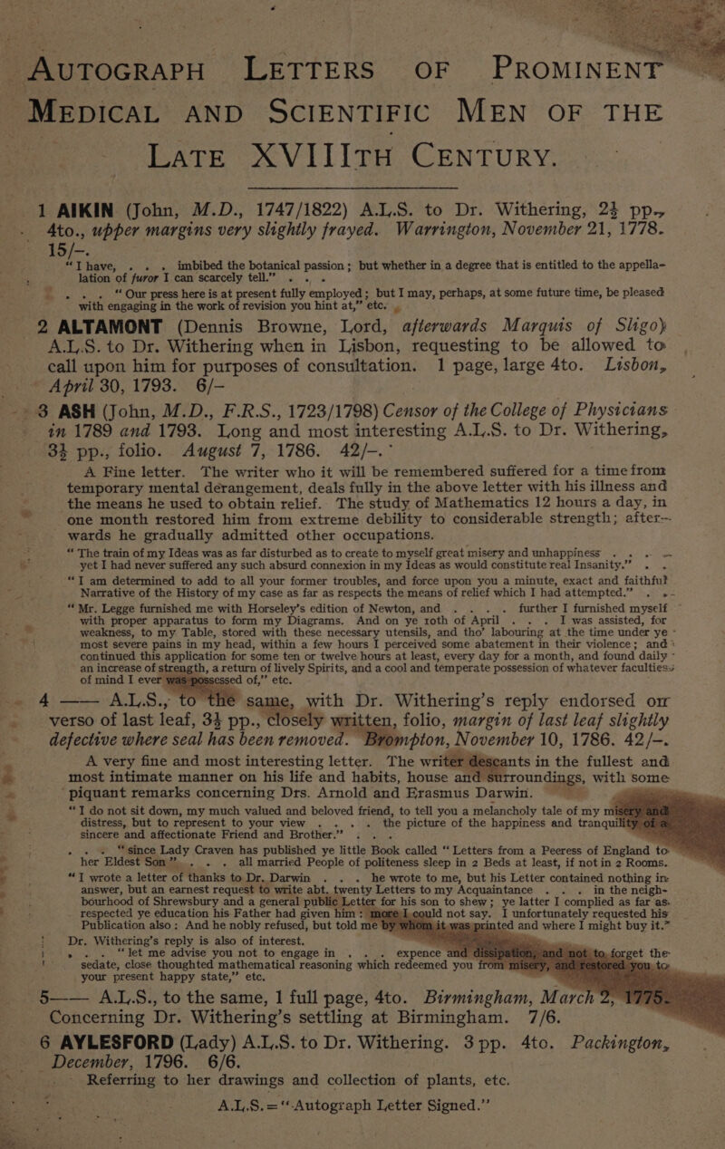 _AutTocrapH LETTERS OF PROMINENT | /“Mepicat AND SCIENTIFIC MEN OF THE LATE XVIIItH CENTURY. 1 AIKIN (John, M.D., 1747/1822) A.L.S. to Dr. Withering, 24 pp., Ato., upper margins very slightly frayed. Warrington, November 21, 1778. 15/-. “Thave, . . . imbibed the botanical passion; but whether in a degree that is entitled to the appella- lation of furor I can scarcely tell.” . . . 2 “ Our press here is at present fully employed ; but I may, perhaps, at some future time, be pleased with engaging in the work of revision you hint at,” ‘ete. nm 2 ALTAMONT (Dennis Browne, Lord, afterwards Marquis of Sligoy A.L.S. to Dr. Withering when in Lisbon, requesting to be allowed te call upon him for purposes of consultation. 1 page, large 4to. Lisbon, April 30, 1793. 6/- in 1789 and 1793. Long and most interesting A.L,.S. to Dr. Withering, 34 pp., folio. August 7, 1786. 42/-.° A Fine letter. The writer who it will be remembered suffered for a time from temporary mental derangement, deals fully in the above letter with his illness and the means he used to obtain relief. The study of Mathematics 12 hours a day, in one month restored him from extreme debility to considerable strength; after wards he gradually admitted other occupations. : “ The train of my Ideas was as far disturbed as to create to myself great misery and unhappiness . . 2 wn &amp; yet I had never suffered any such absurd connexion in my Ideas as would constitute real Insanity.” . . ; “TI am determined to add to all your former troubles, and force upon you a minute, exact and faithfu? Narrative of the History of my case as far as respects the means of relief which I had attempted.” . .- with proper apparatus to form my Diagrams. And on ye roth of April - . . I was assisted, for * ' weakness, to my Table, stored with these necessary utensils, and tho’ labouring at the time under ye ° a most severe pains in my head, within a few hours I perceived some abatement in their violence; and * continued this application for some ten or twelve hours at least, every day for a month, and found daily ~ an increase of strength, a return of lively Spirits, and a cool and temperate possession of whatever faculties. of mind I ever was possessed of,” etc. Re 4 =~ Al,S., tO oe » gal le, with Dr. Withering’s reply endorsed or . _-verso of last leaf, 34 pp., closely written, folio, margin of last leaf slightly defective where seal has been removed. Brompton, November 10, 1786. 42/-. A very fine and most interesting letter. The writer descants in the fullest and @ &amp; most intimate manner on his life and habits, house and surroundings, with Some *s ‘piquant remarks concerning Drs. Arnold and Erasmus Darwin. gp ‘ **T do not sit down, my much valued and beloved friend, to tell you a melancholy tale of my mi distress, but to represent to your view . . . the picture of the happiness and tranqui sincere and affectionate Friend and Brother. » ; > . “since Lady Craven has published ye little Book called “‘ Letters from a Peeress of England t her Eldest Son”... . . atl married People of politeness sleep in 2 Beds at least, if not in 2 Rooms. J wrote a letter of thanks to Dr. Darwin . - he wrote to me, but his Letter contained nothing in answer, but an earnest request to write abt. twenty Letters to my Acquaintance . » . in the neigh- bourhood of Shrewsbury and a general public | Letter for his son to shew; ye latter I complied as far as. _ respected ye education his Father had given him: m Id not say. I unfortunately requested his Publication also: And he nobly refused, but told me b ted and where I might buy it.” Dr. Withering’s reply is also of interest, } » . . “let me advise you not to engage in . . . expence an By sedate, close thoughted mathematical reasoning which redeemed you fro your present happy state,” etc, 5—— A.L.S., to the same, 1 full page, 4to. Birmingham, M arch , Concerning Dr. Withering’ s settling at Birmingham. 7/6. 6 AYLESFORD (Lady) A.L.S. to Dr. Withering. 3pp. 4to. Packington, _ December, 1796. 6/6. Referring to her drawings and collection of plants, ete. A.L.S.=‘ Autograph Letter Signed.”