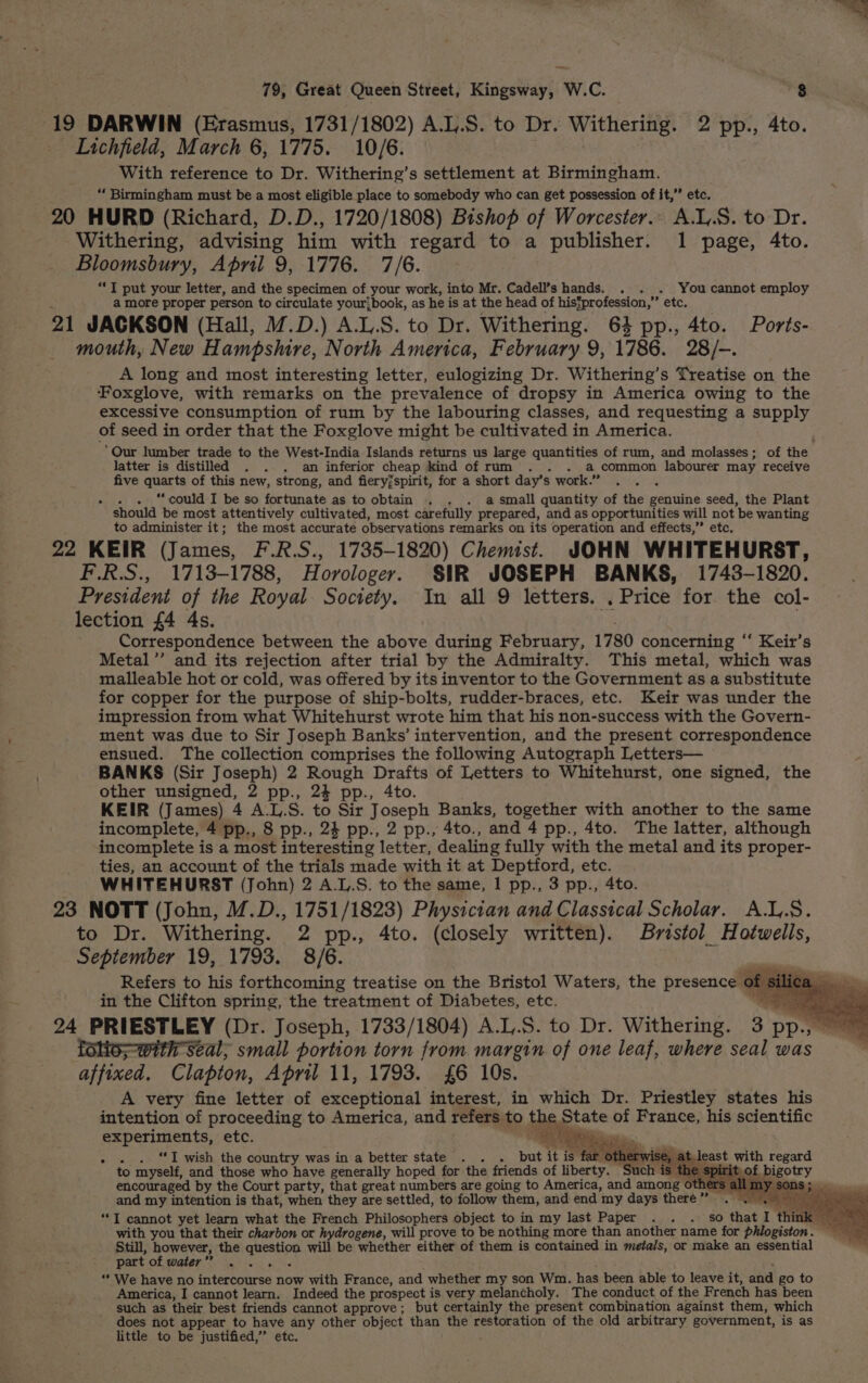 79, Great Queen Street, Kingsway, W.C. 83 19 DARWIN (Erasmus, 1731/1802) A.L.S. to Dr. Withering. 2 pp., 4to. Lichfield, March 6, 1775. 10/6. With reference to Dr. Withering’s settlement at Birmingham. “ Birmingham must be a most eligible place to somebody who can get possession of it,’’ etc. 20 HURD (Richard, D.D., 1720/1808) Bishop of Worcester. A.L.S. to Dr. Withering, advising him with regard to a publisher. 1 page, 4to. Bloomsbury, April 9, 1776. 7/6. “*T put your letter, and the specimen of _your work, into Mr. Cadell’s hands. . . . You cannot employ a more proper person to circulate your}book, as he is at the head of hisSprofession,”’ etc. 21 JACKSON (Hall, M.D.) A.L,.S. to Dr. Withering. 64 pp., 4to. Ports- mouth, New Hampshire, North America, February 9, 1786. 28/-. A long and most interesting letter, eulogizing Dr. Withering’ s Treatise on the Foxglove, with remarks on the prevalence of dropsy in America owing to the excessive consumption of rum by the labouring classes, and requesting a supply of seed in order that the Foxglove might be cultivated in America. “Our lumber trade to the West-India Islands returns us large quantities of rum, and molasses; of the latter is distilled . . . am inferior cheap kind of rum . . . a common labourer may receive five a Ni of this new, strong, and fieryjspirit, for a short day’s work.” x “could I be so fortunate as to obtain . . . a small quantity of the genuine seed, the Plant should be most attentively cultivated, most carefully prepared, and as opportunities will not be wanting to administer it; the most accurate observations remarks on its operation and effects,” etc. 22 KEIR (James, F.R.S., 1735-1820) Chemist. JOHN WHITEHURST, F.R.S., 1713-1788, Horologer. SIR JOSEPH BANKS, 1743-1820. President of the Royal Society. In all 9 letters. . Price for the col- lection £4 4s. Correspondence between the above during February, 1780 concerning ‘‘ Keir’s Metal’’ and its rejection after trial by the Admiralty. This metal, which was malleable hot or cold, was offered by its inventor to the Government as a substitute for copper for the purpose of ship-bolts, rudder-braces, etc. Keir was under the impression from what Whitehurst wrote him that his non-success with the Govern- ment was due to Sir Joseph Banks’ intervention, and the present correspondence ensued. The collection comprises the following Autograph Letters— BANKS (Sir Joseph) 2 Rough Drafts of Letters to Whitehurst, one signed, the other unsigned, 2 pp., 24 pp., 4to. KEIR (James) 4 A.L. S. to Sir Joseph Banks, together with another to the same incomplete, 4 pp., 8 pp., 24 pp., 2 pp., 4to., and 4 pp., 4to. The latter, although incomplete is a most interesting letter, dealing fully with the metal and its proper- ties, an account of the trials made with it at Deptford, etc. WHITEHURST (John) 2 A.L.S. to the same, 1 pp., 3 pp., 4to. 23 NOTT (John, M.D., 1751/1823) Physician and Classical Scholar. A.L.S. to Dr. Withering. 2 pp., 4to. (closely written). Bristol Hotwells, September 19, 1793. 8/6. sii Refers to his forthcoming treatise on the Bristol Waters, the presence « ee ca in the Clifton spring, the treatment of Diabetes, etc. ie lolio--with seal; small portion torn from margin of one leaf, where seal was affixed. Clapton, April 11, 1793. £6 10s. A very fine letter of exceptional interest, in which Dr. Priestley states his intention of proceeding to America, and refers to the State of France, his scientific experiments, etc. ie —_— » . . “I wish the country was in a better state . . but it is 1 to myself, and those who have generally hoped for the friends of liberty. encouraged by the Court party, that great numbers are going to America, and among and my intention is that, when they are settled, to follow them, and end my days there” “I cannot yet learn what the French Philosophers object to in my last Paper .. . so that I think with you that their charbon or hydrogene, will prove to be nothing more than another name for phlogiston. Still, however, the aaraie will be whether either of them is contained in metals, or make an essential part of water ”’ “* We have no internoures now with France, and whether my son Wm. has been able to leave it, and go to America, I cannot learn. Indeed the prospect is very melancholy. The conduct of the French has been such as their. best friends cannot approve; but certainly the present combination against them, which does not appear to have any other object than the restoration of the old arbitrary government, is as little to be Stain etc.
