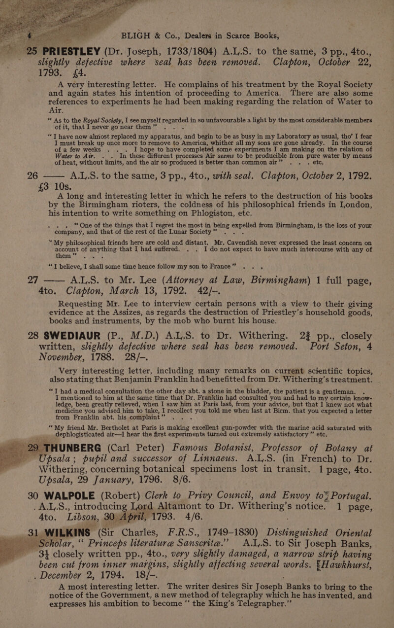 ial aa PRIESTLEY (Dr. Joseph, 1733/1804) A.L.S. to the same, 3 pp., 4to., slightly defective where seal has been removed. Clapton, October 22, 1793. £4. A very interesting letter. He complains of his treatment by the Royal Society and again states his intention of proceeding to America. There are also some references to experiments he had been making regarding the relation of Water to Air. ** As to the Royal Society, I see myself regarded in so unfavourable a light by the most considerable members of it, that I never go near them ” ‘“‘ T have now almost replaced my apparatus, and begin to be as busy in my Laboratory as usual, tho’ I fear I must break up once more to remove to America, whither all my sons are gone already. In the course of a few weeks . . . I hope to have completed some experiments I am making on the relation of Water to Aiy. . . In these different processes Air seems to be producible from pure water by means of heat, without limits, and the air so._produced is better than commonair” . . . etc. 26 —— A.L,.S. to the same, 3 pp., 4to., with seal. Clapton, October 2, 1792. £3 10s. A long and interesting letter in which he refers to the destruction of his books by the Birmingham rioters, the coldness of his philosophical friends in London, his intention to write something on Phlogiston, etc. . . “One of the things that I regret the most in being se Mgr from Birmingham, is the loss of your company, and that of the rest of the Lunar Society” . “‘ My philosophical friends here are cold and distant. Mr. Cavendish never expressed the least concern on account of ee that I had suffered. . . I do not expect to have much intercourse with any of them ” “I believe, I shall some time hence follow my son to France ” A.L.S. to Mr. Lee (Attorney at Law, Birminghoo 1 full page, 4to. Clapton, March 13, 1792. 42/-. Requesting Mr. Lee to interview certain persons with a view to their giving evidence at the Assizes, as regards the destruction of Priestley’s household goods, books and instruments, by the mob who burnt his house. 28 SWEDIAUR (P., M.D.) A.L.S. to Dr. Withering. 22 pp., closely written, slightly defective where seal has been removed. Port Seton, 4 November, 1788. 28/-. Very interesting letter, including many remarks on current scientific topics, also stating that Benjamin Franklin had benefitted from Dr. Withering’s treatment. 27 **T had a medical consultation the other day abt. a stone in the bladder, the patient is a gentleman. I mentioned to him at the same time that Dr. Franklin a consulted you and had to my certain know- ledge, been greatly relieved, when I saw him at Paris last, from your advice, but that I knew not what medicine you advised him to take, I recollect you told me when last at Birm. that you expected a letter from Franklin abt. his complaint” ; “* My friend Mr. Bertholet at Paris is making excellent gun-powder with the marine acid saturated with dephlogisticated air—I hear the first experiments turned out extremely satisfactory ” etc. 29 THUNBERG (Carl Peter) Famous Botanist, Professor of Botany at Upsala; pupil and successor of Linnaeus. A.L.S. (in French) to Dr. Withering, concerning botanical specimens lost in transit. 1 page, 4to. Upsala, 29 January, 1796. 8/6. 30 WALPOLE (Robert) Clerk to Privy Sen and Envoy to¥ Portugal. .A.J,.S., introducing Lord Altamont to Dr. Withering’s notice. 1 page, Ato. Libson, 30. April, 1793. 4/6. 31. WILKINS ‘(Sir Charles, F.R.S., 1749-1830) Disineietshen Oriental Scholar, “ Princeps literature Sanscrite.” A.L,.8. to Sir Joseph Banks, $4 closely written pp., 4to., very slightly damaged, a narrow strip having been cut from inner margins, slightly affecting several words. {Hawkhurst, . December 2, 1794. 18/-. A most interesting letter. The writer desires Sir {bseph Banks to bring to the notice of the Government, a new method of telegraphy which he has invented, and expresses his ambition to become “‘ the King’s Telegrapher.”’
