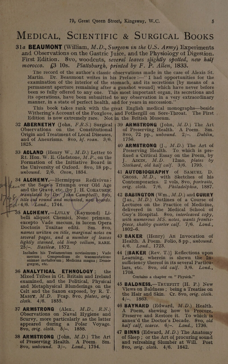 First Edition. morocco. £3 10s. Martin. been so fully offered to any one. Edition is now extremely rare. 32 ABERNETHY (John, F.R.S.) Surgical Observations on the Constitutional Origin and Treatment of Local Diseases, and of Aneurisms. 8vo, hf. voan. 3/6. 1825. 33 AGLAND (Henry W., M.D.) Letter to Rt. Hon. W. E. Gladstone, M.P., on the Formation of the Initiative Board in the University of Oxford. 8vo, 18 pp., unbound. 2/6. Oxon, 1854. 34 ALCHEMY.—Hermippus Redivivus; -or the Sage’s Triumph over Old Age “and the Grave, etc. (by J. H. COHAUSEN, 5. Wanslaigd by Dre “John Campbell), Syo, title cut round and mounted, new boards. i tte ‘Lond., 1744. if 5 ALGHEMY.—LULLY Riayat Li- belli aliquot Chemici, Nunc primum, excepto Vade mecum, in lucem Opera Doctoris Toxitae editi. Sm. svo, names written on title, marginal notes on several pages, and a number of leaves lightly stained, old limp vellum, RARE. 25/—. Bastle@, 1572. Includes his Testamentum novissimum; Vade mecum; Compendium de transmutatione animae metallorum ; Medicina magna; Demo- gorgon, etc. 36 ANALYTICAL ETHNOLOGY; the Mixed Tribes in Gt. Britain and Ireland examined, and the Political, Physical and Metaphysical Blunderings on the Celt and the Saxon exposed, by R. T. Massy, M.D. Fcap. 8vo, plates, orig. cloth. 4/6. 1855. 37 ARMSTRONG (Alex., M.D., R.N.) Observations on Naval Hygiene and Scurvy, more particularly as the latter appeared during a Polar Voyage. 8vo, orig. cloth. S/-. 1858. 38 ARMSTRONG (John, M.D.) The Art of Preserving Health. A Poem. Sm. '8vo, unbound. 3/-. Lond., 1754. The First , 39 ARMSTRONG (John, M.D.) The Art of Preserving Health. A Poem. Sm. 8vo, 72 pp., unbound. 2/-. Dublin, 1756. 40 ARMSTRONG (J., 17.D.) The Art of Preserving Health. To which is pre- fixed a Critical Essay on the Poem, by J. Arkin, M.D. 12mo, plates by Stothard, old half calf. 3/6. 1795. 41 AUTOBIOGRAPHY of SAMUEL D. Gross, M.D., with Sketches of his Contemporaries. 2 vols, 8vo, portraits, ovig. cloth. 7/6. Philadelphia, 1887. 42 BABINGTON (Wm., /.D.) and CURRY (Jas., M.D.) Outlines of a Course of Lectures on the Practice of Medicine, delivered in the Medical School of Guy’s Hospital. 8vo, interleaved copy, with numerous MS. notes, wants frontis- piece, shabby quarter calf. 7/6. Lond., 1802-6. (Henry) An Invocation of Health. A Poem. Folio, 8 pp., unbound. 4/6. Lond., 1723. 44 [(BAKER (Rev. T.)] Reflections upon Learning, wherein is shewn the In- lars, etc. Lond., 1708. Contains a chapter on “‘ Physick.” 45 BALDNESS.—TRvuEFIITt (H. P.) New Views on Baldness ; being a Treatise on the Hair and Skin. Cr. 8vo, orig. cloth. 4/-. 1863. 46 BAYNARD (Edward, M.D.) Health. A Poem, shewing how to PrOCU TC. Preserve and Restore it. To which is © annex’d the Doctor’s Decade. 8vo, old half calf, scarce. 6/-. Lond., 1736. 47 BINNS (Edward, M.D.) The Anatomy of Sleep ; or the Art of procuring sound and refreshing Slumber at Will. Post 8vo, orig. cloth. 4/6. 1842, 8vo, old calf. 3/6.