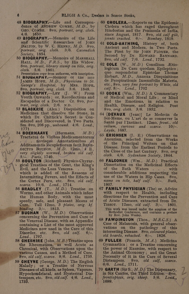 48 BIOGRAPHY.—Life and Correspon- dence of ANDREW COMBE, M.D., by GEO. COMBE. 8vo, portrait, orig. cloth. 4/6. 1850. 49 BIOGRAPHY.—Memoirs of the Life and Scientific Researches of JOHN DaLton, by W. C. HENRy, M.D. 8vo, “porivatt, ovig. cloth. 3/6. Cavendish Society, 1854. 50 BIOGRAPHY.—Memoirs of MARSHALL Hatt, M.D., F.R.S., by His Widow. 8vo, portrait, libvary stamp on title, orig. cloth. 5/6. 1861. Presentation copy from authoress, with inscription. 51 BIUGKAPHMY.—Memoir of the tate JAaMEs Hope, M.D., Physician to St. George’s Hospital, by Mrs. Hope, 8vo, portrait, orig. cloth. 3/6. 1848. 52 BIOGRAPHY.—LzEy (J. W.) From Youth Onwards; or, Recollections and Escapades of a Doctor. Cr. 8vo, por- tvait, ovig. cloth. 2/6. N.D. 53 BLACKRIE (Alex.) Disquisition on Medicines that dissolve the Stone, in which Dr. Chittick’s Secret is Con- sidered and Discovered, in Two Parts. Sm. 8vo, 208 pp., unbound. 4/6. Lond., 1771. it 54 BOERHAAVE (Hermann, M.D.) \X Tractatus de Viribus Medicamentorum . «. . Movisque Annotationibus ét Additamentis locupletiorum fecit BENE- bictus BoupON, M.D. 12mo, 4 IL, very slightly wormed, broken old calf. \ - S/-. Paris, 1740. « » 55 BOULTON (Richard) Physico-Chyrur- _« “\* gical Treatises of the Gout, the King’s \¥ Evil, and the Lues Venerea. BEd bs ' which is added of the Reasons of Intermitting Fevers, and the Effects of the Cortex Peru, etc. 8vo, old calf, scavce. 10/6. Lond., 1714. 56 BRADLEY (T., ™.D.) Treatise on Worms, and other Animals which infest the Human Body, with the most speedy, safe, and pleasant Means of Cure. Tall 12mo, 3 plates, orig. hf. i binding. 3/-. 1813. > 57 BUCHAN (W., M.D.) Observations concerning the Prevention and Cure of the Venereal Disease, with an Appendix containing a List of the most approved Medicines now used in the Cure of this Disorder, etc. S8vo, old calf. 6/-. Lond., 1797. 58 CHESHIRE (John, 1.8.) Treatise upon the Rheumatism, as well Acute as Chronical, with Observations upon the » various Causes, and a Method of Cure. =~ 8vo, old calf, scarce. 8/6. Lond., 1735. - 59 GHEYNE (George, M.D.) The English Malady; or a Treatise of Nervous Diseases of all kinds, as Spleen, Vapours, Hypochondriacal, and Hysterical Dis- tempers, etc. 8vo, old calf. 4/6. Lond., 1733. since August, 1817. joints cracked. 6/-. Bombay, 1819. 61 COLD-BATHING, History of, both Ancient and Modern, in Two Parts. The First by Sir JOHN FLOVER, the Second by Dr. EDWARD BAYNARD. 8vo, old calf. 7/6. Lond., 1732. 62 COLE (W., M.D.) Consilium Ztio- logicum De Casu quodam Epileptico ; quo respondetur Epistolae Thome Hobart, M.D., Annexa Disquisitione de Perspirationis Insensibilis Materia, etc., 8vo, very fine portrait by White, old calf. 8/-. Lond., 1702 63 COOKE (Wm., M.D.) A Commentary of Medical and Moral Life; or Mind and the Emotions, in relation to Health, Disease, and Religion. Post 8vo, ovig. cloth. 3/6. 1852. 64 [DEVAUX (Jean)] Le Medecin de Soi-Meme, ou L’art de se conserver la Santé par l’Instinct. 12mo, front., old vellum, curious and scarce. 10/-. Leyde, 1687. 65 ERICHSEN (J. E.) Observations on Aneurism, selected from the Works of the Principal Writers on that Disease, from the Earliest Periods to the Close of the last Century. 8vo, orig cloth. 4/6. Sydenham Society, 1844. 66 FALCONER (Wm., M.D.) Practical Dissertation on the Medicinal Effects of the Bath Waters with considerable additions respecting the use of the Waters in Hip Cases. 8vo, name on title, half calf. 3/-. Bath, 1807. : 67 FAMILY PHYSICIAN (The) or, Advice with respect to Health, including directions for the Prevention and Cure of Acute Diseases, extracted from Dr. Tissot. 12mo, old calf. 3/-. 1801. This work was issued under the auspices of the Methodist Conference, and contains a preface by Rev. John Wesley. 68 FAWDINGTON (Thos., M.R.C.S.) A Case of Melanosis, with general obser- vations on the pathology of this interesting Disease. 8vo, coloured plates, old boards, vebacked. 6/-. 1826. 69 FULLER (Francis, M.A.) Medicina Gymnastica: or a Treatise concerning the power of Exercise, with respect to the Animal Giconomy; and the Great Necessity of it in the Cure of Several Distempers. 8vo, old calf, scarce. 0B E> Lond,, hv 11, Pa 70 GARTH (Sir S.,17.D,) The Dispensary, _ in Six Cantos, the Third Edition:~-8vo, frontispiece, ovig. sheep. 5/6. Lond., 1699, 2th ee 2 e , bes