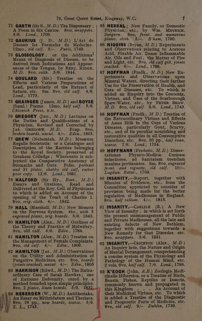 71 GARTH (Sir S., M.D.) The Dispensary ; A Poem in Six Cantos. 8vo, wrappers. 3/6. Lond., 1709. 72 GAURIUS (J. D., M.D.) L’Art de Dresser les Formules de Medecine. 12mo., old calf. 5/-. Paris, 1749. 73 GLOSSOLOGY; or the Additional Means of Diagnosis of Disease, to be derived from Indications and Appear- ances of the Tongue, by BENJ. RIDGE, M.D. 8vo, colth, 3/6. 1844. 74 GOULARD (Mr.) Treatise on the Effects and Various Preparations of Lead, particularly of the Extract of Saturn, etc. Sm. 8vo, old calf. 4/6. Lond., 1773. 75 GRAINGER (James, /.D.) and BOYSE (Saml.) Poems. 12mo, half calf. 5/6. Chiswick Pvess, N.D. 76 GREGORY (Jno., M.D.) Lectures on the Duties and Qualifications of a Physician, Revised and Corrected by Jas. GreEcory, M.D. Feap. 8vo, broken boards, uncut. 4/-. Edin., 1805. 77 GREW (Nehemiah, M.D.) Museum Regalis Societatis; or a Catalogue and Description of the Rarities belonging to the Royal Society, preserved at Gresham Colledge ; Whereunto is sub- joyned the Comparative Anatomy of Stomachs and Guts. Folio, portrait and 31 plates, shabby old calf, vather poor copy. 12/6. Lond., 1681. 78 HALFORD (Sir Hy., Bart., M.D.) Essays and Orations, Read and Delivered at the Roy, Coll. of Physicians to which is added an Account of the opening of the Tomb of Charles I. 8vo, orig. cloth, 4/-. 1842. on the Nervous System. 4to., with 5 engraved plates, orig. boards. 5/6. 1843. 80 HAMILTON (Alex., /.D.) Outlines of the Theory and Practice of Midwifery. 8vo, old calf. 4/6. Edin., 1784. 81 HAMILTON (Alex., M.D.) Treatise on the Management of Female Complaints. 8vo, old calf. 4/-. Edin., 1809. 82 HAMILTON (Jas., 17.D.) Observations on the Utility and Administration of Purgative Medicines, etc. 8vo, boards (joints cracked), uncut. 4/-. Edin., 1805 83 HARRISON (Edwd., M.D.) The Extra- ordinary Case of Sarah Hawkes; one of Extreme Deformity, cured by a method founded upon simple principles. 34 HEBERDEN (W., M.D.) Antitheriaka, 8vo, 19 pp., new boards, scarce. 5/6. Shh drop RLAD, 85 HERBAL; New Family, or Domestic Physician, etc., by Wm. MEvRICcK, Surgeon. 8vo, front. and numerous plates, cloth. 5/-. B'ham, 1790. 86 HIGGINS (Bryan, /@.D.) Experiments and Observations relating to Acetous Acid, Fixable Air, Dense Inflammable Air, Oils and Fuel; the Matter of Fire and Light, etc. 8vo, old calf gilt, joints cracked. 6/-. Lond., 1786. 87 HOFFMAN (Fredk., M.D.) New Ex- periments and Observations upon Mineral Waters, directing their farther Use for the Preservation of Health, and Cure of Diseases, etc. To which is added an Enquiry into the Contents, Virtues, and Uses of the Scarborough Spaw-Water, etc., by PETER SHAw, M.D. 8vo, old calf. 8/6. Lond., 1743. 88 HOFFMAN (Fredk., 17.D.) Treatise of the Extraordinary Virtues and Effects of Asses Milk in the Cure of Various Diseases, particularly Gout, Scurvy, etc., and of its peculiar nourishing and restorative qualities in all Consumptive Disorders, etc. 8vo, 50 pp., half roan, scarce. 7/6. Lond., 1754. 89 HOFFMANN (Frederic, M.D.) Disser- tationes Physico-Medice Curiose Selectiores, ad Sanitatem tuendam maxime pertinentes. Sm. 8vo. engraved front. and vignette, old calf. 10/-. Lugdun. Batav., 1708. 90 INSANITY.—Report, together with Minutes of Evidence, etc., from the Committee appointed to consider of provision being made for the better regulation of Madhouses in England. 8vo, half vellum. 4/-. 1815. 91 INSANITY.—CaRLILE (R.) A New View of Insanity ; in which is set forth the present mismanagement of Public and Private Madhouses, all the late and existing defects of New Bethlem, together with suggestions towards a New Remedy for that Disorder, etc. 8vo, wrappers. 3/6. 1831. 92 INSANITY.—CricHTON (Alex., M.D.) An Inquiry into, the Nature and Origin of Mental Derangement, comprehending a concise system of the Physiology and Pathology of the Human Mind, etc. 2 vols, 8vo, half calf. 7/6. Lond., 1798. 93 K’EOGH (John, 4.B.) Zoologia Medi- cinalis Hibernica, or a Treatise of Birds, Beasts, Fishes, Reptiles or Insects, commonly known and propagated in this Kingdom . . An Account of their Medicinal Virtues, etc. To which is added a Treatise of the Diagnostic and Prognostic Parts of Medicine, etc. 8vo, old calf. 9/- Dublin, 1739.