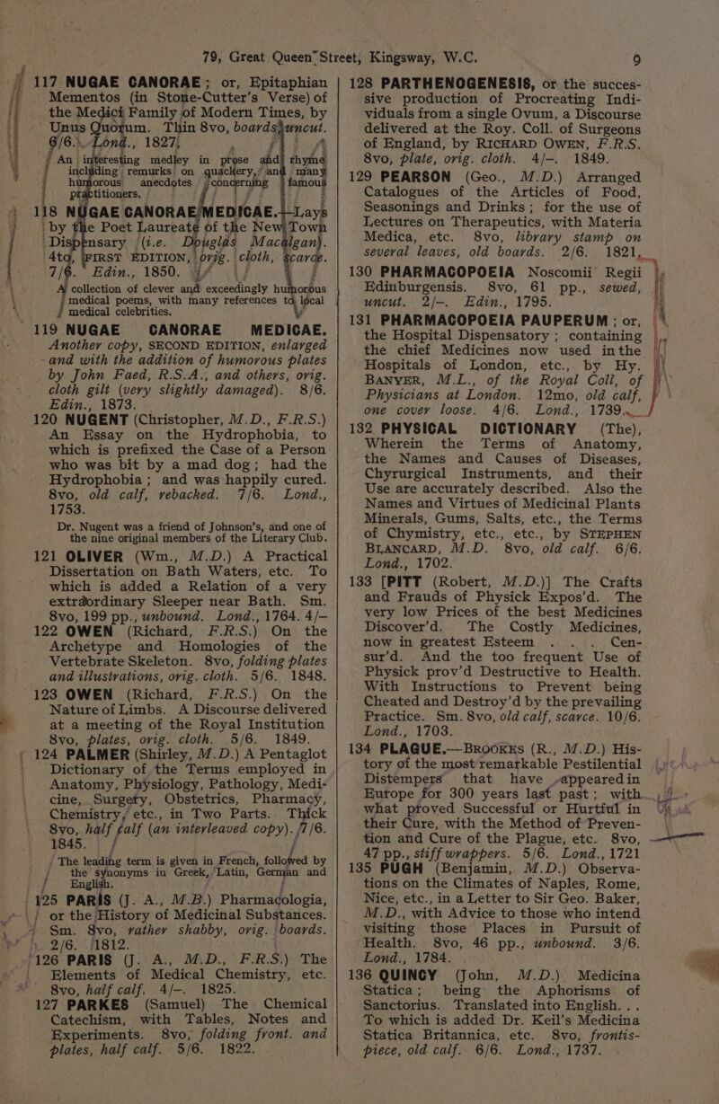 nn See aakevie opentisenaiaved teenth me le ieptian ht nee hee, { 117 NUGAE CANORAE; or, Epitaphian Mementos (in Stone-Cutter’s Verse) of the Medici Family | of Modern Times, by - Unus 8 a Thin 8vo, boards}uncut. fie ond., 1827, Fi Pos $ = An. interesting medley in prose ahd thyihe g.remurks: on quac ery,® an many : humiorous: Toghg famous 1 practitioners, : 118 NUGAE ae EDICAE. Lays anecdotes = jcon by the Poet Laureate of the New Town oe nsary (i.e uglas Mac gan). 4t IRST EDITION, 077g. | pepe carce 7/6. Edin., 1850. 4% collection of clever and aaah h J ncaicat poems, with many references t local medical celebrities. 119 NUGAE CANORAE MEDICAE. Another copy, SECOND EDITION, enlarged -and with the addition of humorous plates by John Faed, R.S.A., and others, orig. cloth gilt (very slightly damaged). 8/6. Edin., 1873. 120 NUGENT (Christopher, M.D., F.R.S.) An Essay on the Hydrophobia, to which is prefixed the Case of a Person who was bit by a mad dog; had the Hydrophobia ; and was happily cured. 8vo, old calf, vebacked. 7/6. Lond., 1753. Dr. Nugent was a friend of Johnson’s, and one of the nine original members of the Literary Club. 121 OLIVER (Wm., M.D.) A Practical Dissertation on Bath Waters, etc. To which is added a Relation of a very extrdordinary Sleeper near Bath. Sm. 8vo, 199 pp., unbound. Lond., 1764. 4/- 122 OWEN (Richard, F.R.S.) On the Archetype and MHomologies of the Vertebrate Skeleton. 8vo, folding plates and illustrations, ovig. cloth. 5/6. 1848. 123 OWEN (Richard, F.R.S.) On the Nature of Limbs. A Discourse delivered at a meeting of the Royal Institution 8vo, plates, orig. cloth. 5/6. 1849. 124 PALMER (Shirley, 7.D.) A Pentaglot Dictionary of the Terms employed in Anatomy, Physiology, Pathology, Medi- cine, Surgety, Obstetrics, Pharmacy, Chemistry, etc., in Two Parts.. Thick Svo, half fat (an interleaved copy). ; f /6. 1845. i / The ae &amp; term is given in French, follofved a / the synonyms in Geeky ‘Latin, German and English. | 425 PARIS (J. A., MB.) PiArabtopia, Sm. 8vo, rather shabby, orig. | boards. 2/6. #1812. Elements of Medical Chemistry, etc. 8vo, half calf. 4/-. 1825. 127 PARKES (Samuel) The Chemical Catechism, with Tables, Notes and Experiments. 8vo, folding front. and plates, half calf. 5/6. 1822. 128 PARTHENOGENESIS, or the succes- sive production of Procreating Indi- viduals from a single Ovum, a Discourse delivered at the Roy. Coll. of Surgeons of England, by RICHARD OWEN, F.R.S. 8vo, plate, orig. cloth. A/-. 1849. 129 PEARSON (Geo., M.D.) Arranged Catalogues of the Articles of Food, Seasonings and Drinks; for the use of Lectures on Therapeutics, with Materia Medica, etc. 8vo, library stamp on several leaves, old boards. 2/6. 130 PHARMACOPOEIA Noscomii Regii Edinburgensis. 8vo, 61 pp., sewed, uncut. 2/—-. Edin., 1795. 131 PHARMACOPOEIA PAUPERUM ; or, the Hospital Dispensatory ; the chief Medicines now used inthe Hospitals of London, ete, by Hy. BANYER, M.L., of the Royal Coli, of Physicians at London. 12mo, old calf, one covey loose. 4/6. Lond., 1739.4... 132 PHYSICAL DICTIONARY = (The), Wherein the Terms of Anatomy, the Names and Causes of Diseases, Chyrurgical Instruments, and their Use are accurately described. Also the Names and Virtues of Medicinal Plants Minerals, Gums, Salts, etc., the Terms of Chymistry, etc., etc., by STEPHEN BLANCARD, M.D. 8vo, old calf. 6/6. Lond., 1702. 133 [PITT (Robert, M.D.)| The Crafts and Frauds of Physick Expos’d. The very low Prices of the best Medicines Discover’'d. The Costly Medicines, now in greatest Esteem . Cen- sur’d. And the too frequent Use of Physick prov’d Destructive to Health. With Instructions to Prevent being Cheated and Destroy’d by the prevailing Practice. Sm. 8vo, old calf, scarce. 10/6. Lond., 1703. 134 PLAGUE.—BrookEs (R., M.D.) His- tory of the most remarkable Pestilential Distempers that have ,-appearedin Europe for 300 years last past; with what ptoved Successful or Hurtful in their Cure, with the Method of Preven- tion and Cure of the Plague, etc. 8vo, 47 pp., stiff wrappers. 5/6. Lond., 1721 135 PUGH (Benjamin, M.D.) Observa- tions on the Climates of Naples, Rome, Nice, etc., in a Letter to Sir Geo. Baker, M.D., with Advice to those who intend visiting those Places in Pursuit of Health. 8vo, 46 pp., unbound. 3/6. Lond., 1784. 136 QUINCY (John, M.D.) Medicina Statica; being the Aphorisms of Sanctorius. Translated into English... To which is added Dr. Keil’s Medicina Statica Britannica, etc. 8vo, fvontis- piece, old calf. 6/6. Lond., 1737. a ue . ber eae. isu 3d, : ——
