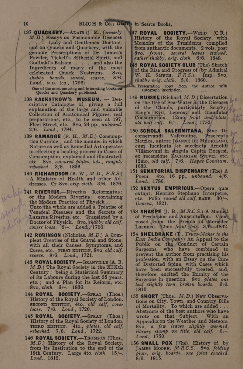 tee pemeat neSeeen itan tevararemten titan Ni i i f BLIGH &amp; Co. Dee 137 QUACKERY.—Aparr (J. M., formerly M.D.) Essays on Fashionable Diseases .. Lady and Gentlemen Doctors, and on Quacks and Quackery, with the genuine Prescriptions of Dr. James’s ' Powder, Tickell’s A{therial Spirit, and Godbold’s Balsam and also the Ingredients of many of the most celebrated Quack Nostrums. 8vo, shabby boards, uncut, scarce. 8 [Ss Lond., N.D. (ca., 1796) Fe onl . One of the most amusing and sitihestitg boeks,on” Quacks and Quackery published. 138 RACKSTROW’S MUSEUM. — Des- criptive Catalogue of, giving a full explanation of the large and valuable Collection of Anatomical Figures, real preparations, etc., to be seen at 197, Fleet Street, etc. Svo, 24 pp., unbound. 2/6. Lond., 1794. 1389 RAMADGE (F. H., 17.D.) Consump- tion Curable ; and the manner in which Nature as well as Remedial Art operates in effecting a healing process in Cases of Consumption, explained and illustrated, etc. 8vo, coloured plates, bds., roughly vebacked. 3/6. 1836. 140 RICHARDSON (B. W., /.D., F.R.S.) A Ministry of Health and other Ad- dresses. Cr. 8vo. ovig. cloth. 3/6. 1879. 141 RIVERIUS.—Riverius Reformatus; or the Modern Riverius ; containing the Modern Practice of Physick . Venereal Diseases and the Secrets of ‘Lazarus Riverius, etc. Translated by a ‘Doctor of Physick. 8vo, shabby old calf, covers loose. 6/-. Lond./1706. 142 ROBINSON (Nicholas, M.D.) A Com- pleat Treatise of the Gravel and Stone, with all their Causes, Symptoms, and Cures, etc. FIRST EDITION, 8vo, old calf, scarce. 8/6. Lond., 1721. 143 ROYAL SOCIETY.—GRANVILLE (A. B. M.D.) The Royal Society in the XIXth Century ; being a Statistical Summary of its Labours during the last 35 years, etc.; and a Plan for its Reform, etc. 8vo, cloth. 6/-. 1836. 144 ROYAL SOCIETY.—SpRat (Thos.) History of the Royal Society of London. SECOND EDITION, 4to, old calf, cover loose. 7/6. Lond., 1720. 145 ROYAL SOCIETY.—Sprat (Thos.) History of the Royal Society of London. THIRD EDITION. 4to., plates, old calf, vebacked. 7/6. Lond., 1722. 146 ROYAL SOCIETY.—THOMSON (Thos., M.D.) History of the Royal Society, from its Institution to the end of the 18th Century. Large 4to, cloth. 15/-. Lond., 1812. S in Searce Books, (C.R.) “Memoirs of the Presidents, compiled _ from authentic documents. 2 vols, post 8vo, fronts., several leaves stained, 4 rather shabby, ovig. cloth. 6/6. 1848. 48 ROYAL SOCIETY CLUB (The) Sketch 'of the Rise and Progress of (by Admiral ?&gt;W. H. SmyrH, F.R.S.). Imp. 8vo, f shabby orig. cloth. 5/6. 1860. fis. Presentation copy from the a with autograph inscription. (Richard, M.D. (Dissertetane ae on the Use of Sea-Water in the Diseases “ of the Glands, particularly Scurvy, /\, : King’s Byil, Leprosy and Glandular‘ onsumption. 12mo; front. andé aa I “9 old half calf. 6/-. Lond. 1752; i 150 SCHOLA SALERNITANA, ive De Licee consérvandi — Valetudine, Praecepta } Metrica, autore JOANNE DE MEDIOLANO, Ae cum luculenta /et succincta Arnoldi — Villanovani in singula Capita Exegesi, |) + ex recensione ZACHARIAE SyLvit, etc. © 12mo, old calf. | 7/6. Hagae Comitum, 1683. 151 SENATORIAL DISPENSARY (The) A Poem. 4to, 16 pp., unbound. 4/6. Lond., 1780. 152 SEXTUS EMPIRICUS. “ Gpem quee extant, Henrico Stephano Interpetre, etc. Folio, sound old calf, RARE. 30/-. Geneva, 1621. 153 SHARPE (J. B., M.R.C.S.) A Manual |. of Perqussion and Auscultation. yA i posed jfrom the French ‘of “Meriédec HK Laennec. 12mo, front. vbds. 3 / Brn 832. | 154 SH ELDRAKE (E., Truss-Maker to the East India Company) An Appeal to the Public on the./Conduct of Certain Surgeons, who have combined to prevent the author from practising his profession, with an Essay on the Cure of Distorted Spine, with Cases which have been successfully treated, and, therefore, excited the Enmity of the Surgeons in question. 8vo, plates, one fea} stlghty torn, broken boards. 6/6. 18 4 if 155 uikor (Thos., M.D.) New Observa- tions on City, Town, and Country Bills of Mortality. To which are added... Abstracts of the best authors who have wrote on that Subject. With an Sed grt on the Weather and Meteors. 8vo, few leaves slightly wormed, pee stamp on title, old calf. 6/-. Lond., 1750. 156 SMALL POX (The), History of, by JAMES Moore, M.R.C.S. 8vo, folding plate, ovig. boavds, one joint cracked. 8/6. 1815.