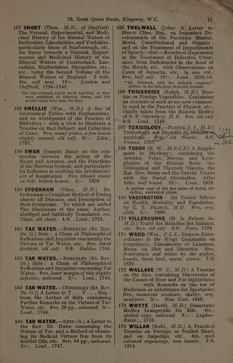 157 SHORT (Thos., M.D., of Sheffield) The Natural, Experimental, and Medi- cinal History of the Mineral Waters of Derbyshire, Lincolnshire, and Yorkshire. particularly those of Scarborough, etc, An Essay towards a Natural, Experi- mental and Medicinal History of the Mineral Waters of Cumberland, Lan- cashire, Staffordshire, Shropshire, etc., - ete., being the Second Volume of the Mineral Waters of England. 2 vols, Ato, calf neat. 15/-. London and Sheffield, 1734-1740. The two volumes rarely occur together, as they were published at different towns, and the second much later than the first. 158 SMELLIE (Wm., M.D.) A Set of Anatomical Tables with Explanations, and an Abridgment of the Practice of Midwifery ; with a view to illustrate a 165 THELWALL (John) A’ Letter i ; Henry Cline, Esq., on Imperfect De- velopments of the Faculties, Mental, Moral, Constitutional and Organic ; and on the Treatment of Impediments — of Speech—zbid.—Results of Experience in the Treatment of Defective Utter- ance, from Deficiencies in the Roof of the Mouth, etc., with Observations on Cases of Amentia, etc. in one vol., 8vo, half calf. 10/-. Lond., 1810-14. “Dr. Birkbeck, with the author’s_ respects,” written on the title-page of second treatise. 166 THICKNESSE (Ralph, M.D.) Trea- tise on Foreign Vegetables. Containing an Account of such as are now common- ly used in the Practice of Physick, etc., chiefly taken from the Materia Medica of S. F. Gkorrroy, M.D. 8vo, old calf. ; 8/6. Lond., 1749. Treatise on that Subject, and Collection | 167 TOXIC ee »—PLENCK(J.J., Bk D.) }5 44 of Cases. 8vo, many plates, a few leaves Toxicologia sen Doctrifia di: nha slightly stained, old calf. 6/-. Edin., Antidotis. 8vo— old Boards. 8/6. 1787, Vienna, 1785. het? Sct. 159 SWAN (Joseph) Essay on the con- nection between the action of the Heart and Arteries, and the Functions of the Nervous System, and particularly its Influence in exciting the involuntary act of Respiration. 8vo, library stamp on title, broken boards. 4/-. 1829. 160 SYDENHAM (Thos., M.D.) Dr. Sydenham’s Compleat Method of Curing almost all Diseases, and Description of their Symptoms. To which are added The Discourses of the same Author, abridged and faithfully Translated, etc. 12mo, old sheep. 4/6. Lond., 1724. 161 TAR WATER.—BERKELEy (Rt. Rev. Dr. G.) Siris; a Chain of Philosophical Reflexions and Inquiries concerning the Virtues of Tar Water, etc. 8vo, FIRST EDITION, old calf. 5/6. Dublin, 1744. 162 TAR WATER.—BERKELEy (Rt. Rev. Dr.) Siris: a Chain of Philosophical Reflexions and Inquiries concerning Tar Water. 8vo, lower margin of title slightly defective, unbound, 3/-. Lond., 1744. 163 TAR WATER.—[BERKELEy (Rt. Rev. Dr, G.)] A Letter to T...P , Esq. ; from the Author of Siris, containing Farther Remarks on the Virtues of Tar- Water, etc. 8vo, 28 pp., unbound. 3/-. Lond., 1744. 164 TAR WATER.—RED (A.) A Letter to the Rev. Dr. Hales concerning the Nature of Tar, and a Method of obtain- ing its Medical Virtues free from its hurtful Oils, etc. 8vo, 44 pp., unbound. v ment to Myology; containing the Arteries, Veins, Nerves, and Lym- phatics of the Human Body, the Abdominal and Thoracic Viscera, the Ear, Eye, Brain and the Gravid Uterus with the Feetal Circulation. Atlas folio, half bound. 35/—. Lond., 1828. A spotless copy of this fine series of tinted, dis- secting, anatomical plates. 169 VACCINATION: Its Tested Effects on Health, Mortality and Population, by C. T. PEARCE, M.D. 8vo, orig. cloth. 3/-. 1868. 170 VILLEBRUNNE (M. le Febure de, M.D.) Traité des Maladies des Enfants, etc. 8vo, old calf. 4/6. Paris, 1778. 171 WADD (Wm., F.L.S., Surgeon Exira- ordinary to the King) Comments on Corpulency, Lineaments of Leanness, Mems. on Diet and Dietetics. 8vo, frontispiece and plates by the author, boards, linen back, uncut, scarce. 7/8. 1829. 172 WALLACE (W. C., M.D.) A Treatise on the Eye, containing Discoveries of the Causes of Near and Far Sightedness with Remarks on the use of Medicines as substitutes for Spectacles. 8vo, numerous woodcuts, shabby, orig. wrappers. 3/-. New York, 1846. 173 WHYTE (David, M.D.) Dissertatio Medica Inauguralis De Bile. 4to., spotted copy, unbound. 3/-. Lugdun. Batav.,, 1710. 174 WILLAN (Robt., M.D.) A Practical Treatise on Porrigo, or Scalled Head, and on Impetigo, etc. 4to, with coloured engravings, new boards. 7/6.