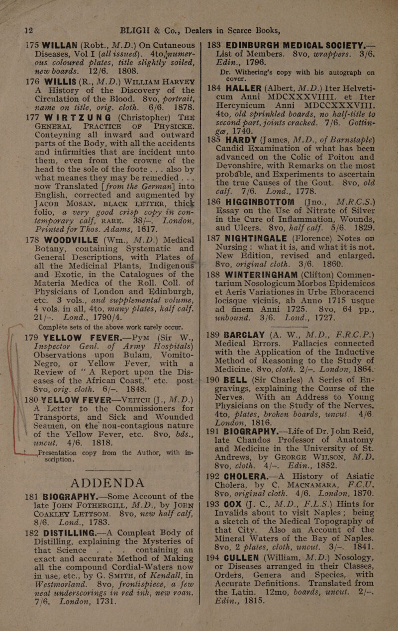 Diseases, Vol I (all tssued). Ato,’numer- ous coloured plates, title slightly soiled, new boards. 12/6. 1808. 176 WILLIS (R., 7.D.) W1LLIAM HARVEY A History of the Discovery of the name on title, orig. cloth. 6/6. 1878. 177 WIRTZUNG (Christopher) THE ‘GENERAL PRACTICE OF PHYySICKE. Conteyning all inward and outward parts of the Body, with all the accidents and infirmities that are incident unto them, even from the crowne of the head to the sole of the foote .. . also by what meanes they may be remedied... now Translated [ from the German] into English, corrected and augmented by JAcoB MOSAN., BLACK LETYER, thick folio, a very good crish copy in con- temporary calf, RARE. 38/-. London, Printed for Thos. Adams, 1617. 178 WOODVILLE (Wm., M.D.) Medical Botany, containing Systematic and General Descriptions, with Plates of and Exotic, in the Catalogues of the Materia Medica of the Roll. Coll. of Physicians of London and Edinburgh, etc. 3 vols., and supplemental volume, 4 vols. in all, 4to, many plates, half calf. 21/-. Lond., 1790/4. Complete sets of the above work rarely occur. 179 YELLOW FEVER.—Pym (Sir W., Inspectoy Genl. of Army Hospitals) Observations upon Bulam, Vomito- Negro, or Yellow Fever, with a Review of “A Report upon the Dis- eases of the African Coast,’ etc. post 8vo, orig. cloth. 6/-. 1848. 180 YELLOW FEVER—VErrc8 (J., 17.D.) A Letter to the Commissioners for Transports, and Sick and Wounded Seamen, on the non-contagious nature ' of the Yellow Fever, etc. 8vo, bds., uncut, 4/6. 1818. Presentation copy from the Author, with in- scription, ADDENDA 181 BIOGRAPHY.—Some Account of the late JOHN FOTHERGILL, M.D., by JOEN CoAKLEY LETTSOM. 8vo, new half calf, 8/6. Lond., 1783. 182 DISTILLING.—A Compleat Body of Distilling, explaining the Mysteries of that Science . containing an exact and accurate Method of Making all the compound Cordial-Waters now in use, etc., by G. Smitu, of Kendall, in Westmorland. 8vo, frontispiece, a few neat underscorings in ved ink, new roan. 7/6. London, 1731. List of Members. 8vo, wrappers. 3/6. Edin., 1796. Dr. Withering’s copy with his autograph on cover. . 184 HALLER (Albert, M.D.) Iter Helveti- cum Anni MDCXXXVIIII. et Iter Hercynicum Anni MDCCXXXVIII. 4to, old sprinkled boards, no half-title to second part, joints cracked. 7/6. Gottin- g@, 1740. 185 HARDY (James, /.D., of Barnstaple) Candid Examination of what has been advanced on the Colic of Poitou and Devonshire, with Remarks on the most probable, and Experiments to ascertain the true Causes of the Gout. 8vo, old calf. 7/6. Lond., 1778. 186 HIGGINBOTTOM (Jno., .R.C.S.) Essay on the Use of Nitrate of Silver in the Cure of Inflammation, Wounds, and Ulcers. 8vo, half calf. 5/6. 1829. 187 NIGHTINGALE (Florence) Notes on Nursing : what it is, and what it is not. New Edition, revised and enlarged. 8vo, original cloth. 3/6. 1860. 188 WINTERINGHAM (Clifton) Commen- tarium Nosologicum Morbos Epidemicos et Aeris Variationes in Urbe Eboracenci locisque vicinis, ab Anno 1715 usque ad finem Anni 1725. 8vo, 64 pp., unbound. 3/6. Lond., 1727. 189 BARCLAY (A. W., M.D., F.RC.P.) Medical Errors. Fallacies connected with the Application of the Inductive Method of Reasoning to the Study of Medicine. 8vo, cloth. 2/—. London, 1864. gravings, explaining the Course of the Nerves. With an Address to Young Physicians on the Study of the Nerves. Ato, plates, broken boards, uncut. 4/6. London, 1816. 191 BIOGRAPHY.—Life of Dr. John Reid, late Chandos Professor of Anatomy and Medicine in the University of St. Andrews, by GEORGE Wirson, M.D. 8vo, cloth. A/-. Edin., 1852. 192 CHOLERA.—A History of Asiatic Cholera, by C. MAcnAmara, F.C.U. Svo, original cloth. 4/6. London, 1870. 193 COX (J. C., M.D., F.L.S.) Hints for a sketch of the Medical Topography of that City. Also an Account of the Mineral Waters of the Bay of Naples. 8vo, 2 plates, cloth, uncut. 3/-. 1841. 194 CULLEN (William, 17.D.) Nosology, or Diseases arranged in their Classes, Orders, Genera and Species, with Accurate Definitions. Translated from the Latin. 12mo, boards, uncut. 2/-. Edin., 1815.