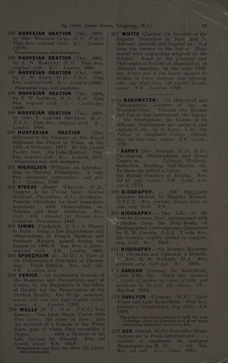 195 HARVEIAN ORATION (The), 1870, by (Sir) WILLIAM GuLL, M.D., F.R.S. Thin 8vo, original cloth. 2/—. London (1870). Presentation copy, with inscription. 196 HARVEIAN ORATION (The), 1881, by A. W: BarcrAy, M.D. Thin 8vo, oviginal cloth. 2/—-. London, 1881. 197 HARVEIAN ORATION (The), 1886, DY 2b. We PAY. aid De Pak «Thin 8vo, original cloth. 2/-. London (1886). Presentation copy, with inscription. 198 HARVEIAN ORATION (The), 1888, “by P. W. LAtHam, M-A,, M.D. Thin 8vo, original cloth. 2/-. Cambridge, 1888. 199 HARVEIAN ORATION (The), 1894, by (Str) T. LAUDER BRUNTON, M.D., F.R.S, Thin. 8vo, original cloth. 2/-. London, 1894. 200 HUNTERIAN ORATION (The) delivered in the Presence of His Royal Highness the Prince of Wales, on the 13th of February, 1877. By Str JAMES PAGET, Bart. [On John Hunter]. Thin 8vo, original cloth. 3/-. Presentation copy, with inscription. 201 NICHOLSON (William) An Introduc- tion to Natural Philosophy, 2 vols. 8vo, numerous copperplates, calf gilt. o/-. - London, 1796. 202 RIVERS (Henry Wheaton, M.D., Surgeon to the United States Marine Hospital, Providence, R.I.) Accidents: Popular Directions for their immediate treatment; with Observations on Poisons aud their Antidotes. 8vo, cloth. 3/6. Printed for Private Dis- tvibution, Providence, 1845. 203 SIMMS (Frederick, 17.B.) A Winter in Paris: being a few Experiences and Observations of French Medical and Sanitary Matters, gained during the Season of 1865-6. Sm. 8vo, 2 plates, oviginal cloth. 2/6. London, 1866. 204 SPURZHEIM (G., .D.) A View of the Philosophical Principles of Phreno- logy. Third Edition. 8vo, half calf. 3/6.. London, N.D. 205 VENICE.—An Authentick Account of the Measures and Precautions used at Venice, by the Magistrate of the Office of Health, for the Preservation of the Publick Health. 4to, 32 pp., unbound, uncut, title and last page slightly soiled, scayce. 4/-. London, ‘1752. 206 WELLS (W. C.; M.D., F.R.S.) Two Essays; One upon Single Vision with Two Eyes; the other on Dew; also An Account of a Female of the White Race, part of whose Skin resembles a Negro, with a Memoir of his Life, wititten by Himself. 8vo, old boards, uncut 6/6 1818 Presentation copy from the editor [Dy. Lister], with inscription. 207 WHITE (Charles) An Account of the Regular Gradation in Man, and in different Animals and Vegetables; aud from the former to the latter. Illus- trated with engravings adabted to the Subject. Read to the Literary and Philosophical Society of Manchester, at different meetings, in the year 1795. 4to, plates and a few leaves injured by mildew in lower margins (not affecting text), one plate torn, old shabby boards, uncut. 8'6. London, 1799. 207a BAROMETER; Aun Historical and Philosophical Account of the, or Weather-Glass. Wherein the Reason and Use of that Instrument, the Theory ~f the Atmosphere, the Causes of its different Gravitation are assign’d and explain’d, etc., by E. SauL, 4.M.,. late Fellow of Magdalen College, Oxford. 8vo, ald half roan, scarce. 5/6. Lond., 1730. Theological, »Philosophical, and Moral Fissays on Celibacy, Wedlock, Seduction; Duelling, Self-Murder, etc. To these are added a Letter . . . on the Brutal Practice of Boxing. 8vo, old “hf. calf; scavce. .7{6. »Lond:, N.D. (ciyvca 1770). 209 BIOGRAPHY. — Sir_ BENJAMIN COLLINS BRODIE, by Timothy Holmes, F.R.C.S. 8vo, portrait, library label on side, ovig. cloth. 2/6. . 210 BIOGRAPHY. — The Life of Sir AsTLEy CooPER, Bart., interspersed with Stetches from his Note-Books of Distinguished Contemporary Characters by B. B. Cooper, F.R.S. 2 vols, 8vo, fine portrait, slightly spotted in margins, ovig. cloth. 6/—-. 1843. . 211 BIOGRAPHY.—Sir MorELL MACKEN- z:&amp;, Physician and Operator, a Memoir, ur Rev. H.R. Hawers, M.A. portrait, orig. cloth gilt. 3/—. 1894. 2:2 CARDAN (Jerome) De Subtilitate, libri XXI, etc. Thick 4to, woodcut Lorlvait of author on verso of title, and woodcuts in the text, old vellum. 15/-. Basilee@, 1664. 213 CARLYON (Clement, M.D.) Early Years and Late Reflections. Post 8vo, portrait of Blumenbach, orig. cloth. 4/6. 1836. The author was closely associated with the poet Coleridge when in Germany and gives many interesting anecdotes concerning him, 214 COX (Daniel, 17.D.) Nouvelles Obser- vations sur le Pouls Intermittent ... . traduit et augmenté de quelques Remarques par M. D. Se PrELeh wats Svo, old calf. 4/-—. Paris, 1761.