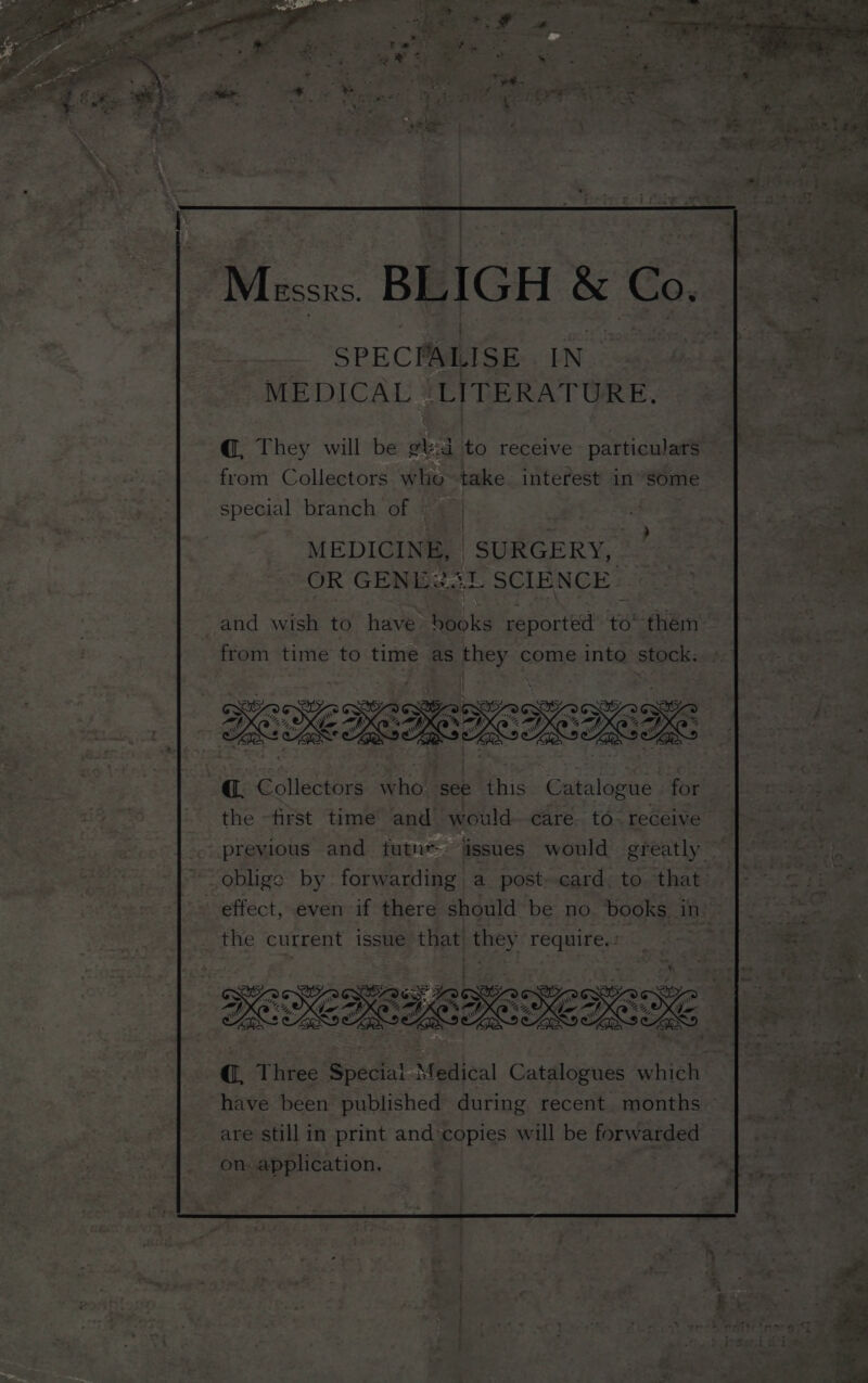 I | ; ; Mirssns BLIGH &amp; Co. SPECPALISE IN MEDICAL | LITERATURE. @, They will be gt:d to receive particulars from Collectors who-take interest insome special branch of : MEDICINE, | SURGERY, - OR GENE2aL SCIENCE | | @, Collectors who see this Catalogue | for the -first time and would- care to. receive | previous and futn* issues would greatly — oblige by forwarding a postcard. to that @, Three Speciai Medical Catalogues which have been published during recent. months are still in print and copies will be forwarded on application, 3 |