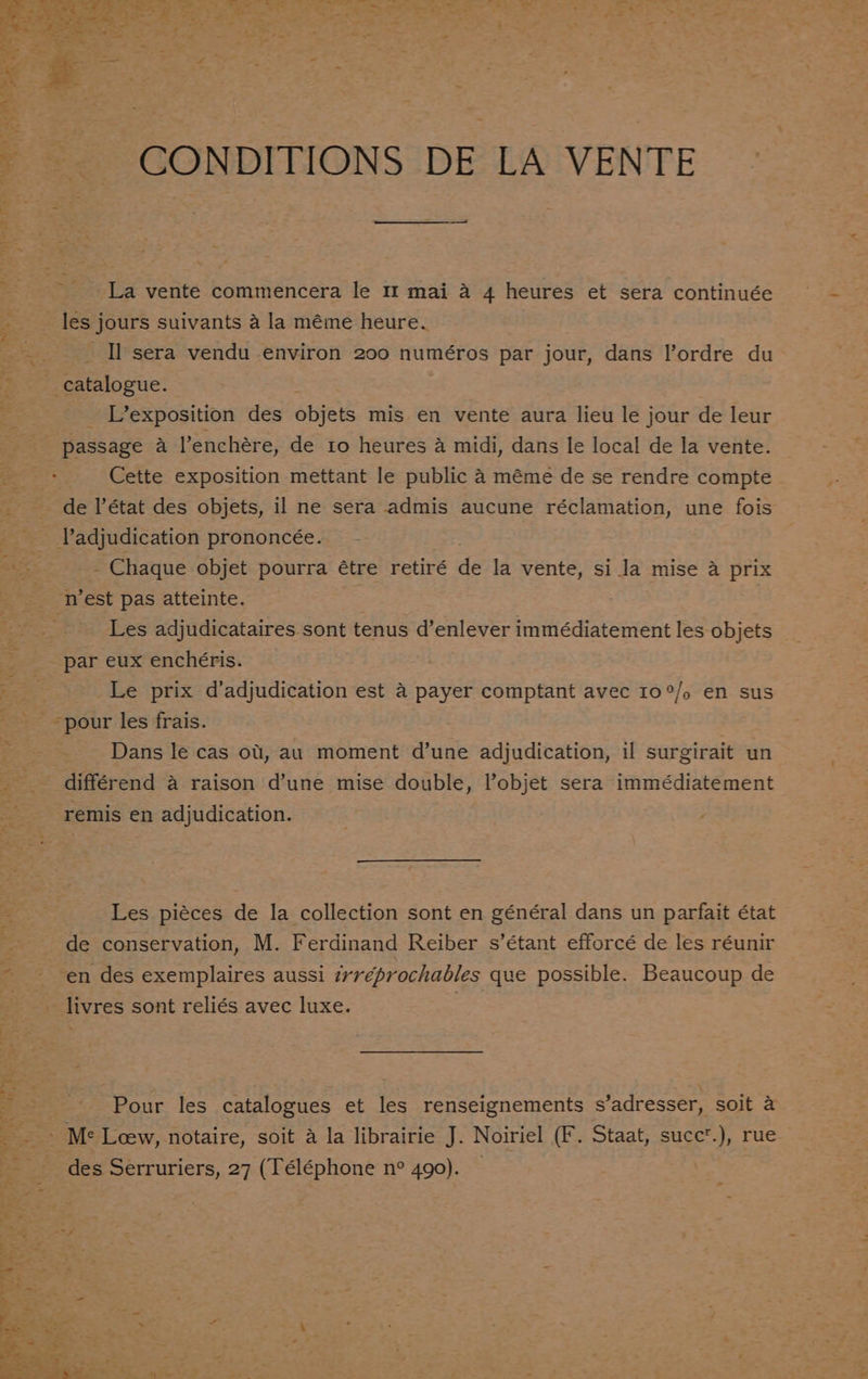CONDITIONS DE LA VENTE La vente commencera le 11 mai a 4 heures et sera continuée les j jours suivants a la méme heure. oe. Il sera vendu environ 200 numéros par jour, dans lordre du Stee Ee eiowae: 3 _ L’exposition des objets mis en vente aura lieu le jour de leur passage a l’enchére, de to heures 4 midi, dans le local de la vente. ; Cette exposition mettant le public 4 méme de se rendre compte de l’état des objets, il ne sera admis aucune réclamation, une fois adjudication prononcée. — - Chaque objet pourra étre retiré de la vente, si la mise a prix Z eS ‘Test pas atteinte. Les adjudicataires sont tenus d’enlever immédiatement les objets par eux enchéris. Bas Le prix d’adjudication est a payer comptant avec I0°/. en sus pour les frais. | Dans le cas ot, au moment d’une adjudication, il surgirait un __ différend a raison d’une mise double, objet sera immédiatement -remis en adjudication. Les piéces de la collection sont en général dans un parfait état de conservation, M. Ferdinand Reiber s’étant efforcé de les réunir ~ - en des exemplaires aussi irreprochables que possible. Beaucoup de livres sont reliés avec luxe. =e, ~ Pour les catalogues et les renseignements s’adresser, soit &amp; Me Loew, notaire, soit a la librairie J. Noiriel (F. Staat, succ’.), rue ~ des Serruriers, 27 (Téléphone n° 490). — -