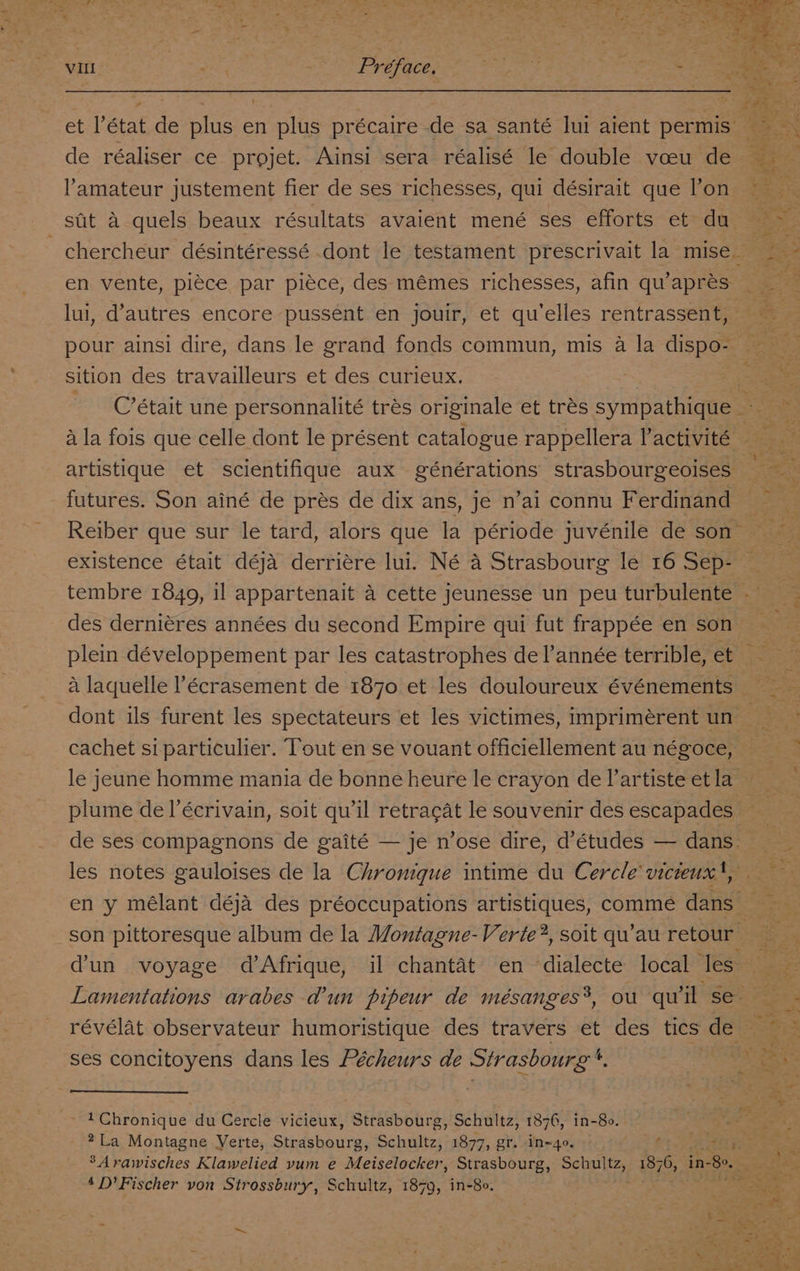 de réaliser ce projet. Ainsi sera réalisé le double voeu de amateur justement fier de ses richesses, qui désirait que l’on en vente, piéce par piéce, des mémes richesses, afin qu’apres lui, d’autres encore pussent en jouir, et qu’elles rentrassent, sition des travailleurs et des curieux. C’était une personnalité trés originale et tres sympathique futures. Son ainé de prés de dix ans, je n’ai connu Ferdinand existence était déja derriére lui. Né a Strasbourg le 16 Sep- S ie cachet si particulier. Tout en se vouant officiellement au négoce, + 5 +3 ia révélat observateur humoristique des travers et des tics de ses concitoyens dans les Pécheurs de Strasbourg '. ~ 1Chronique du Cercle vicieux, Strasbourg, Schultz, 1876, in-80. *La Montagne Verte, Stadebo te Schultz, 1877, gr. in=4o. 1 ae 4 D’Fischer von Strossbury, Schultz, 1879, in-8o. “