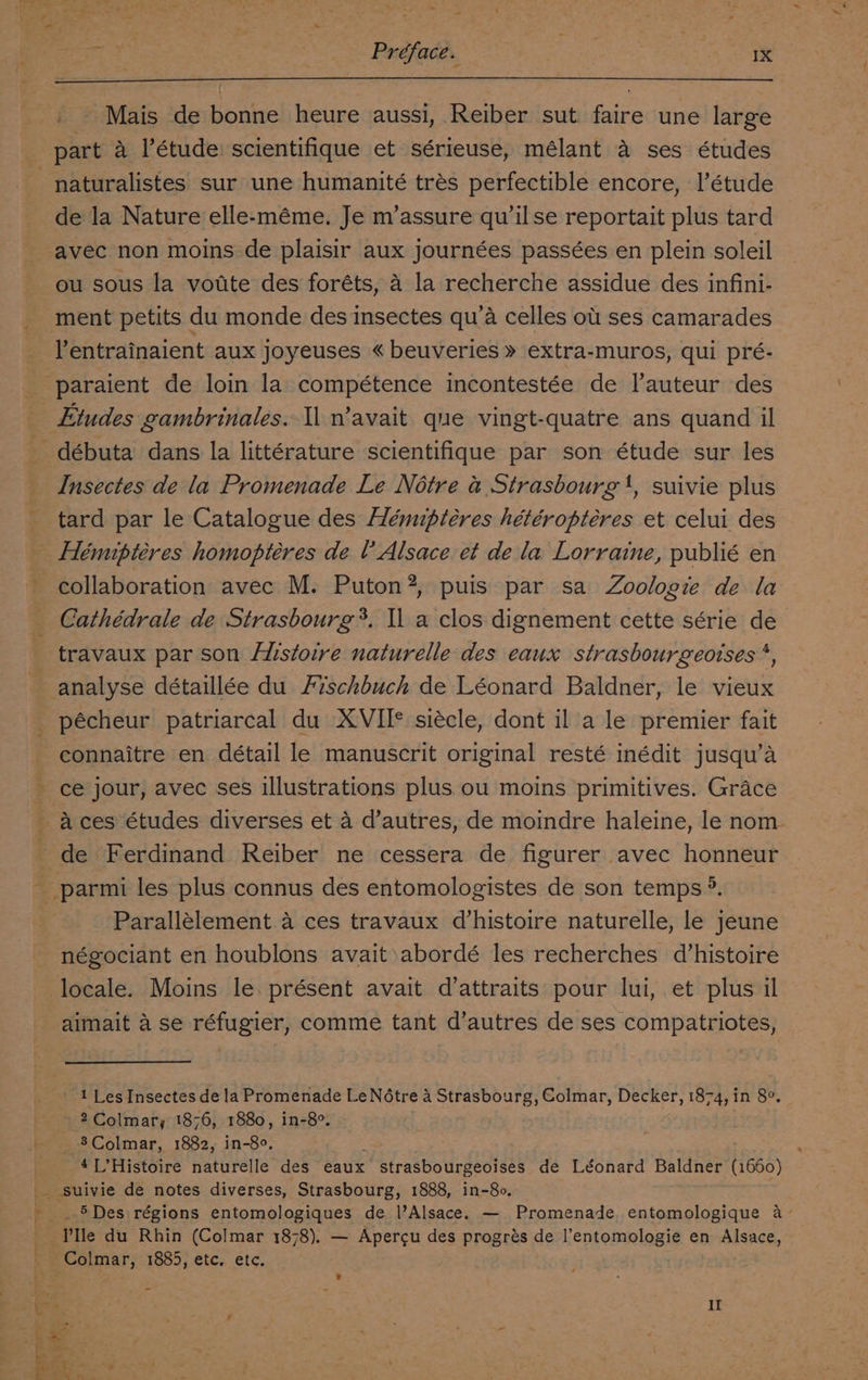 Préface. eActGeS Mais de bonne heure aussi, Reiber sut faire une large naturalistes sur une humanité trés perfectible encore, I’étude de la Nature elle-méme. Je m’assure qu’ilse reportait plus tard ou sous la votite des foréts, A la recherche assidue des infini- ment petits du monde des insectes qu’a celles ot ses camarades Etudes gambrinales. Il n’avait que vingt-quatre ans quand il Insectes de la Promenade Le Notre &amp; Strasbourg ', suivie plus tard par le Catalogue des Hémuptéres hétéroptéres et celui des collaboration avec M. Puton?, puis par sa Zoologie de la Cathédrale de Strasbourg*. Il a clos dignement cette série de travaux par son Histoire naturelle des eaux strasbourgeoises *, pécheur patriarcal du XVII* siécle, dont il a le premier fait connaitre en détail le manuscrit original resté inédit jusqu’a ce jour, avec ses illustrations plus ou moins primitives. Grace A ces études diverses et 4 d’autres, de moindre haleine, le nom. de Ferdinand Reiber ne cessera de figurer avec honneur Parallélement 4 ces travaux d’histoire naturelle, le jeune négociant en houblons avait abordé les recherches d’histoire locale. Moins le. présent avait d’attraits pour lui, et plus il aimait a se réfugier, comme tant d’autres de ses compatriotes, 1 Les Insectes de la Promenade Le Notre 4 Strasbourg, Colmar, Decker, 1874, in 8°. ~ 2Colmary, 1876, 1880, in-8°. 8Colmar, 1882, in-8°. : 4L’Histoire naturelle des eaux strasbourgeoises de Léonard Baldner (1660) _ 5Des régions entomologiques de l’Alsace. — Promenade entomologique a