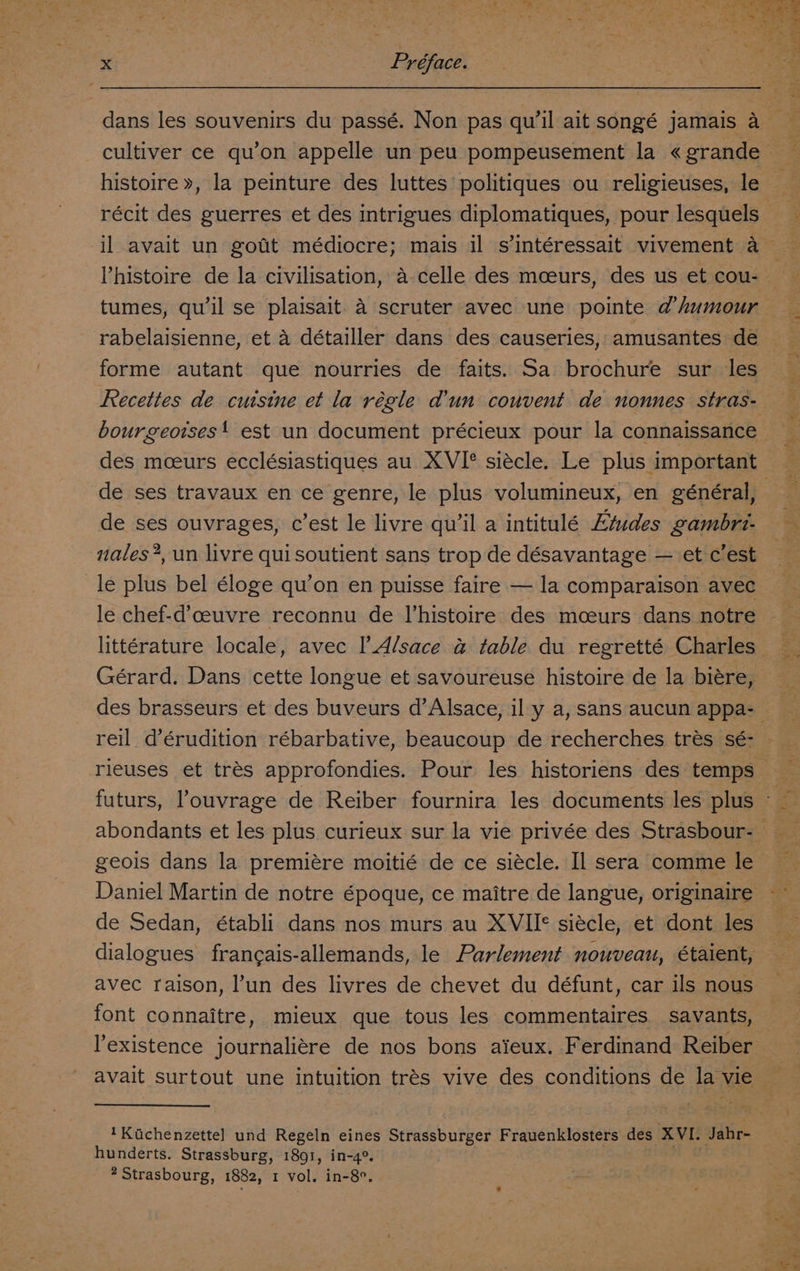 dans les souvenirs du passé. Non pas qu'il ait songé jamais a cultiver ce qu’on appelle un peu pompeusement la « grande 3 histoire », la peinture des luttes politiques ou religieuses, le . F récit des guerres et des intrigues diplomatiques, pour lesquels il avait un gotit médiocre; mais il s’intéressait vivement a Phistoire de la civilisation, a celle des mceurs, des us et cou- | tumes, qu'il se plaisait. 4 scruter avec une pointe @’humour rabelaisienne, et a détailler dans des causeries, amusantes de forme autant que nourries de faits. Sa brochure sur les Fecettes de cuisine et la régle d'un couvent de nonnes stras- bourgeotses! est un document précieux pour la connaissance des moeurs ecclésiastiques au XVI* siécle. Le plus important | de ses travaux en ce genre, le plus volumineux, en général, de ses ouvrages, c’est le livre qu’il a intitulé Etudes gambri- % nales?, un livre quisoutient sans trop de désavantage — et c’est le plus bel éloge qu’on en puisse faire — la comparaison avec le chef-d’ceuvre reconnu de l’histoire des mceurs dans notre littérature locale, avec ’Alsace @ table du regretté Charles Gérard. Dans cette longue et savoureuse histoire de la biére, — des brasseurs et des buveurs d’Alsace, il y a, sans aucun appa- reil d’érudition rébarbative, beaucoup de recherches trés sé- rieuses et trés approfondies. Pour les historiens des temps — futurs, ’ouvrage de Reiber fournira les documents les plus Fe abondants et les plus curieux sur la vie privée des Strasbour- geois dans la premiére moitié de ce siécle. Il sera comme le Daniel Martin de notre époque, ce maitre de langue, originaire de Sedan, établi dans nos murs au XVIIF siécle, et dont les dialogues francais-allemands, le Parlement nouveau, étaient, avec raison, l’un des livres de chevet du défunt, car ils nous font connaitre, mieux que tous les commentaires. savants, existence journaliére de nos bons aieux. Ferdinand Reiber avait surtout une intuition trés vive des conditions de la vie — 1Kichenzettel und Regeln eines Strassburger Frauenklosters des XVI. Jahr- hunderts. Strassburg, 1891, in-4°. Strasbourg, 1882, 1 vol. in-8°.