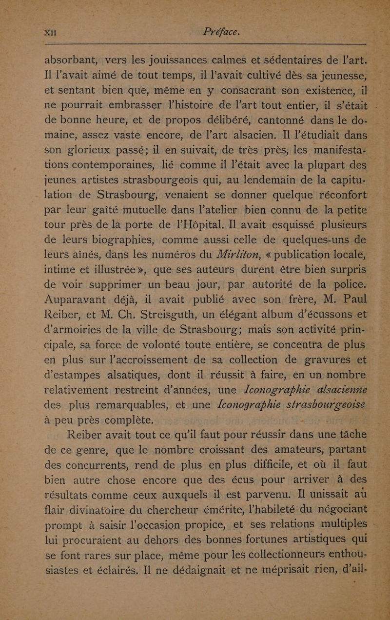 j XII Preface. absorbant, vers les jouissances calmes et sédentaires de l’art. Il l’'avait aimé de tout temps, il l’avait cultivé dés sa jeunesse, et sentant bien que, méme en y consacrant son existence, il ne pourrait embrasser V’histoire de l’art tout entier, il s’était de bonne heure, et de propos délibéré, cantonné dans le do- son glorieux passé; il en suivait, de trés prés, les manifesta- jeunes artistes strasbourgeois qui, au lendemain de la capitu- par leur gaité mutuelle dans l’atelier bien connu de la petite tour pres de la porte de I’Hopital. Il avait esquissé plusieurs de leurs biographies, comme aussi celle de quelques-uns de leurs ainés, dans les numéros du Mirliton, « publication locale, intime et illustrée», que ses auteurs durent étre bien surpris Auparavant déja, il avait publié avec son frére, M. Paul d’armoiries de la ville de Strasbourg; mais son activité prin- cipale, sa force de volonté toute entiére, se concentra de plus en plus sur l’accroissement de sa collection de gravures et d’estampes alsatiques, dont il réussit a faire, en un nombre relativement restreint d’années, une Jconographie alsacienne des plus remarquables, et une /conographie strasbourgeoise a peu pres complete. eset en Reiber avait tout ce qu'il faut pour réussir dans une tache de ce genre, que le nombre croissant des amateurs, partant bien autre chose encore que des écus pour arriver a des résultats comme ceux auxquels il est parvenu. Il unissait au ».\ prompt 4 saisir l’occasion propice, et ses relations multiples lui procuraient au dehors des bonnes fortunes artistiques qui 4 2 e , > e » , e e ° 9 . siastes et éclairés, Il ne dédaignait et ne méprisait rien, d’ail- . Lj om n ae ae afi ad a ae ee ee